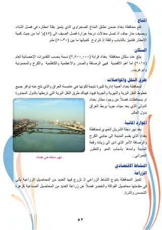 ٥٢
: ‫ﺍﳌﻨﺎﺥ‬
‫اﻟﺷﺗﺎء‬ ‫ﻓﺻل‬ ‫ﻓﻲ‬ ‫اﻣطﺎره‬ ‫ﺑﻘﻠﺔ‬ ‫ﯾﺗﻣﯾز‬ ‫اﻟذي‬ ‫اﻟﺻﺣراوي‬ ‫اﻟﻣﻧﺎخ‬ ‫ﻧطﺎق‬ ‫ﺿﻣن‬ ‫ﺑﻐداد‬ ‫ﻣﺣﺎﻓظﺔ‬ ‫ﺗﻘﻊ‬
‫ﻛﻣﯾﺔ‬ ‫ﺣﯾث‬ ‫ﻣن‬ ‫أﻣﺎ‬ ٥
‫)٥٤(م‬ ‫اﻟﻰ‬ ‫اﻟﺻﯾف‬ ‫ﻓﺻل‬ ‫ﺣرارة‬ ‫درﺟﺔ‬ ‫ﻣﻌدﻻت‬ ‫ﺗﺻل‬ ‫اذ‬ ‫ﺟﺎف‬ ‫ﺣﺎر‬ ‫وﺑﺻﯾف‬
.‫ﻣﻠم‬ (٥٠-٣٠) ‫ﺑﯾن‬ ‫ﻣﺎ‬ ‫ﻛﻣﯾﺎﺗﮭﺎ‬ ‫ﺗﺗراوح‬ ‫إذ‬ ‫واﻟﻘﻠﺔ‬ ‫ﺑﺎﻟﺗذﺑذب‬ ‫ﻓﺗﺗﻣﯾز‬ ‫اﻻﻣطﺎر‬
:‫ﺍﻟﺴﻜﺎﻥ‬
‫ﻟﻌﺎم‬ ‫اﻹﺣﺻﺎﺋﯾﺔ‬ ‫اﻟﺗﻘدﯾرات‬ ‫ﺑﺣﺳب‬ ‫ﻧﺳﻣﺔ‬ (٧,٥٠٠,٠٠٠) ‫ﻗراﺑﺔ‬ ‫ﺑﻐداد‬ ‫ﻣﺣﺎﻓظﺔ‬ ‫ﺳﻛﺎن‬ ‫ﻋدد‬ ‫ﯾﺑﻠﻎ‬
‫واﻟﻣﺣﻣودﯾﺔ‬ ‫واﻟﻛرخ‬ ‫واﻟﻛﺎظﻣﯾﺔ‬ ‫واﻻﻋظﻣﯾﺔ‬ ‫واﻟﺻدر‬ ‫اﻟرﺻﺎﻓﺔ‬ ‫ﻓﮭﻲ‬ ‫اﻻﻗﺿﯾﺔ‬ ‫أھم‬ ‫اﻣﺎ‬ (٢٠١٤)
.‫واﺑوﻏرﯾب‬
: ‫ﻭﺍﳌﻮﺍﺻﻼﺕ‬ ‫ﺍﻟﻨﻘﻞ‬ ‫ﻃﺮﻕ‬
‫ﺟﻣﯾﻊ‬ ‫ﺗواﻓر‬ ‫ﻋﻧﮫ‬ ‫ﻧﺗﺞ‬ ‫واﻟذي‬ ‫اﻟﻌراق‬ ‫ﻋﺎﺻﻣﺔ‬ ‫ھﻲ‬ ‫ﻟﻛوﻧﮭﺎ‬ ‫ﻧﺗﯾﺟﺔ‬ ‫ﻛﺑﯾرة‬ ‫إدارﯾﺔ‬ ‫أھﻣﯾﺔ‬ ‫ﺑﻐداد‬ ‫ﻟﻣﺣﺎﻓظﺔ‬
‫اﻟﻣﺟﺎورة‬ ‫ﺑﺎﻟدول‬ ‫ﺗرﺑطﮭﺎ‬ ‫اﻟﺗﻲ‬ ‫اﻟﺑرﯾﺔ‬ ‫اﻟﻧﻘل‬ ‫طرق‬ ‫ﻓﮭﻧﺎك‬ ،‫ﻓﯾﮭﺎ‬ ‫واﻟﺟوﯾﺔ‬ ‫واﻟﻧﮭرﯾﺔ‬ ‫اﻟﺑرﯾﺔ‬ ‫اﻟﻧﻘل‬ ‫ﺧطوط‬
‫ﺑﻐداد‬ ‫ﻣطﺎر‬ ‫وﺟود‬ ‫ﻋن‬ ً‫ﻓﺿﻼ‬ ‫ﺑﻣﺣﺎﻓظﺎت‬ ‫او‬
‫اﻟﻌراق‬ ‫ﯾرﺑط‬ ً‫ﺟوﯾﺎ‬ ‫ﻣﯾﻧﺎء‬ ‫ﯾﻌد‬ ‫اﻟذي‬ ‫اﻟدوﻟﻲ‬
.‫اﻟﻌﺎﻟم‬ ‫ﺑدول‬
:‫ﺍﳌﺎﺋﻴﺔ‬ ‫ﺍﳌﻮﺍﺭﺩ‬
‫ﻟﻣﺣﺎﻓظﺔ‬ ‫اﻟﺣﯾوي‬ ‫اﻟﺷرﯾﺎن‬ ‫دﺟﻠﺔ‬ ‫ﻧﮭر‬ ‫ﯾﻌد‬
‫اﻟﻛرخ‬ ‫ﺟﺎﻧﺑﻲ‬ ‫اﻟﻰ‬ ‫اﻟﻣدﯾﻧﺔ‬ ‫ﯾﻘﺳم‬ ‫اﻟذي‬ ‫ﺑﻐداد‬
‫رﻗﻌﺔ‬ ‫زﯾﺎدة‬ ‫اﻟﻰ‬ ‫ادى‬ ‫اﻟذي‬ ‫اﻷﻣر‬ ‫واﻟرﺻﺎﻓﺔ‬
‫واﻟﺗطور‬ ‫اﻟﻧﻣو‬ ‫ﺑﺄﺳﺑﺎب‬ ‫وأﻣدھﺎ‬ ‫اﻟﻣدﯾﻧﺔ‬
. ‫اﻟﻌﻣراﻧﻲ‬
‫ﺍﻻﻗﺘﺼﺎﺩﻱ‬ ‫ﺍﻟﻨﺸﺎﻁ‬
:‫ﺍﻟﺰﺭﺍﻋﺔ‬
‫ﯾﺄﺗﻲ‬ ‫اﻟزراﻋﯾﺔ‬ ‫اﻟﻣﺣﺎﺻﯾل‬ ‫ﻣن‬ ‫اﻟﻌدﯾد‬ ‫ﻓﯾﮭﺎ‬ ‫ﺗزرع‬ ‫اذ‬ ‫اﻟزراﻋﻲ‬ ‫اﻟﻧﺷﺎط‬ ‫ﺑﺗﻧوع‬ ‫اﻟﻣﺣﺎﻓظﺔ‬ ‫ﺗﺗﻣﯾز‬
‫ﻛزھرة‬ ‫اﻟﺻﻧﺎﻋﯾﺔ‬ ‫اﻟﻣﺣﺎﺻﯾل‬ ‫ﻣن‬ ‫اﻟﻌدﯾد‬ ‫زراﻋﺔ‬ ‫ﻋن‬ ً‫ﻓﺿﻼ‬ ‫واﻟﺧﺿر‬ ‫اﻟﻔواﻛﺔ‬ ‫ﻣﺣﺎﺻﯾل‬ ‫ﻣﻘدﻣﺗﮭﺎ‬ ‫ﻓﻲ‬
.‫واﻟذرة‬ ‫اﻟﺷﻣﺳس‬
‫ﺑﻐﺪاد‬ ‫ﻓﻲ‬ ‫دﺟﻠﺔ‬ ‫ﻧﻬﺮ‬
 