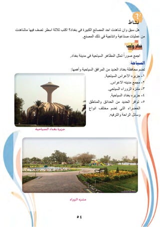 ٥٤
‫ﻣﺎﺷﺎھدت‬ ‫ﻓﯾﮭﺎ‬ ‫ﺗﺻف‬ ‫اﺳطر‬ ‫ﺛﻼﺛﺔ‬ ‫اﻛﺗب‬ ‫ﺑﻐداد؟‬ ‫ﻓﻲ‬ ‫اﻟﻛﺑﯾرة‬ ‫اﻟﻣﺻﺎﻧﻊ‬ ‫اﺣد‬ ‫ﺷﺎھدت‬ ‫وان‬ ‫ﺳﺑق‬ ‫ھل‬
.‫اﻟﻣﺻﻧﻊ‬ ‫ذﻟك‬ ‫ﻓﻲ‬ ‫واﻧﺗﺎﺟﯾﺔ‬ ‫ﺻﻧﺎﻋﯾﺔ‬ ‫ﻋﻣﻠﯾﺎت‬ ‫ﻣن‬
.‫ﺑﻐداد‬ ‫ﻣدﯾﻧﺔ‬ ‫ﻓﻲ‬ ‫اﻟﺳﯾﺎﺣﯾﺔ‬ ‫اﻟﻣظﺎھر‬ ‫ﺗﻣﺛل‬ ً‫ﺻورا‬ ‫اﺟﻣﻊ‬
:‫ﺍﻟﺴﻴﺎﺣﺔ‬
:‫وأھﻣﮭﺎ‬ ‫اﻟﺳﯾﺎﺣﯾﺔ‬ ‫اﻟﻣراﻓق‬ ‫ﻣن‬ ‫اﻟﻌدﯾد‬ ‫ﺑﻐداد‬ ‫ﻣﺣﺎﻓظﺔ‬ ‫ﺗﺿم‬
.‫اﻟﺳﯾﺎﺣﯾﺔ‬ ‫اﻻﻋراس‬ ‫ﺟزﯾره‬ -١
.‫اﻻﻋراس‬ ‫ﻣدﯾﻧﮫ‬ ‫ﻣﺟﻣﻊ‬ -٢
.‫اﻟﺳﯾﺎﺣﻲ‬ ‫اﻟزوراء‬ ‫ﻣﺗﻧزه‬ -٣
.‫اﻟﺳﯾﺎﺣﯾﺔ‬ ‫ﺑﻐداد‬ ‫ﺟزﯾره‬ -٤
‫واﻟﻣﻧﺎطق‬ ‫اﻟﺣداﺋق‬ ‫ﻣن‬ ‫اﻟﺣدﯾد‬ ‫ﺗواﻓر‬ -٥
‫اﻧواع‬ ‫ﻣﺧﺗﻠف‬ ‫ﺗﺿم‬ ‫اﻟﺗﻲ‬ ‫اﻟﺧﺿراء‬
.‫واﻟﺗرﻓﯾﮫ‬ ‫اﻟراﺣﺔ‬ ‫وﺳﺎﺋل‬
‫اﻟﺰوراء‬ ‫ﻣﺘﻨﺰه‬
‫اﻟﺴﻴﺎﺣﻴﺔ‬ ‫ﺑﻐﺪاد‬ ‫ﺟﺰﻳﺮة‬
 