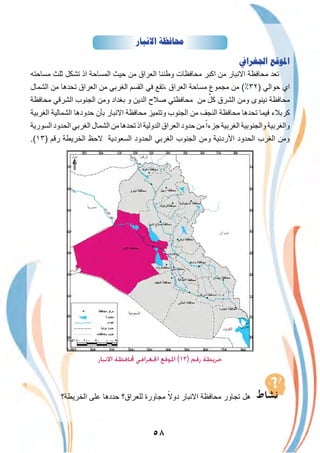 ٥٨
‫ﺍﻻﻧﺒﺎﺭ‬ ‫ﳏﺎﻓﻈﺔ‬
‫ﺍﳉﻐﺮﺍﰲ‬ ‫ﺍﳌﻮﻗﻊ‬
‫ﻣﺳﺎﺣﺗﮫ‬ ‫ﺛﻠث‬ ‫ﺗﺷﻛل‬ ‫اذ‬ ‫اﻟﻣﺳﺎﺣﺔ‬ ‫ﺣﯾث‬ ‫ﻣن‬ ‫اﻟﻌراق‬ ‫وطﻧﻧﺎ‬ ‫ﻣﺣﺎﻓظﺎت‬ ‫اﻛﺑر‬ ‫ﻣن‬ ‫اﻻﻧﺑﺎر‬ ‫ﻣﺣﺎﻓظﺔ‬ ‫ﺗﻌد‬
‫اﻟﺷﻣﺎل‬ ‫ﻣن‬ ‫ﺗﺣدھﺎ‬ ‫اﻟﻌراق‬ ‫ﻣن‬ ‫اﻟﻐرﺑﻲ‬ ‫اﻟﻘﺳم‬ ‫ﻓﻲ‬ ‫،ﺗﻘﻊ‬ ‫اﻟﻌراق‬ ‫ﻣﺳﺎﺣﺔ‬ ‫ﻣﺟﻣوع‬ ‫ﻣن‬ (٪٣٢) ‫ﺣواﻟﻲ‬ ‫اي‬
‫ﻣﺣﺎﻓظﺔ‬ ‫اﻟﺷرﻗﻲ‬ ‫اﻟﺟﻧوب‬ ‫وﻣن‬ ‫ﺑﻐداد‬ ‫و‬ ‫اﻟدﯾن‬ ‫ﺻﻼح‬ ‫ﻣﺣﺎﻓظﺗﻲ‬ ‫ﻣن‬ ٌ‫ﻛل‬ ‫اﻟﺷرق‬ ‫وﻣن‬ ‫ﻧﯾﻧوى‬ ‫ﻣﺣﺎﻓظﺔ‬
‫اﻟﻐرﺑﯾﺔ‬ ‫اﻟﺷﻣﺎﻟﯾﺔ‬ ‫ﺣدودھﺎ‬ ‫ﺑﺄن‬ ‫اﻻﻧﺑﺎر‬ ‫ﻣﺣﺎﻓظﺔ‬ ‫وﺗﺗﻣﯾز‬ ‫اﻟﺟﻧوب‬ ‫ﻣن‬ ‫اﻟﻧﺟف‬ ‫ﻣﺣﺎﻓظﺔ‬ ‫ﺗﺣدھﺎ‬ ‫ﻓﯾﻣﺎ‬ ‫ﻛرﺑﻼء‬
‫اﻟﺳورﯾﺔ‬ ‫اﻟﺣدود‬ ‫اﻟﻐرﺑﻲ‬ ‫اﻟﺷﻣﺎل‬ ‫ﻣن‬ ‫ﺗﺣدھﺎ‬‫اذ‬ ‫اﻟدوﻟﯾﺔ‬ ‫اﻟﻌراق‬ ‫ﺣدود‬ ‫ﻣن‬ً‫ﺟزءا‬‫اﻟﻐرﺑﯾﺔ‬ ‫واﻟﺟﻧوﺑﯾﺔ‬ ‫واﻟﻐرﺑﯾﺔ‬
.(١٣) ‫رﻗم‬ ‫اﻟﺧرﯾطﺔ‬ ‫ﻻﺣظ‬ ‫اﻟﺳﻌودﯾﺔ‬ ‫اﻟﺣدود‬ ‫اﻟﻐرﺑﻲ‬ ‫اﻟﺟﻧوب‬ ‫وﻣن‬ ‫اﻷردﻧﯾﺔ‬ ‫اﻟﺣدود‬ ‫اﻟﻐرب‬ ‫وﻣن‬
‫اﻟدﯾواﻧﯾﺔ‬
‫اﻻﻧﺒﺎر‬ ‫ﶈﺎﻓﻈﺔ‬ ‫اﳉﻐﺮاﻓﻲ‬ ‫اﳌﻮﻗﻊ‬ (١٣) ‫رﻗﻢ‬ ‫ﺧﺮﻳﻄﺔ‬
‫اﻟﺧرﯾطﺔ؟‬ ‫ﻋﻠﻰ‬ ‫ﺣددھﺎ‬ ‫ﻟﻠﻌراق؟‬ ‫ﻣﺟﺎورة‬ ً‫دوﻻ‬ ‫اﻻﻧﺑﺎر‬ ‫ﻣﺣﺎﻓظﺔ‬ ‫ﺗﺟﺎور‬ ‫ھل‬
 
