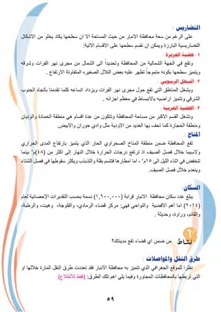 ٥٩
: ‫ﺍﻟﺘﻀﺎﺭﻳﺲ‬
‫اﻻﺷﻛﺎل‬ ‫ﻣن‬ ‫ﯾﺧﻠو‬ ‫ﯾﻛﺎد‬ ‫ﺳطﺣﮭﺎ‬ ‫ان‬ ‫اﻻ‬ ‫اﻟﻣﺳﺎﺣﺔ‬ ‫ﺣﯾث‬ ‫ﻣن‬ ‫اﻻﻧﺑﺎر‬ ‫ﻣﺣﺎﻓظﺔ‬ ‫ﺳﻌﺔ‬ ‫ﻣن‬ ‫اﻟرﻏم‬ ‫ﻋﻠﻰ‬
:‫اﻻﺗﯾﺔ‬ ‫اﻻﻗﺳﺎم‬ ‫ﻋﻠﻰ‬ ‫ﺳطﺣﮭﺎ‬ ‫ﻧﻘﺳم‬ ‫ان‬ ‫وﯾﻣﻛن‬ ‫اﻟﺑﺎرزة‬ ‫اﻟﺗﺿﺎرﯾﺳﯾﺔ‬
: ‫ﺍﳉﺰﻳﺮﺓ‬ ‫ﻫﻀﺒﺔ‬ -١
‫وﺷرﻗﮫ‬ ‫اﻟﻔرات‬ ‫ﻧﮭر‬ ‫ﻣﺟرى‬ ‫ﻣن‬ ‫اﻟﺷﻣﺎل‬ ‫اﻟﻰ‬ ً‫وﺗﺣدﯾدا‬ ‫اﻟﻣﺣﺎﻓظﺔ‬ ‫ﻣن‬ ‫اﻟﺷﻣﺎﻟﯾﺔ‬ ‫اﻟﺟﮭﺔ‬ ‫ﻓﻲ‬ ‫وﺗﻘﻊ‬
. ‫اﻻرﺗﻔﺎع‬ ‫اﻟﻣﺗﻔﺎوﺗﺔ‬ ‫اﻟﺻﻐﯾره‬ ‫اﻟﺗﻼل‬ ‫ﺑﻌض‬ ‫ﻋﻠﯾﮫ‬ ‫ﺗظﮭر‬ ً‫ﻣﺗﻣوﺟﺎ‬ ‫ﺑﻛوﻧﮫ‬ ‫ﺳطﺣﮭﺎ‬ ‫وﯾﺗﻣﯾز‬
: ‫ﺍﻟﺮﺳﻮﺑﻲ‬ ‫ﺍﻟﺴﻬﻞ‬ -٢
‫اﻟﺟﻧوب‬ ‫ﺑﺄﺗﺟﺎه‬ ‫ﺗﻘدﻣﻧﺎ‬ ‫ﻛﻠﻣﺎ‬ ‫اﺗﺳﺎﻋﮫ‬ ‫وﯾزداد‬ ‫اﻟﻔرات‬ ‫ﻧﮭر‬ ‫ﻣﺟرى‬ ‫ﺣول‬ ‫ﺗﻘﻊ‬ ‫اﻟﺗﻲ‬ ‫اﻟﻣﻧﺎطق‬ ‫وﯾﺷﻐل‬
. ‫اﺟزاﺋﮫ‬ ‫ﻣﻌظم‬ ‫ﻓﻲ‬ ‫ﺑﺎﻻﻧﺑﺳﺎط‬ ‫اراﺿﯾﮫ‬ ‫وﺗﺗﻣﯾز‬ ‫اﻟﺷرﻗﻲ‬
: ‫ﺍﻟﻐﺮﺑﻴﺔ‬ ‫ﺍﳍﻀﺒﺔ‬ -٣
‫واﻟودﯾﺎن‬ ‫اﻟﺣﻣﺎدة‬ ‫ﻣﻧطﻘﺔ‬ ‫ھﻲ‬ ‫اﻗﺳﺎم‬ ‫ﻋدة‬ ‫ﻣن‬ ‫وﺗﺗﻛون‬ ‫اﻟﻣﺣﺎﻓظﺔ‬ ‫ﻣﺳﺎﺣﺔ‬ ‫ﻣن‬ ‫اﻻﻛﺑر‬ ‫اﻟﻘﺳم‬ ‫وﺗﺷﻐل‬
.‫واﻻﺑﯾض‬ ‫ﺣوران‬ ‫وادي‬ ‫ﻣﺛل‬ ‫اﻻودﯾﺔ‬ ‫ﻣن‬ ‫اﻟﻌدﯾد‬ ‫ﺑﮭﺎ‬ ‫ﺗﺣف‬ ‫ﻛﻣﺎ‬ ‫اﻟﺣﺟﺎرة‬ ‫وﻣﻧطﻘﺔ‬
: ‫ﺍﳌﻨﺎﺥ‬
‫اﻟﺣراري‬ ‫اﻟﻣدى‬ ‫ﺑﺎرﺗﻔﺎع‬ ‫ﯾﺗﻣﯾز‬ ‫اﻟذي‬ ‫اﻟﺣﺎر‬ ‫اﻟﺻﺣراوي‬ ‫اﻟﻣﻧﺎخ‬ ‫ﻣﻧطﻘﺔ‬ ‫ﺿﻣن‬ ‫اﻟﻣﺣﺎﻓظﺔ‬ ‫ﺗﻘﻊ‬
‫ﺑﯾﻧﻣﺎ‬ ٥
‫)٨٤(م‬ ‫ﻣن‬ ‫اﻛﺛر‬ ‫إﻟﻰ‬ ‫اﻟﻧﮭﺎر‬ ‫ﺧﻼل‬ ‫اﻟﺣرارة‬ ‫درﺟﺎت‬ ‫ﺗرﺗﻔﻊ‬ ‫اذ‬ ‫اﻟﺻﯾف‬ ‫ﻓﺻل‬ ‫ﺧﻼل‬ ‫وﻻﺳﯾﻣﺎ‬
‫اﻟﺷﺗﺎء‬ ‫ﻓﺻل‬ ‫ﻓﻲ‬ ‫ﺳﻘوطﮭﺎ‬ ‫وﯾﻛﺛر‬ ‫واﻟﺗذﺑذب‬ ‫ﺑﻘﻠﺔ‬ ‫ﻓﺗﺗﺳم‬ ‫اﻣطﺎرھﺎ‬ ‫اﻣﺎ‬ ، ٥
‫٥١م‬ ‫اﻟﻰ‬ ‫اﻟﻠﯾل‬ ‫اﺛﻧﺎء‬ ‫ﻓﻲ‬ ‫ﺗﻧﺧﻔض‬
.‫اﻟﺻﯾف‬ ‫ﻓﺻل‬ ‫ﺧﻼل‬ ‫وﯾﻧﻌدم‬
:‫ﺍﻟﺴﻜﺎﻥ‬
‫ﻟﻌﺎم‬ ‫اﻹﺣﺻﺎﺋﯾﺔ‬ ‫اﻟﺗﻘدﯾرات‬ ‫ﺑﺣﺳب‬ ‫ﻧﺳﻣﺔ‬ (١,٦٠٠,٠٠٠) ‫ﻗراﺑﺔ‬ ‫اﻻﻧﺑﺎر‬ ‫ﻣﺣﺎﻓظﺔ‬ ‫ﺳﻛﺎن‬ ‫ﻋدد‬ ‫ﯾﺑﻠﻎ‬
،‫واﻟرطﺑﺔ‬ ،‫وھﯾت‬ ،‫واﻟﻔﻠوﺟﺔ‬ ،‫اﻟرﻣﺎدي‬ ‫ﻗﺿﺎء‬ ‫ﻣرﻛز‬ :‫ﻓﮭﻲ‬ ‫واﻟﻧواﺣﻲ‬ ‫اﻻﻗﺿﯾﺔ‬ ‫أھم‬ ‫اﻣﺎ‬ (٢٠١٤)
. ‫وﺣدﯾﺛﺔ‬ ،‫وراوة‬ ،‫واﻟﻘﺎﺋم‬
‫ﻣدﯾﻧﺗك؟‬ ‫ﺗﻘﻊ‬ ‫ﻗﺿﺎء‬ ‫اي‬ ‫ﺿﻣن‬ ‫ﻣن‬
: ‫ﻭﺍﳌﻮﺍﺻﻼﺕ‬ ‫ﺍﻟﻨﻘﻞ‬ ‫ﻃﺮﻕ‬
‫او‬ ‫ﺧﻼﻟﮭﺎ‬ ‫اﻟﻣﺎرة‬ ‫اﻟﻧﻘل‬ ‫طرق‬ ‫ﺗﻌددت‬ ‫ﻓﻘد‬ ‫اﻻﻧﺑﺎر‬ ‫ﻣﺣﺎﻓظﺔ‬ ‫ﺑﮫ‬ ‫ﺗﺗﻣﯾز‬ ‫اﻟذي‬ ‫اﻟﺟﻐراﻓﻲ‬ ‫ﻟﻠﻣوﻗﻊ‬ ‫ﻧظرا‬
(‫ﻟﻸطﻼع‬ ‫)ﻓﻘط‬ :‫اﻟطرق‬ ‫ﺗﻠك‬ ‫اھم‬ ‫ﯾﻠﻲ‬ ‫وﻓﯾﻣﺎ‬ ‫اﻟﻣﺟﺎورة‬ ‫ﺑﺎﻟﻣﺣﺎﻓظﺎت‬ ‫ﺗرﺑطﮭﺎ‬ ‫اﻟﺗﻲ‬
 