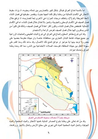 ٦
‫ﺳﻘوط‬ ‫ﯾزداد‬ ‫اذ‬ ،‫وﺟﻧوﺑﮫ‬ ‫ﺷﻣﺎﻟﮫ‬ ‫ﺑﯾن‬ ‫ﺑﺎﻟﺗﺿﺎرﯾس‬ ‫ﻛﺑﯾر‬ ‫ﺑﺷﻛل‬ ‫ﻓﯾـﺗﺄﺛر‬ ‫اﻟﻌراق‬ ‫ﻟﻣﻧﺎخ‬ ‫ﺑﺎﻟﻧﺳﺑﺔ‬ ‫اﻣﺎ‬
‫اﻟﺷﺗﺎء‬ ‫ﻓﺻل‬ ‫ﻓﻲ‬ ‫ﺳﻘوطﮭﺎ‬ ‫وﯾﻘﺗﺻر‬ ،ً‫ﺟﻧوﺑﺎ‬ ‫اﺗﺟﮭﻧﺎ‬ ‫ﻛﻠﻣﺎ‬ ‫وﺗﻘل‬ ‫وطﻧﻧﺎ‬ ‫ﻣن‬ ‫اﻟﺷﻣﺎﻟﯾﺔ‬ ‫اﻻﻗﺳﺎم‬ ‫ﻓﻲ‬ ‫اﻷﻣطﺎر‬
‫ﺧﻼل‬ ‫ﺗرﺗﻔﻊ‬ ‫اذ‬ ،‫ﻟﺗﺿﺎرﯾﺳﮫ‬ ً‫ﺗﺑﻌﺎ‬ ‫اﻻﺧرى‬ ‫ھﻲ‬ ‫اﻟﺣرارة‬ ‫درﺟﺎت‬ ‫وﺗﺧﺗﻠف‬ ،(٢) ‫رﻗم‬ ‫اﻟﺧرﯾطﺔ‬ ‫ﻻﺣظ‬
‫اﻷﻗﺳﺎم‬ ‫ﻓﻲ‬ ‫اﻣﺎ‬ ،‫اﻟﺷﺗﺎء‬ ‫ﻓﺻل‬ ‫ﺧﻼل‬ ‫ﺑﺎﻻﻋﺗدال‬ ‫وﺗﺗﻣﯾز‬ ،‫واﻟﺟﻧوﺑﯾﺔ‬ ‫اﻟوﺳطﻰ‬ ‫اﻷﻗﺳﺎم‬ ‫ﻓﻲ‬ ‫اﻟﺻﯾف‬ ‫ﻓﺻل‬
‫ﻣن‬ ً‫ﻛﺛﯾرا‬ ‫ﻓﺈن‬ ‫وﻟذﻟك‬ ،‫اﻟﺻﯾف‬ ‫ﻓﺻل‬ ‫ﻓﻲ‬ ً‫اﻋﺗداﻻ‬ ‫اﻛﺛر‬ ‫وﺗﻛون‬ ،‫اﻟﺷﺗﺎء‬ ‫ﻓﺻل‬ ‫ﺧﻼل‬ ‫ﻓﺗﻧﺧﻔض‬ ‫اﻟﺷﻣﺎﻟﯾﺔ‬
.‫واﻻﺳﺗﺟﻣﺎم‬ ‫اﻟراﺣﺔ‬ ‫ﻟﻐرض‬ ‫اﻟﺻﯾف‬ ‫ﻓﺻل‬ ‫ﺧﻼل‬ ‫اﻟﯾﮭﺎ‬ ‫ﯾﺳﺎﻓرون‬ ‫اﻟﻧﺎس‬
‫اﻟزراﻋﯾﺔ‬ ‫واﻟﻣﻧﺗﺟﺎت‬ ‫اﻟطﺑﯾﻌﻲ‬ ‫اﻟﻧﺑﺎت‬ ‫ﺗﻧوع‬ ‫اﻟﻰ‬ ‫اﻟﻌراق‬ ‫ﻓﻲ‬ ‫واﻟﻣﻧﺎخ‬ ‫اﻟﺳطﺢ‬ ‫ﻣظﺎھر‬ ‫ﺗﻧوع‬ ‫أدى‬ ‫وﻗد‬
‫ﻋﻠﻰ‬ ‫ﺑﻌﺿﮭﺎ‬ ‫ﻣﻔﺗوﺣﺔ‬ ‫ﺟﮭﺎﺗﮫ‬ ‫وان‬ ‫ﺧﺎﺻﺔ‬ ‫ﻣﺣﺎﻓظﺎﺗﮫ‬ ‫ﺑﯾن‬ ‫اﻟﺗﺟﺎري‬ ‫اﻟﺗﺑﺎدل‬ ‫ﻓﻧﺷط‬ ،‫ﺟﮭﺎﺗﮫ‬ ‫ﺟﻣﯾﻊ‬ ‫ﺑﯾن‬
‫ﻋﻠﻰ‬ ‫اﻟﻘدم‬ ‫وﻣﻧذ‬ ‫ذﻟك‬ ‫ﺳﺎﻋد‬ ‫وﻗد‬ ،‫اﻻﺗﺻﺎل‬ ‫ذﻟك‬ ‫ﻟﺗﻣﻧﻊ‬ ‫ﻋواﺋق‬ ‫او‬ ‫ﺣواﺟز‬ ‫اﯾﺔ‬ ‫ﺑﯾﻧﮭﺎ‬ ‫ﺗوﺟد‬ ‫وﻻ‬ ‫ﺑﻌض‬
‫وطﻧﻧﺎ‬ ‫وﺣدة‬ ‫اﻛد‬ ‫ﻣﻣﺎ‬ ،‫اﻟﻧﺎس‬ ‫ﺑﯾن‬ ‫اﻻﺟﺗﻣﺎﻋﯾﺔ‬ ‫اﻟﺻﻼت‬ ‫ﻓﺗوﺳﻌت‬ ،‫اﻟﻣﺧﺗﻠﻔﺔ‬ ‫ﺟﮭﺎﺗﮫ‬ ‫ﺑﯾن‬ ‫اﻟﺗﻧﻘل‬ ‫ﺳﮭوﻟﺔ‬
.‫اﺟزاﺋﮫ‬ ‫وﺗﻣﺎﺳك‬ ‫اﻟﻌراق‬
‫اﻟﻌﺮاق‬ ‫ﻓﻲ‬ ‫اﻻﻣﻄﺎر‬ ‫ﺳﻘﻮط‬ ‫ﻣﻌﺪﻻت‬ (٢) ‫رﻗﻢ‬ ‫ﺧﺮﻳﻄﺔ‬
‫واﻟﻣﯾﺎه‬ ‫اﻟﺳطﺣﯾﺔ‬ ‫واﻟﻣﯾﺎه‬ ‫اﻷﻣطﺎر‬ ‫ﻓﻣﻧﮭﺎ‬ ،‫اﻟﻣﺎﺋﯾﺔ‬ ‫اﻟﻣﺻﺎدر‬ ‫ﺑﺗﻧوع‬ ‫وطﻧﻧﺎ‬ ‫ﻋﻠﻰ‬ ‫ﺗﻌﺎﻟﻰ‬ ‫ﷲ‬ ّ‫ﻣن‬ ‫وﻗد‬
،‫ورواﻓدھﺎ‬ ‫ﺑﺎﻻﻧﮭﺎر‬ ‫وﺗﺗﻣﺛل‬ ‫اﻷرض‬ ‫ﺳطﺢ‬ ‫ﻋﻠﻰ‬ ‫ﺗﺟري‬ ‫اﻟﺗﻲ‬ ‫اﻟﻣﯾﺎه‬ ‫اﻟﺳطﺣﯾﺔ‬ ‫اﻟﻣﯾﺎه‬ ‫وﺗﺷﻣل‬ ،‫اﻟﺟوﻓﯾﺔ‬
 