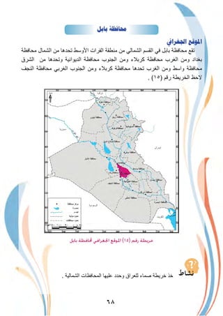 ٦٨
‫ﺑﺎﺑﻞ‬ ‫ﳏﺎﻓﻈﺔ‬
‫ﺍﳉﻐﺮﺍﰲ‬ ‫ﺍﳌﻮﻗﻊ‬
‫ﻣﺣﺎﻓظﺔ‬ ‫اﻟﺷﻣﺎل‬ ‫ﻣن‬ ‫ﺗﺣدھﺎ‬ ‫اﻷوﺳط‬ ‫اﻟﻔرات‬ ‫ﻣﻧطﻘﺔ‬ ‫ﻣن‬ ‫اﻟﺷﻣﺎﻟﻲ‬ ‫اﻟﻘﺳم‬ ‫ﻓﻲ‬ ‫ﺑﺎﺑل‬ ‫ﻣﺣﺎﻓظﺔ‬ ‫ﺗﻘﻊ‬
‫اﻟﺷرق‬ ‫ﻣن‬ ‫وﺗﺣدھﺎ‬ ‫اﻟدﯾواﻧﯾﺔ‬ ‫ﻣﺣﺎﻓظﺔ‬ ‫اﻟﺟﻧوب‬ ‫وﻣن‬ ‫ﻛرﺑﻼء‬ ‫ﻣﺣﺎﻓظﺔ‬ ‫اﻟﻐرب‬ ‫وﻣن‬ ‫ﺑﻐداد‬
‫اﻟﻧﺟف‬ ‫ﻣﺣﺎﻓظﺔ‬ ‫اﻟﻐرﺑﻲ‬ ‫اﻟﺟﻧوب‬ ‫وﻣن‬ ‫ﻛرﺑﻼء‬ ‫ﻣﺣﺎﻓظﺔ‬ ‫ﺗﺣدھﺎ‬ ‫اﻟﻐرب‬ ‫وﻣن‬ ‫واﺳط‬ ‫ﻣﺣﺎﻓظﺔ‬
. (١٥) ‫رﻗم‬ ‫اﻟﺧرﯾطﺔ‬ ‫ﻻﺣظ‬
‫اﻟدﯾواﻧﯾﺔ‬
‫ﺑﺎﺑﻞ‬ ‫ﶈﺎﻓﻈﺔ‬ ‫اﳉﻐﺮاﻓﻲ‬ ‫اﳌﻮﻗﻊ‬ (١٥) ‫رﻗﻢ‬ ‫ﺧﺮﻳﻄﺔ‬
. ‫اﻟﺷﻣﺎﻟﯾﺔ‬ ‫اﻟﻣﺣﺎﻓظﺎت‬ ‫ﻋﻠﯾﮭﺎ‬ ‫وﺣدد‬ ‫ﻟﻠﻌراق‬ ‫ﺻﻣﺎء‬ ‫ﺧرﯾطﺔ‬ ‫ﺧذ‬
 