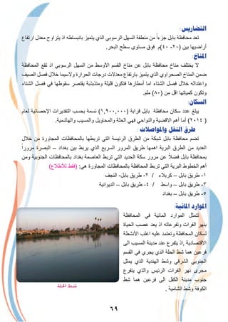 ٦٩
:‫ﺍﻟﺘﻀﺎﺭﻳﺲ‬
‫ارﺗﻔﺎع‬ ‫ﻣﻌدل‬ ‫ﯾﺗراوح‬ ‫اذ‬ ‫ﺑﺎﻧﺑﺳﺎطﮫ‬ ‫ﯾﺗﻣﯾز‬ ‫اﻟذي‬ ‫اﻟرﺳوﺑﻲ‬ ‫اﻟﺳﮭل‬ ‫ﻣﻧطﻘﺔ‬ ‫ﻣن‬ ً‫ﺟزءا‬ ‫ﺑﺎﺑل‬ ‫ﻣﺣﺎﻓظﺔ‬ ‫ﺗﻌد‬
.‫اﻟﺑﺣر‬ ‫ﺳطﺢ‬ ‫ﻣﺳﺗوى‬ ‫ﻓوق‬ ‫٠٤(م‬ -٢٠) ‫ﺑﯾن‬ ‫أراﺿﯾﮭﺎ‬
:‫ﺍﳌﻨﺎﺥ‬
‫اﻟﻣﺣﺎﻓظﺔ‬ ‫ﺗﻘﻊ‬ ‫اذ‬ ‫اﻟرﺳوﺑﻲ‬ ‫اﻟﺳﮭل‬ ‫ﻣن‬ ‫اﻷوﺳط‬ ‫اﻟﻘﺳم‬ ‫ﻣﻧﺎخ‬ ‫ﻋن‬ ‫ﺑﺎﺑل‬ ‫ﻣﺣﺎﻓظﺔ‬ ‫ﻣﻧﺎخ‬ ‫ﯾﺧﺗﻠف‬ ‫ﻻ‬
‫اﻟﺻﯾف‬ ‫ﻓﺻل‬ ‫ﺧﻼل‬ ‫وﻻﺳﯾﻣﺎ‬ ‫اﻟﺣرارة‬ ‫درﺟﺎت‬ ‫ﻣﻌدﻻت‬ ‫ﺑﺎرﺗﻔﺎع‬ ‫ﯾﺗﻣﯾز‬ ‫اﻟذي‬ ‫اﻟﺻﺣراوي‬ ‫اﻟﻣﻧﺎخ‬ ‫ﺿﻣن‬
‫اﻟﺷﺗﺎء‬ ‫ﻓﺻل‬ ‫ﻓﻲ‬ ‫ﺳﻘوطﮭﺎ‬ ‫ﯾﻘﺗﺻر‬ ‫وﻣﺗذﺑذﺑﺔ‬ ‫ﻗﻠﯾﻠﺔ‬ ‫ﻓﺗﻛون‬ ‫أﻣطﺎرھﺎ‬ ‫اﻣﺎ‬ ‫اﻟﺷﺗﺎء‬ ‫ﻓﺻل‬ ‫ﺧﻼل‬ ‫واﻋﺗداﻟﮫ‬
.‫ﻣﻠم‬ (٨٠) ‫ﻣن‬ ‫اﻗل‬ ‫ﻛﻣﯾﺎﺗﮭﺎ‬ ‫وﺗﻛون‬
:‫ﺍﻟﺴﻜﺎﻥ‬
‫ﻟﻌﺎم‬ ‫اﻹﺣﺻﺎﺋﯾﺔ‬ ‫اﻟﺗﻘدﯾرات‬ ‫ﺑﺣﺳب‬ ‫ﻧﺳﻣﺔ‬ (١,٩٠٠,٠٠٠) ‫ﻗراﺑﺔ‬ ‫ﺑﺎﺑل‬ ‫ﻣﺣﺎﻓظﺔ‬ ‫ﺳﻛﺎن‬ ‫ﻋدد‬ ‫ﯾﺑﻠﻎ‬
.‫واﻟﮭﺎﺷﻣﯾﺔ‬ ‫واﻟﻣﺳﯾب‬ ‫واﻟﻣﺣﺎوﯾل‬ ‫اﻟﺣﻠﺔ‬ ‫ﻓﮭﻲ‬ ‫واﻟﻧواﺣﻲ‬ ‫اﻻﻗﺿﯾﺔ‬ ‫أھم‬ ‫أﻣﺎ‬ (٢٠١٤ )
: ‫ﻭﺍﳌﻮﺍﺻﻼﺕ‬ ‫ﺍﻟﻨﻘﻞ‬ ‫ﻃﺮﻕ‬
‫ﺧﻼل‬ ‫ﻣن‬ ‫اﻟﻣﺟﺎورة‬ ‫ﺑﺎﻟﻣﺣﺎﻓظﺎت‬ ‫ﺗرﺑطﮭﺎ‬ ‫اﻟﺗﻲ‬ ‫اﻟرﺋﯾﺳﺔ‬ ‫اﻟطرق‬ ‫ﻣن‬ ‫ﺷﺑﻛﺔ‬ ‫ﺑﺎﺑل‬ ‫ﻣﺣﺎﻓظﺔ‬ ‫ﺗﺿم‬
ً‫ﻣرورا‬ ‫اﻟﺑﺻرة‬ – ‫ﺑﻐداد‬ ‫ﺑﯾن‬ ‫ﯾرﺑط‬ ‫اﻟذي‬ ‫اﻟﺳرﯾﻊ‬ ‫اﻟﻣرور‬ ‫طرﯾق‬ ‫اھﻣﮭﺎ‬ ‫اﻟﺑرﯾﺔ‬ ‫اﻟطرق‬ ‫ﻣن‬ ‫اﻟﻌدﯾد‬
‫وﻣن‬ ‫اﻟﺟﻧوﺑﯾﺔ‬ ‫ﺑﺎﻟﻣﺣﺎﻓظﺎت‬ ‫ﺑﻐداد‬ ‫اﻟﻌﺎﺻﻣﺔ‬ ‫ﺗرﺑط‬ ‫اﻟﺗﻲ‬ ‫اﻟﺣدﯾد‬ ‫ﺳﻛﺔ‬ ‫ﻣرور‬ ‫ﻋن‬ ً‫ﻓﺿﻼ‬ ‫ﺑﺎﺑل‬ ‫ﺑﻣﺣﺎﻓظﺔ‬
(‫ﻟﻸطﻼع‬ ‫)ﻓﻘط‬ :‫ھﻲ‬ ‫اﻟﻣﺟﺎورة‬ ‫ﺑﺎﻟﻣﺣﺎﻓظﺎت‬ ‫اﻟﻣﺣﺎﻓظﺔ‬ ‫ﺗرﺑط‬ ‫اﻟﺗﻲ‬ ‫اﻟﺑرﯾﺔ‬ ‫اﻟﺧطوط‬ ‫أھم‬
‫اﻟﻧﺟف‬ -‫ﺑﺎﺑل‬ ‫طرﯾق‬ -٢ / ‫ﻛرﺑﻼء‬ – ‫ﺑﺎﺑل‬ ‫طرﯾق‬ -١
‫اﻟدﯾواﻧﯾﺔ‬ – ‫ﺑﺎﺑل‬ ‫طرﯾق‬ -٤ / ‫واﺳط‬ – ‫ﺑﺎﺑل‬ ‫طرﯾق‬ -٣
‫ﺑﻐداد‬ – ‫ﺑﺎﺑل‬ ‫طرﯾق‬ -٥
:‫ﺍﳌﺎﺋﻴﺔ‬ ‫ﺍﳌﻮﺍﺭﺩ‬
‫اﻟﻣﺣﺎﻓظﺔ‬ ‫ﻓﻲ‬ ‫اﻟﻣﺎﺋﯾﺔ‬ ‫اﻟﻣوارد‬ ‫ﺗﺗﻣﺛل‬
‫اﻟﺣﯾﺎة‬ ‫ﻋﺻب‬ ‫ﯾﻌد‬ ‫اذ‬ ‫وﺗﻔرﻋﺎﺗﮫ‬ ‫اﻟﻔرات‬ ‫ﺑﻧﮭر‬
‫اﻷﻧﺷطﺔ‬ ‫اﻏﻠب‬ ‫ﻋﻠﯾﮫ‬ ‫وﺗﻌﺗﻣد‬ ‫اﻟﻣﺣﺎﻓظﺔ‬ ‫ﻟﺳﻛﺎن‬
‫اﻟﻰ‬ ‫اﻟﻣﺳﯾب‬ ‫ﻣدﯾﻧﺔ‬ ‫ﻋﻧد‬ ‫ﯾﺗﻔرع‬ ‫,اذ‬ ‫اﻻﻗﺗﺻﺎدﯾﺔ‬
‫اﻟﻘﺳم‬ ‫ﻓﻲ‬ ‫ﯾﺟري‬ ‫اﻟذي‬ ‫اﻟﺣﻠﺔ‬ ‫ﺷط‬ ‫ھﻣﺎ‬ ‫ﻓرﻋﯾن‬
‫ﯾﻣﺛل‬ ‫اﻟذي‬ ‫اﻟﮭﻧدﯾﺔ‬ ‫وﺷط‬ ‫اﻟﺷرﻗﻲ‬ ‫اﻟﺟﻧوﺑﻲ‬
‫ﯾﺗﻔرع‬ ‫واﻟذي‬ ‫اﻟرﺋﯾس‬ ‫اﻟﻔرات‬ ‫ﻧﮭر‬ ‫ﻣﺟرى‬
‫ﺷط‬ ‫ھﻣﺎ‬ ‫ﻓرﻋﯾن‬ ‫اﻟﻰ‬ ‫اﻟﻛﻔل‬ ‫ﻣدﯾﻧﺔ‬ ‫ﺟﻧوب‬
. ‫اﻟﺷﺎﻣﯾﺔ‬ ‫وﺷط‬ ‫اﻟﻛوﻓﺔ‬
‫اﳊﻠﺔ‬ ‫ﺷﻂ‬
 