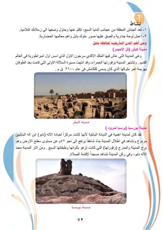 ٧٢
.‫اﻟﺗﻼﻣﯾذ‬ ‫زﻣﻼﺋك‬ ‫اﻟﻰ‬ ‫وﺻﻔﮭﺎ‬ ‫وﺣﺎول‬ ‫ﻋﻧﮭﺎ‬ ‫ﺗﻛﻠم‬ ،‫اﻟﺳﺑﻊ‬ ‫اﻟدﻧﯾﺎ‬ ‫ﻋﺟﺎﺋب‬ ‫ﻣن‬ ‫اﻟﻣﻌﻠﻘﺔ‬ ‫اﻟﺟﻧﺎﺋن‬ ‫ﺗﻌد‬ -١
.‫اﻟﺣﺿﺎرﯾﺔ‬ ‫ﻣﻌﺎﻟﻣﮭﺎ‬ ‫واھم‬ ‫ﺑﺎﺑل‬ ‫ﻣﻠوك‬ ‫ﺻور‬ ‫ﻋﻠﯾﮭﺎ‬ ‫واﻟﺻق‬ ‫ﺟدارﯾﺔ‬ ‫ﻟوﺣﺔ‬ ‫اﻋﻣل‬ -٢
:‫ﺑﺎﺑﻞ‬ ‫ﶈﺎﻓﻈﺔ‬ ‫ﺍﻟﺘﺄﺭﳜﻴﺔ‬ ‫ﺍﳌﺪﻥ‬ ‫ﺃﻫﻢ‬ ‫ﻭﻣﻦ‬
(‫اﻻﺣﯾﻣر‬ ‫)ﺗل‬ ‫ﻛﯾش‬ ‫ﻣدﯾﻧﺔ‬
‫اﻟﻌﺎﻟم‬ ‫ﻓﻲ‬ ‫اﻣﺑراطورﯾﺔ‬ ‫اول‬ ‫اﺳس‬ ‫اﻟذي‬ ‫اﻻول‬ ‫ﺳرﺟون‬ ‫اﻻﻛدي‬ ‫اﻟﻣﻠك‬ ‫ﻓﯾﮭﺎ‬ ‫ﻋﺎش‬ ‫اﻟﺗﻲ‬ ‫اﻟﻣدﯾﻧﺔ‬ ‫وھﻲ‬
‫اﻟطوﻓﺎن‬ ‫ﺑﻌد‬ ‫ﻗﺎﻣت‬ ‫اﻟﺗﻲ‬ ‫اﻻوﻟﻰ‬ ‫اﻟﺳﻼﻟﺔ‬ ‫ﻣﺳﯾرة‬ ‫اﻧﺗﮭت‬ ‫وﻗد‬ ،‫اﻟﺣﻣراء‬ ‫ﺑزﻗورﺗﮭﺎ‬ ‫اﻟﻣدﯾﻧﺔ‬ ‫وﺗﺷﺗﮭر‬ . ‫اﻟﻘدﯾم‬
. ‫م‬ ‫ق‬ ٢٦٠٠ ‫ﻋﺎم‬ ‫ﻓﻲ‬ ‫ﻛﻠﻛﺎﻣش‬ ‫ﯾﺳﻣﻰ‬ ‫ﻛﺎن‬ ‫اﻟذي‬ ‫ﻣﻠوﻛﮭﺎ‬ ‫اﺧر‬ ‫ﺑﮭزﯾﻣﺔ‬
‫ﻛﻴﺶ‬ ‫ﻣﺪﻳﻨﺔ‬
( ‫ﻧﻣرود‬ ‫)ﺑرﺳﺑﺎ‬ ‫ﺑورﺳﺑﺎ‬ ‫ﻣدﯾﻧﺔ‬
‫اﻟﺑﺎﺑﻠﯾﯾن‬ ‫اﻟﮫ‬ ‫اﺑن‬ (‫)ﻧﺎﺑو‬ ‫اﻻﻟﮫ‬ ‫ﻟﻌﺑﺎدة‬ ً‫ﻣرﻛزا‬ ‫ﻛﺎﻧت‬ ‫ﻷﻧﮭﺎ‬ ‫اﻟﺑﺎﺑﻠﯾﺔ‬ ‫اﻟدﯾﺎﻧﺔ‬ ‫ﻓﻲ‬ ‫اھﻣﯾﺔ‬ ‫ﻟﻣدﯾﻧﺔ‬ ‫ﻛﺎن‬ ‫ﻟﻘد‬
‫وھو‬ ‫اﻻرض‬ ‫ﺳطﺢ‬ ‫ﻣﺳﺗوى‬ ‫ﻋن‬ ‫٧٤م‬ ‫ﻧﺣو‬ ‫اﻟﻰ‬ ‫ﯾرﺗﻔﻊ‬ ً‫ﺷﺎھﻘﺎ‬ ً‫ء‬‫ﺑﻧﺎ‬ ‫اﻟﻣدﯾﻧﺔ‬ ‫اطﻼل‬ ‫ﻓﻲ‬ ‫وﻧﺷﺎھد‬ ‫ﻣردوخ‬
‫ﻣﻌﺑد‬ ‫اﻟﻣدﯾﻧﺔ‬ ‫اﺛﺎر‬ ‫وﻣن‬ . ‫اﻟﺳﺑﻊ‬ ‫وطﺑﻘﺎﺗﮭﺎ‬ ‫ﺑﺄﻟواﻧﮭﺎ‬ ‫ﺗزھو‬ ‫ﻛﺎﻧت‬ ‫اﻟﺗﻲ‬ (‫)زﻗورﺗﮭﺎ‬ ‫واﻟﻣدرج‬ ‫اﻟﻣدﯾﻧﺔ‬ ‫ﺑرج‬
.‫اﻟﺻﻼة‬ ‫ﻹﻗﺎﻣﺔ‬ ً‫ﻣﺳﺟدا‬ ‫ﻧﺷﺎھد‬ ‫اﻟﻣدﯾﻧﺔ‬ ‫رﻛن‬ ‫وﻓﻲ‬ ،‫ﻧﺎﺑو‬ ‫اﻻﻟﮫ‬
‫ﺑﻮرﺳﺒﺎ‬ ‫ﻣﺪﻳﻨﺔ‬
 