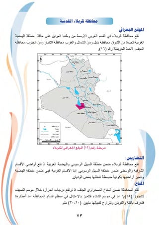 ٧٣
‫ﺍﳌﻘﺪﺳﺔ‬ ‫ﻛﺮﺑﻼﺀ‬ ‫ﳏﺎﻓﻈﺔ‬
‫ﺍﳉﻐﺮﺍﰲ‬ ‫ﺍﳌﻮﻗﻊ‬
‫اﻟﮭﺿﺑﺔ‬ ‫ﻣﻧطﻘﺔ‬ ‫ﺣﺎﻓﺔ‬ ‫ﻋﻠﻰ‬ ‫اﻟﻌراق‬ ‫وطﻧﻧﺎ‬ ‫ﻣن‬ ‫اﻷوﺳط‬ ‫اﻟﻐرﺑﻲ‬ ‫اﻟﻘﺳم‬ ‫ﻓﻲ‬ ‫ﻛرﺑﻼء‬ ‫ﻣﺣﺎﻓظﺔ‬ ‫ﺗﻘﻊ‬
‫ﻣﺣﺎﻓظﺔ‬ ‫اﻟﺟﻧوب‬ ‫وﻣن‬ ‫اﻻﻧﺑﺎر‬ ‫ﻣﺣﺎﻓظﺔ‬ ‫واﻟﻐرب‬ ‫اﻟﺷﻣﺎل‬ ‫وﻣن‬ ‫ﺑﺎﺑل‬ ‫ﻣﺣﺎﻓظﺔ‬ ‫اﻟﺷرق‬ ‫ﻣن‬ ‫ﺗﺣدھﺎ‬ ‫اﻟﻐرﺑﯾﺔ‬
.(١٦) ‫رﻗم‬ ‫اﻟﺧرﯾطﺔ‬ ‫ﻻﺣظ‬ ‫اﻟﻧﺟف‬
‫اﻟدﯾواﻧﯾﺔ‬
‫ﻟﻜﺮﺑﻼء‬ ‫اﳉﻐﺮاﻓﻲ‬ ‫اﳌﻮﻗﻊ‬ (١٦) ‫رﻗﻢ‬ ‫ﺧﺮﻳﻄﺔ‬
:‫ﺍﻟﺘﻀﺎﺭﻳﺲ‬
‫اﻷﻗﺳﺎم‬ ‫أراﺿﻲ‬ ‫ﺗﻘﻊ‬ ‫اذ‬ ‫اﻟﻐرﺑﯾﺔ‬ ‫واﻟﮭﺿﺑﺔ‬ ‫اﻟرﺳوﺑﻲ‬ ‫اﻟﺳﮭل‬ ‫ﻣﻧطﻘﺔ‬ ‫ﺿﻣن‬ ‫ﻛرﺑﻼء‬ ‫ﻣﺣﺎﻓظﺔ‬ ‫ﺗﻘﻊ‬
‫اﻟﮭﺿﺑﺔ‬ ‫ﻣﻧطﻘﺔ‬ ‫ﺿﻣن‬ ‫ﻓﮭﻲ‬ ‫اﻟﻐرﺑﯾﺔ‬ ‫اﻻﻗﺳﺎم‬ ‫اﻣﺎ‬ ,‫اﻟرﺳوﺑﻲ‬ ‫اﻟﺳﮭل‬ ‫ﻣﻧطﻘﺔ‬ ‫ﺿﻣن‬ ‫واﻟوﺳطﻰ‬ ‫اﻟﺷرﻗﯾﺔ‬
.‫اﻟودﯾﺎن‬ ‫ﺑﻌض‬ ‫ﺗﺗﺧﻠﻠﮭﺎ‬ ‫ﻣﻧﺑﺳطﺔ‬ ‫ﺑﻛوﻧﮭﺎ‬ ‫أراﺿﯾﮭﺎ‬ ‫وﺗﺗﻣﯾز‬
:‫ﺍﳌﻨﺎﺥ‬
‫اﻟﺻﯾف‬ ‫ﻣوﺳم‬ ‫ﺧﻼل‬ ‫اﻟﺣرارة‬ ‫درﺟﺎت‬ ‫ﺗرﺗﻔﻊ‬ ‫اذ‬ ‫اﻟﺟﺎف‬ ‫اﻟﺻﺣراوي‬ ‫اﻟﻣﻧﺎخ‬ ‫ﺿﻣن‬ ‫اﻟﻣﺣﺎﻓظﺔ‬ ‫ﺗﻘﻊ‬
‫أﻣطﺎرھﺎ‬ ‫اﻣﺎ‬ ‫اﻟﻣﺣﺎﻓظﺔ‬ ‫اﻗﺳﺎم‬ ‫ﻣﻌظم‬ ‫ﻓﻲ‬ ‫ﺑﺎﻻﻋﺗدال‬ ‫ﻓﺗﺗﻣﯾز‬ ‫اﻟﺷﺗﺎء‬ ‫ﻣوﺳم‬ ‫ﻓﻲ‬ ‫اﻣﺎ‬ ٥
‫)٥٤(م‬ ‫ﻟﺗﺗﺟﺎوز‬
.‫ﻣﻠم‬ (٣٠-٢٠) ‫ﻣﺎﺑﯾن‬ ‫ﻛﻣﯾﺎﺗﮭﺎ‬ ‫وﺗﺗراوح‬ ‫واﻟذوﺑﺎن‬ ‫ﺑﺎﻟﻘﻠﺔ‬ ‫ﻓﺗﻌرف‬
 