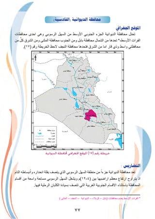 ٧٧
(‫)ﺍﻟﻘﺎﺩﺳﻴﺔ‬ ‫ﺍﻟﺪﻳﻮﺍﻧﻴﺔ‬ ‫ﳏﺎﻓﻈﺔ‬
‫ﺍﳉﻐﺮﺍﰲ‬ ‫ﺍﳌﻮﻗﻊ‬
‫ﻣﺣﺎﻓظﺎت‬ ‫اﺣدى‬ ‫وھﻲ‬ ‫اﻟرﺳوﺑﻲ‬ ‫اﻟﺳﮭل‬ ‫ﻣن‬ ‫اﻷوﺳط‬ ‫اﻟﺟﻧوﺑﻲ‬ ‫اﻟﺟزء‬ ‫اﻟدﯾواﻧﯾﺔ‬ ‫ﻣﺣﺎﻓظﺔ‬ ‫ﺗﺣﺗل‬
‫ﻣن‬ ٌ‫ﻛل‬ ‫اﻟﺷرق‬ ‫وﻣن‬ ‫اﻟﻣﺛﻧﻰ‬ ‫ﻣﺣﺎﻓظﺔ‬ ‫اﻟﺟﻧوب‬ ‫وﻣن‬ ‫ﺑﺎﺑل‬ ‫ﻣﺣﺎﻓظﺔ‬ ‫اﻟﺷﻣﺎل‬ ‫ﻣن‬ ‫ﺗﺣدھﺎ‬ *،‫اﻷوﺳط‬ ‫اﻟﻔرات‬
.(١٧) ‫رﻗم‬ ‫اﻟﺧرﯾطﺔ‬ ‫ﻻﺣظ‬ ‫اﻟﻧﺟف‬ ‫ﻣﺣﺎﻓظﺔ‬ ‫ﻓﺗﺣدھﺎ‬ ‫اﻟﺷرق‬ ‫ﻣن‬ ‫اﻣﺎ‬ ‫ﻗﺎر‬ ‫وذي‬ ‫واﺳط‬ ‫ﻣﺣﺎﻓظﺗﻲ‬
‫اﻟﺪﻳﻮاﻧﻴﺔ‬ ‫ﶈﺎﻓﻈﺔ‬ ‫اﳉﻐﺮاﻓﻲ‬ ‫اﳌﻮﻗﻊ‬ (١٧) ‫رﻗﻢ‬ ‫ﺧﺮﻳﻄﺔ‬
: ‫ﺍﻟﺘﻀﺎﺭﻳﺲ‬
‫اﻟﺗﺎم‬ ‫ﻧﺑﺳﺎطﮫ‬ْ‫وا‬ ‫اﻧﺣداره‬ ‫ﺑﻘﻠﺔ‬ ‫ﯾﺗﺻف‬ ‫اﻟذي‬ ‫اﻟرﺳوﺑﻲ‬ ‫اﻟﺳﮭل‬ ‫ﻣﻧطﻘﺔ‬ ‫ﻣن‬ ً‫ﺟزءا‬ ‫اﻟدﯾواﻧﯾﺔ‬ ‫ﻣﺣﺎﻓظﺔ‬ ‫ﺗﻌد‬
‫اﻗﺳﺎم‬ ‫ﻣن‬ ‫واﺳﻌﺔ‬ ‫ﻣﺳﺎﺣﺔ‬ ‫اﻟرﺳوﺑﻲ‬ ‫اﻟﺳﮭل‬ ‫وﯾﺷﻐل‬ ‫)٤-٢١(م‬ ‫ﺑﯾن‬ ‫اراﺿﯾﮭﺎ‬ ‫ﻣﻌظم‬ ‫ارﺗﻔﺎع‬ ‫ﯾﺗراوح‬ ‫اذ‬
.‫ﻓﯾﮭﺎ‬ ‫اﻟرﻣﻠﯾﺔ‬ ‫اﻟﻛﺛﺑﺎن‬ ‫ﺑﺳﯾﺎدة‬ ‫ﺗﺗﺻف‬ ‫اﻟﺗﻲ‬ ‫اﻟﻐرﺑﯾﺔ‬ ‫اﻟﺟﻧوﺑﯾﺔ‬ ‫اﻻﻗﺳﺎم‬ ‫ﺑﺎﺳﺗﺛﻧﺎء‬ ‫اﻟﻣﺣﺎﻓظﺔ‬
‫ــــــــــــــــــــــــــــــــــــــــــــــــــــــــــــــــــــــــــــــــــ‬
( ‫اﻟﻣﺛﻧﻰ‬ – ‫اﻟﻧﺟف‬ – ‫اﻟدﯾواﻧﯾﺔ‬ – ‫ﻛرﺑﻼء‬ – ‫)ﺑﺎﺑل‬ ‫ﻣﺣﺎﻓظﺎت‬ ‫ﯾﺿم‬ ‫اﻻوﺳط‬ ‫اﻟﻔرات‬ *
 