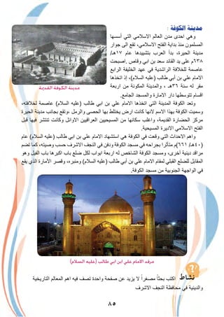 ٨٥
: ‫ﺍﻟﻜﻮﻓﺔ‬ ‫ﻣﺪﻳﻨﺔ‬
‫أﺳﺳﮭﺎ‬ ‫اﻟﺗﻲ‬ ‫اﻻﺳﻼﻣﻲ‬ ‫اﻟﻌﺎﻟم‬ ‫ﻣدن‬ ‫اﺣدى‬ ‫وھﻲ‬
‫ﺟوار‬ ‫اﻟﻰ‬ ‫ﺗﻘﻊ‬ ،‫اﻻﺳﻼﻣﻲ‬ ‫اﻟﻔﺗﺢ‬ ‫ﺑداﯾﺔ‬ ‫ﻣﻧذ‬ ‫اﻟﻣﺳﻠﻣون‬
/‫٧١ھـ‬ ‫ﻋﺎم‬ ‫ﺑﺗﺷﯾﯾدھﺎ‬ ‫اﻟﻌرب‬ ‫ﺑدأ‬ ،‫اﻟﺣﯾرة‬ ‫ﻣدﯾﻧﺔ‬
‫.اﺻﺑﺣت‬ ‫وﻗﺎص‬ ‫اﺑﻲ‬ ‫ﺑن‬ ‫ﺳﻌد‬ ‫اﻟﻘﺎﺋد‬ ‫ﯾد‬ ‫ﻋﻠﻰ‬ ‫٨٣٦م‬
‫اﻟراﺑﻊ‬ ‫اﻟﺧﻠﯾﻔﺔ‬ ‫ﻋﮭد‬ ‫ﻓﻲ‬ ‫اﻟراﺷدﯾﺔ‬ ‫ﻟﻠﺧﻼﻓﺔ‬ ‫ﻋﺎﺻﻣﺔ‬
‫اﺗﺧذھﺎ‬ ‫إذ‬ ،(‫اﻟﺳﻼم‬ ‫)ﻋﻠﯾﮫ‬ ‫طﺎﻟب‬ ‫أﺑﻲ‬ ‫ﺑن‬ ‫ﻋﻠﻲ‬ ‫اﻻﻣﺎم‬
‫ارﺑﻌﺔ‬ ‫ﻣن‬ ‫اﻟﻣﻛوﻧﺔ‬ ‫واﻟﻣدﯾﻧﺔ‬ ، ‫٦٣ھـ‬ ‫ﺳﻧﺔ‬ ‫ﻟﮫ‬ ‫ﻣﻘر‬
.‫اﻟﺟﺎﻣﻊ‬ ‫واﻟﻣﺳﺟد‬ ‫اﻻﻣﺎرة‬ ‫دار‬ ‫ﺗﺗوﺳطﮭﺎ‬ ‫اﻗﺳﺎم‬
،‫ﻟﺧﻼﻓﺗﮫ‬ ‫ﻋﺎﺻﻣﺔ‬ (‫اﻟﺳﻼم‬ ‫)ﻋﻠﯾﮫ‬ ‫طﺎﻟب‬ ‫اﺑﻲ‬ ‫ﺑن‬ ‫ﻋﻠﻲ‬ ‫اﻻﻣﺎم‬ ‫اﺗﺧذھﺎ‬ ‫اﻟﺗﻲ‬ ‫اﻟﻣدﯾﻧﺔ‬ ‫اﻟﻛوﻓﺔ‬ ‫وﺗﻌد‬
‫اﻟﺣﯾرة‬ ‫ﻣدﯾﻧﺔ‬ ‫ﺑﺟﺎﻧب‬ ‫،وﺗﻘﻊ‬ ‫واﻟرﻣل‬ ‫اﻟﺣﺻﻰ‬ ‫ﺑﮭﺎ‬ ‫ﯾﺧﺗﻠط‬ ‫ارض‬ ‫ﻛﺎﻧت‬ ‫ﻻﻧﮭﺎ‬ ‫اﻻﺳم‬ ‫ﺑﮭذا‬ ‫اﻟﻛوﻓﺔ‬ ‫وﺳﻣﯾت‬
‫ﻗﺑل‬ ‫ﻓﯾﮭﺎ‬ ‫ﺗﻧﺗﺷر‬ ‫وﻛﺎﻧت‬ ‫اﻻواﺋل‬ ‫اﻟﻌراﻗﯾﯾن‬ ‫اﻟﻣﺳﯾﺣﯾﯾن‬ ‫ﻣن‬ ‫ﺳﻛﺎﻧﮭﺎ‬ ‫واﻏﻠب‬ ،‫اﻟﻘدﯾﻣﺔ‬ ‫اﻟﺣﺿﺎرة‬ ‫ﻣرﻛز‬
.‫اﻟﻣﺳﯾﺣﯾﺔ‬ ‫اﻻدﯾرة‬ ‫اﻻﺳﻼﻣﻲ‬ ‫اﻟﻔﺗﺢ‬
‫ﻋﺎم‬ (‫اﻟﺳﻼم‬ ‫)ﻋﻠﯾﮫ‬ ‫طﺎﻟب‬ ‫اﺑﻲ‬ ‫ﺑن‬ ‫ﻋﻠﻲ‬ ‫اﻻﻣﺎم‬ ‫اﺳﺗﺷﮭﺎد‬ ‫ھﻲ‬ ‫اﻟﻛوﻓﺔ‬ ‫ﻓﻲ‬ ‫وﻗﻌت‬ ‫اﻟﺗﻲ‬ ‫اﻻﺣداث‬ ‫واھم‬
‫ﺗﺿم‬ ‫ﻛﻣﺎ‬ ،‫وﺻﯾﺗﮫ‬ ‫ﺣﺳب‬ ‫اﻻﺷرف‬ ‫اﻟﻧﺟف‬ ‫ﻓﻲ‬ ‫ودﻓن‬ ‫اﻟﻛوﻓﺔ‬ ‫ﻣﺳﺟد‬ ‫ﻓﻲ‬ ‫ﺑﺟراﺣﮫ‬ ‫ﻣﺗﺄﺛرا‬ ‫١٦٦(م‬ /‫)٠٤ھـ‬
‫وھو‬ ‫اﻟﻔﯾل‬ ‫ﺑﺎب‬ ‫اﻛﺑرھﺎ‬ ‫ﺑﺎب‬ ‫ﺿﻠﻊ‬ ‫ﻟﻛل‬ ‫اﺑواب‬ ‫ارﺑﻌﺔ‬ ‫ﻟﮫ‬ ‫اﻟﺷﺎﺧص‬ ‫اﻟﻛوﻓﺔ‬ ‫وﻣﺳﺟد‬ ،‫آﺧرى‬ ‫دﯾﻧﯾﺔ‬ ‫ﻣراﻗد‬
‫ﯾﻘﻊ‬ ‫اﻟذي‬ ‫اﻷﻣﺎرة‬ ‫وﻗﺻر‬ ،‫وﻣﻧﺑره‬ (‫اﻟﺳﻼم‬ ‫)ﻋﻠﯾﮫ‬ ‫طﺎﻟب‬ ‫أﺑﻲ‬ ‫ﺑن‬ ‫ﻋﻠﻲ‬ ‫اﻻﻣﺎم‬ ‫ﻟﻣﻘﺎم‬ ‫اﻟﻘﺑﻠﻲ‬ ‫ﻟﻠﺿﻠﻊ‬ ‫اﻟﻣﻘﺎﺑل‬
.‫اﻟﻛوﻓﺔ‬ ‫ﻣﺳﺟد‬ ‫ﻣن‬ ‫اﻟﺟﻧوﺑﯾﺔ‬ ‫اﻟواﺟﮭﺔ‬ ‫ﻓﻲ‬
(‫اﻟﺴﻼم‬ ‫)ﻋﻠﻴﻪ‬ ‫ﻃﺎﻟﺐ‬ ‫اﺑﻲ‬ ‫اﺑﻦ‬ ‫ﻋﻠﻲ‬ ‫اﻻﻣﺎم‬ ‫ﻣﺮﻗﺪ‬
‫اﻟﺗﺎرﯾﺧﯾﺔ‬ ‫اﻟﻣﻌﺎﻟم‬ ‫اھم‬ ‫ﻓﯾﮫ‬ ‫ﺗﺻف‬ ‫واﺣدة‬ ‫ﺻﻔﺣﺔ‬ ‫ﻋن‬ ‫ﯾزﯾد‬ ‫ﻻ‬ ً‫ﻣﺻﻐرا‬ ً‫ﺑﺣﺛﺎ‬ ‫اﻛﺗب‬
‫اﻻﺷرف‬ ‫اﻟﻧﺟف‬ ‫ﻣﺣﺎﻓظﺔ‬ ‫ﻓﻲ‬ ‫واﻟدﯾﻧﯾﺔ‬
‫اﻟﻘﺪﳝﺔ‬ ‫اﻟﻜﻮﻓﺔ‬ ‫ﻣﺪﻳﻨﺔ‬
 