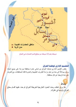 ٩
‫اﻟﻌﺮاق‬ ‫ﻓﻲ‬ ‫اﳊﻀﺎرات‬ ‫اﻗﺪم‬ ‫ﻣﻮاﻗﻊ‬ ‫ﻋﻦ‬ ‫ﺧﺮﻳﻄﺔ‬ (٤) ‫رﻗﻢ‬ ‫ﺧﺮﻳﻄﺔ‬
:‫ﺍﻟﻌﺮﺍﻕ‬ ‫ﻟﻮﻃﻨﻨﺎ‬ ‫ﺍﻹﺩﺍﺭﻱ‬ ‫ﺍﻟﺘﻘﺴﻴﻢ‬
‫أﻧﺣﺎﺋﮫ‬ ‫ﺟﻣﯾﻊ‬ ‫ﻋﻠﻰ‬ ‫ﻣوزﻋﺔ‬ ‫ﻣﺣﺎﻓظﺔ‬ ‫ﻋﺷرة‬ ‫ﺛﻣﺎﻧﻲ‬ ‫ﻣن‬ ‫اﻟﻌراق‬ ‫ﻟوطﻧﻧﺎ‬ ‫اﻹداري‬ ‫اﻟﺗﻘﺳﯾم‬ ‫ﯾﺗﻛون‬
‫اﻟﺗﻌرف‬ ‫ﻣﻊ‬ ،‫اﻟﻣﺣﺎﻓظﺎت‬ ‫ﻟﺗﻠك‬ ‫واﻟﺑﺷرﯾﺔ‬ ‫اﻟطﺑﯾﻌﯾﺔ‬ ‫اﻟظروف‬ ‫دراﺳﺔ‬ ‫اﺟل‬ ‫ﻣن‬ ‫ﺣدة‬ ‫إﻟﻰ‬ ً ُ‫ﻛﻼ‬ ‫وﺳﻧدرﺳﮭﺎ‬
.‫ﻣﺣﺎﻓظﺔ‬ ‫ﻛل‬ ‫ﻋن‬ ‫ﺗﺄرﯾﺧﯾﺔ‬ ‫ﻧﺑذة‬ ‫ﻋﻠﻰ‬
‫ﺳطﺢ‬ ‫اﻗﺳﺎم‬ ‫ﻋﻠﯾﮭﺎ‬ ‫ﺣدد‬ ‫ﺛم‬ ‫اﻟﻌراق‬ ‫ﻟﺧرﯾطﺔ‬ ‫اﻟﺧﺎرﺟﯾﺔ‬ ‫اﻟﺣدود‬ ‫وﺣدد‬ ‫ﺷﻔﺎف‬ ‫ورق‬ ‫ﺧذ‬
.‫دﻓﺗرك‬ ‫ﻓﻲ‬ ‫وﻟوﻧﮭﺎ‬ ‫اﻟﻌراق‬
 