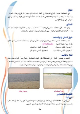 ٩٥
: ‫ﺍﳌﻨﺎﺥ‬
‫اﻟﺣرارة‬ ‫درﺟﺎت‬ ‫ﺑﺎرﺗﻔﺎع‬ ‫ﯾﺗﻣﯾز‬ ‫اﻟذي‬ ‫اﻟﺟﺎف‬ ‫اﻟﺣﺎر‬ ‫اﻟﺻﺣراوي‬ ‫اﻟﻣﻧﺎخ‬ ‫ﺿﻣن‬ ‫اﻟﻣﺣﺎﻓظﺔ‬ ‫ﺗﻘﻊ‬
‫وﺗﻛون‬ ‫وﻣﺗذﺑذﺑﺔ‬ ‫ﻗﻠﯾﻠﺔ‬ ‫ﻓﺗﻛون‬ ‫أﻣطﺎرھﺎ‬ ‫اﻣﺎ‬ ‫اﻟﺷﺗﺎء‬ ‫ﻓﺻل‬ ‫ﻓﻲ‬ ‫واﻋﺗداﻟﮫ‬ ‫اﻟﺻﯾف‬ ‫ﻓﺻل‬ ‫ﺧﻼل‬ ‫وﻻﺳﯾﻣﺎ‬
. ‫)٥٢(ﻣﻠم‬ ‫ﻣن‬ ‫اﻗل‬ ‫ﻛﻣﯾﺎﺗﮭﺎ‬
:‫ﺍﻟﺴﻜﺎﻥ‬
‫ﻟﻌﺎم‬ ‫اﻹﺣﺻﺎﺋﯾﺔ‬ ‫اﻟﺗﻘدﯾرات‬ ‫ﺑﺣﺳب‬ ‫ﻧﺳﻣﺔ‬ (٧٥٠,٠٠٠) ‫ﻗراﺑﺔ‬ ‫اﻟﻣﺛﻧﻰ‬ ‫ﻣﺣﺎﻓظﺔ‬ ‫ﺳﻛﺎن‬ ‫ﻋدد‬ ‫ﯾﺑﻠﻎ‬
.‫واﻟﺳﻠﻣﺎن‬ ‫واﻟﺧﺿر‬ ‫واﻟرﻣﯾﺛﺔ‬ ‫اﻟﺳﻣﺎوة‬ ‫ﻓﮭﻲ‬ ‫واﻟﻧواح‬ ‫اﻻﻗﺿﯾﺔ‬ ‫أھم‬ ‫اﻣﺎ‬ (٢٠١٤)
: ‫ﻭﺍﳌﻮﺍﺻﻼﺕ‬ ‫ﺍﻟﻨﻘﻞ‬ ‫ﻃﺮﻕ‬
‫ﺧﻼل‬ ‫ﻣن‬ ‫اﻟﻣﺟﺎورة‬ ‫ﺑﺎﻟﻣﺣﺎﻓظﺎت‬ ‫ﺗرﺑطﮭﺎ‬ ‫اﻟﺗﻲ‬ ‫اﻟرﺋﯾﺳﺔ‬ ‫اﻟطرق‬ ‫ﻣن‬ ‫ﺷﺑﻛﺔ‬ ‫اﻟﻣﺛﻧﻰ‬ ‫ﻣﺣﺎﻓظﺔ‬ ‫ﺗﺿم‬
(‫ﻟﻸطﻼع‬ ‫)ﻓﻘط‬ :‫اھﻣﮭﺎ‬ ‫ﻋدﯾدة‬ ‫ﺑرﯾﺔ‬ ‫طرق‬
‫اﻟﻧﺟف‬ – ‫اﻟﻣﺛﻧﻰ‬ ‫طرﯾق‬ -٢ ‫ﺑﻐداد‬ – ‫اﻟﻣﺛﻧﻰ‬ ‫طرﯾق‬ -١
‫ﻗﺎر‬ ‫ذي‬ – ‫اﻟﻣﺛﻧﻰ‬ ‫طرﯾق‬ -٤ ‫اﻟﻘﺎدﺳﯾﺔ‬ – ‫اﻟﻣﺛﻧﻰ‬ ‫طرﯾق‬ -٣
:‫ﺍﳌﺎﺋﻴﺔ‬ ‫ﺍﳌﻮﺍﺭﺩ‬
‫وﺗﻔرﻋﺎﺗﮫ‬ ‫اﻟﻔرات‬ ‫ﺑﻧﮭر‬ ‫وﺗﺗﻣﺛل‬ ‫اﻟﺳطﺣﯾﺔ‬ ‫اﻟﻣﯾﺎه‬ ‫ﻋﻠﻰ‬ ‫اﻟﻣﺣﺎﻓظﺔ‬ ‫ﻓﻲ‬ ‫اﻟﻣﯾﺎه‬ ‫ﻣﺻﺎدر‬ ‫اﻗﺗﺻرت‬
‫اﻟﻣﺣﺎﻓظﺔ‬ ‫ﺗﺗﻣﯾز‬ ‫ﻛﻣﺎ‬ ‫اﻻﻗﺗﺻﺎدﯾﺔ‬ ‫اﻻﻧﺷطﺔ‬ ‫ﻟﻣﺧﺗﻠف‬ ‫اﻟرﺋﯾس‬ ‫اﻟﻣﺻدر‬ ‫ﯾﻌدان‬ ‫واﻟﻠذان‬ ‫واﻟﻌطﺷﺎن‬ ‫ﻛﺎﻟﺳﺑﯾل‬
.‫اﻟﺻﻠﯾﺑﺎت‬ ‫وﻣﻧﺧﻔض‬ ‫ﺳﺎوة‬ ‫ﺑﺣﯾرة‬ ‫اھﻣﮭﺎ‬ ‫واﻟﺑﺣﯾرات‬ ‫واﻻھوار‬ ‫اﻟﻣﻧﺧﻔﺿﺎت‬ ‫ﺑوﺟود‬
‫ﺳﺎوة‬ ‫ﺑﺤﻴﺮة‬ ‫اﻟﺼﻠﻴﺒﺎت‬ ‫ﻫﻮر‬
‫ﺍﻻﻗﺘﺼﺎﺩﻱ‬ ‫ﺍﻟﻨﺸﺎﻁ‬
:‫ﺍﻟﺰﺭﺍﻋﺔ‬
‫اﻟﺻﻧﺎﻋﯾﺔ‬ ‫واﻟﻣﺣﺎﺻﯾل‬ ‫واﻟﺷﻌﯾر‬ ‫اﻟﻘﻣﺢ‬ ‫أھﻣﮭﺎ‬ ‫اﻟزراﻋﯾﺔ‬ ‫اﻟﻣﺣﺎﺻﯾل‬ ‫ﻣن‬ ‫اﻟﻌدﯾد‬ ‫اﻟﻣﺣﺎﻓظﺔ‬ ‫ﻓﻲ‬ ‫ﺗزرع‬
.‫اﻟﻧﺧﯾل‬ ‫اﺷﺟﺎر‬ ‫ﻣن‬ ‫اﻟﻌدﯾد‬ ‫زراﻋﺔ‬ ‫ﻋن‬ ً‫ﻓﺿﻼ‬ ‫اﻟﺷﻣس‬ ‫وزھرة‬ ‫ﻛﺎﻟﺳﻣﺳم‬
 