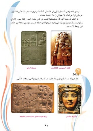 ٩٧
‫اﻟﺷﮭﯾرة‬ ‫اﻻﺳطورة‬ ‫ﺻﺎﺣب‬ ‫اﻟﺳوﻣري‬ ‫اﻟﻣﻠك‬ ‫ﻛﻠﻛﺎﻣش‬ ‫ان‬ ‫إﻟﻰ‬ ‫اﻟﻣﺳﻣﺎرﯾﺔ‬ ‫اﻟﻧﺻوص‬ ‫وﺗﺷﯾر‬
. ‫ﻣﺿت‬ ‫ﺳﻧﺔ‬ (٤٧٠٠) ‫ﺣواﻟﻲ‬ ‫ﻗﺑل‬ ‫ﻣراﺣﻠﮭﺎ‬ ‫اول‬ ‫ﺑﺎﻧﻲ‬ ‫ھو‬
‫واﻻﺑراج‬ ‫اﻟﺧﺎرﺟﻲ‬ ‫اﻟﺳور‬ ‫ﯾﺷﻣل‬ ‫اﻟذي‬ ‫اﻟﺣﺿري‬ ‫ﺑﻣﺧططﮭﺎ‬ ‫اﻟورﻛﺎء‬ ‫ﻣدﯾﻧﺔ‬ ‫اﺷﺗﮭرت‬ ‫وﻗد‬
‫اﻟﺛﺎﻟﺛﺔ‬ ‫اور‬ ‫ﺳﻼﻟﺔ‬ ‫ﻣؤﺳس‬ ‫اورﻧﻣو‬ ‫اﻟﻣﻠك‬ ‫ﻟﻌﮭد‬ ‫ﺗﺎرﯾﺧﮭﺎ‬ ‫ﯾﻌود‬ ‫اﻟﺗﻲ‬ ‫وزﻗورﺗﮭﺎ‬ ‫واﻟﻣﻌﺎﺑد‬ ‫واﻟﺑواﺑﺎت‬
. ‫ﻋﺎم‬ ‫اﻻف‬ ‫ارﺑﻌﺔ‬ ‫ﻗﺑل‬
‫اورﳕﻮ‬ ‫ﻣﺴﻠﺔ‬ ‫ﻛﻠﻜﺎﻣﺶ‬ ‫اﻟﺴﻮﻣﺮي‬ ‫اﳌﻠﻚ‬
.‫اﻟﻣﺛﻧﻰ‬ ‫ﻣﺣﺎﻓظﺔ‬ ‫ﻓﻲ‬ ‫اﻟﺗﺎرﯾﺧﯾﺔ‬ ‫اﻟﻣواﻗﻊ‬ ‫اھم‬ ‫ﻋﻠﯾﮭﺎ‬ ‫وﺣدد‬ ‫ﻟﻠﻌراق‬ ‫ﺻﻣﺎء‬ ‫ﺧرﯾطﺔ‬ ‫ﺧذ‬
‫اﻟﻜﺘﺎﺑﺔ‬ ‫ﻋﺼﺮ‬ ‫ﺑﺪاﻳﺔ‬ ‫ﲤﺜﻞ‬ ‫ﻃﻴﻨﻴﺔ‬ ‫رﻗﻢ‬ ‫ﻋﺸﺘﺎر‬ ‫اﻵﻟﻬﺔ‬
 