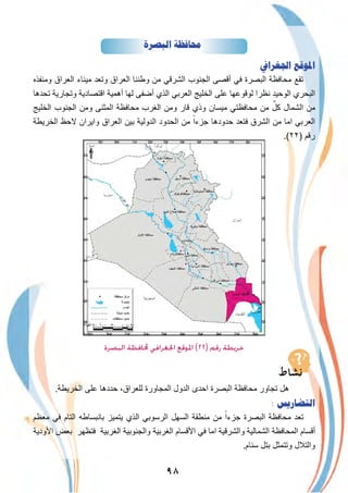 ٩٨
‫ﺍﻟﺒﺼﺮﺓ‬ ‫ﳏﺎﻓﻈﺔ‬
‫ﺍﳉﻐﺮﺍﰲ‬ ‫ﺍﳌﻮﻗﻊ‬
‫وﻣﻧﻔذه‬ ‫اﻟﻌراق‬ ‫ﻣﯾﻧﺎء‬ ‫وﺗﻌد‬ ‫اﻟﻌراق‬ ‫وطﻧﻧﺎ‬ ‫ﻣن‬ ‫اﻟﺷرﻗﻲ‬ ‫اﻟﺟﻧوب‬ ‫أﻗﺻﻰ‬ ‫ﻓﻲ‬ ‫اﻟﺑﺻرة‬ ‫ﻣﺣﺎﻓظﺔ‬ ‫ﺗﻘﻊ‬
‫ﺗﺣدھﺎ‬ ‫وﺗﺟﺎرﯾﺔ‬ ‫اﻗﺗﺻﺎدﯾﺔ‬ ‫أھﻣﯾﺔ‬ ‫ﻟﮭﺎ‬ ‫أﺿﻔﻰ‬ ‫اﻟذي‬ ‫اﻟﻌرﺑﻲ‬ ‫اﻟﺧﻠﯾﺞ‬ ‫ﻋﻠﻰ‬ ‫ﻟوﻗوﻋﮭﺎ‬ ‫ﻧظرا‬ ‫اﻟوﺣﯾد‬ ‫اﻟﺑﺣري‬
‫اﻟﺧﻠﯾﺞ‬ ‫اﻟﺟﻧوب‬ ‫وﻣن‬ ‫اﻟﻣﺛﻧﻰ‬ ‫ﻣﺣﺎﻓظﺔ‬ ‫اﻟﻐرب‬ ‫وﻣن‬ ‫ﻗﺎر‬ ‫وذي‬ ‫ﻣﯾﺳﺎن‬ ‫ﻣﺣﺎﻓظﺗﻲ‬ ‫ﻣن‬ ٌ‫ﻛل‬ ‫اﻟﺷﻣﺎل‬ ‫ﻣن‬
‫اﻟﺧرﯾطﺔ‬ ‫ﻻﺣظ‬ ‫واﯾران‬ ‫اﻟﻌراق‬ ‫ﺑﯾن‬ ‫اﻟدوﻟﯾﺔ‬ ‫اﻟﺣدود‬ ‫ﻣن‬ ً‫ﺟزءا‬ ‫ﺣدودھﺎ‬ ‫ﻓﺗﻌد‬ ‫اﻟﺷرق‬ ‫ﻣن‬ ‫اﻣﺎ‬ ‫اﻟﻌرﺑﻲ‬
.(٢٢) ‫رﻗم‬
‫اﻟدﯾواﻧﯾﺔ‬
‫اﻟﺒﺼﺮة‬ ‫ﶈﺎﻓﻈﺔ‬ ‫اﳉﻐﺮاﻓﻲ‬ ‫اﳌﻮﻗﻊ‬ (٢٢) ‫رﻗﻢ‬ ‫ﺧﺮﻳﻄﺔ‬
.‫اﻟﺧرﯾطﺔ‬ ‫ﻋﻠﻰ‬ ‫ﺣددھﺎ‬ ،‫ﻟﻠﻌراق‬ ‫اﻟﻣﺟﺎورة‬ ‫اﻟدول‬ ‫اﺣدى‬ ‫اﻟﺑﺻرة‬ ‫ﻣﺣﺎﻓظﺔ‬ ‫ﺗﺟﺎور‬ ‫ھل‬
: ‫ﺍﻟﺘﻀﺎﺭﻳﺲ‬
‫ﻣﻌظم‬ ‫ﻓﻲ‬ ‫اﻟﺗﺎم‬ ‫ﺑﺎﻧﺑﺳﺎطﮫ‬ ‫ﯾﺗﻣﯾز‬ ‫اﻟذي‬ ‫اﻟرﺳوﺑﻲ‬ ‫اﻟﺳﮭل‬ ‫ﻣﻧطﻘﺔ‬ ‫ﻣن‬ ً‫ﺟزءا‬ ‫اﻟﺑﺻرة‬ ‫ﻣﺣﺎﻓظﺔ‬ ‫ﺗﻌد‬
‫اﻷودﯾﺔ‬ ‫ﺑﻌض‬ ‫ﻓﺗظﮭر‬ ‫اﻟﻐرﺑﯾﺔ‬ ‫واﻟﺟﻧوﺑﯾﺔ‬ ‫اﻟﻐرﺑﯾﺔ‬ ‫اﻷﻗﺳﺎم‬ ‫ﻓﻲ‬ ‫اﻣﺎ‬ ‫واﻟﺷرﻗﯾﺔ‬ ‫اﻟﺷﻣﺎﻟﯾﺔ‬ ‫اﻟﻣﺣﺎﻓظﺔ‬ ‫أﻗﺳﺎم‬
.‫ﺳﻧﺎم‬ ‫ﺑﺗل‬ ‫وﺗﺗﻣﺛل‬ ‫واﻟﺗﻼل‬
 