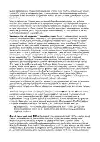 зразка зі збереженням традиційного козацького устрою. Саме тому Мазепа докладав чимало
зусиль, аби піднести роль українського гетьмана, всіляко підтримував козацьку старшину,
причому не тільки заохочував її даруванням земель, а й прагнув чітко розмежувати козацтво
й селянство.
Мазепа продовжував розвивати започаткований Самойловичем напрямок на створення
козацької еліти запровадженням посад бунчукових товаришів. Крім бунчукових товаришів, в
оточенні Мазепи з'явилися ще й значкові та значні військові товариші. За цими посадами
гетьман закріплював особливі привілеї. Надзвичайно вимогливо ставився гетьман до освіти
майбутніх державних діячів, тому заохочував навчання молоді зі свого оточення в Києво-
Могилянській академії та за кордоном.
Культурно-освітній напрям внутрішньої політики. Одним із найважливіших напрямів
загальної державної політики Мазепи була культурно-просвітницька діяльність. У розвиток
української освіти, науки, мистецтва, книгодрукування гетьман вкладав величезні кошти з
державної скарбниці та власні, справедливо вважаючи, що лише в такий спосіб Україна
зможе зрівнятися з європейськими державами. Щедрі пожертви гетьмана Мазепи змінили
архітектурні обриси багатьох міст, зокрема Києва, Чернігова, Переяслава, Глухова, Лубен,
Батурина, Бахмача та ін. Дослідники й досі сперечаються про кількість церков, споруджених
коштом Івана Мазепи. Адже багато з них не збереглися. Проте численні тогочасні свідчення
переконують, що Мазепа фундував більше десятка нових храмів, сприяв відбудові багатьох
церков княжої доби. Так, у Києві коштом Мазепи було збудовано новий мурований
Богоявленський собор Братського монастиря, величний Військово-Микільський собор з
мурованою дзвіницею і трапезною палатою в Пустинно-Микільському монастирі, церкву
Всіх святих у Києво-Печерській лаврі. Розбудові Києво-Печерської лаври — головного
осередку православ'я в Україні — Мазепа приділяв особливу увагу. Протягом 1698—1702 pp.
коштом гетьмана було збудовано кам'яні фортечні мури з кам'яними вежами. За Мазепи було
відбудовано лаврський Успенський собор, Троїцьку надбрамну церкву. Гетьман подарував
лаврі великий дзвін і дав кошти на побудову мурованої дзвіниці. Крім лаври, Мазепа
опікувався й іншими православними святинями. Зокрема, його турботами було відбудовано
Софійський та Михайлівський Золотоверхий собори з дзвіницями.
Інша царина культурницької діяльності Мазепи — друкарська справа. Видання мазепинської
доби належать до найкращих українських книгодруків. Сам гетьман, маючи одну з
найбагатших в Україні книгозбірень, обдаровував книжками з неї монастирі, церкви, окремих
осіб.
Не менше, ніж церквами й монастирями, опікувався гетьман Мазепа Києво-Могилянською
академією: заклав підвалини під новий будинок академії (так званий Староакадемічний
корпус, де нині наукова бібліотека НАУКМА та Благовіщенська церква), домігся
підтвердження статусу академії, надавав у володіння села й землі, матеріально підтримував
студентів. Академію стали навіть називати Могилянсько-Мазепинською. Дбав Мазепа і про
створення нових осередків культури, одним із яких став Чернігівський колегіум.
Цілеспрямована і всеосяжна культурницька діяльність Івана Мазепи дає підстави
говорити про неї не просто як про меценатство, а як про сплановану далекоглядну
державну політику.
Другий Кримський похід 1689 р. Кримський похід московської армії 1687 р., в якому брали
участь і козацькі полки, не був останнім. Протягом 1688 р. московське командування
готувалося до нового наступу на Крим. До цієї підготовки були залучені й козаки. Так,
Мазепа керував побудуванням Новобогородицької фортеці, що була поставлена на правому
березі р. Самари при її впадінні до Дніпра (нині рештки цієї фортеці знаходяться на території
житломасиву ім. Шевченка в лівобережній частині Дніпропетровська). На початку весни 1689
р. 112-тисячна московська армія під командуванням Голіцина та 40 тис. українських козаків
 
