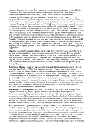 ієрархові Київської митрополії було надано титул архієпископа київського та Малої Росії.
Призначати його мав церковний синод на чолі з царем у Петербурзі. Отже, Київська
митрополія перетворилася на звичайну єпархію Російської православної церкви.
Руйнація української культури здійснювалася заходами. Так, указом Петра I (1718 р.)
заборонялося в Україні друкувати церковні книги українською мовою. Можна вказати і на аж
ніяк не добровільне переведення українських учених, богословів, письменників і педагогів із
Києва до Петербурга, Москви та інших міст Росії. До цього їх часом заохочували й високими
церковними посадами. Внаслідок викачування до Московії української інтелігенції (духовної
та світської) послаблялася українська культура, генофонд нації. До того ж ці люди нерідко
були змушені усним і писаним словом прославляти царя та його політику, а, скажімо, Мазепу
й усіх, хто подібно до нього зважувався виступати проти царату, всіляко паплюжити. Така
доля спіткала, наприклад, Феофана Прокоповича, Стефана Яворського, Гаврила Бужинського
та багатьох інших видатних церковних і культурних діячів українського народу. Від часів
Петра І з України почали систематично вивозити історичні пам'ятки, рідкісні книги тощо. Це
пограбування культурних надбань українського народу було узаконено царськими указами.
Так, у 1720 р. цар наказував київському губернаторові, щоб «у всіх монастирях... оглянути й
забрати давні жалувані грамоти та інші оригінальні листи, а також книги історичні, рукописні
й друковані».
Обрання Пилипа Орлика гетьманом в еміграції. Після смерті гетьмана Івана Мазепи та
частина козаків, яка пішла з ним у вигнання, залишилася без керівника. Постала потреба
обрати нового гетьмана. І хоча кандидатура претендента на гетьманський уряд майже ні в
кого не викликала заперечень, проте з виборами через несприятливу ситуацію зволікали
півроку. Нарешті 16 квітня 1710 р. в Бендерах (Молдавія) відбулася козацька рада. Гетьманом
було обрано найближчого сподвижника Івана Мазепи — генерального писаря його уряду
Пилипа Орлика.
Ухвалення «Пактів і конституцій законів і вільностей Війська Запорозького». Під час
козацької ради 5 квітня 1710 р. було схвалено документ «Пакти і конституції законів і
вільностей Війська Запорозького» (згодом цей документ називали «Конституцією Пилипа
Орлика» та «Бендерською конституцією»). Основу «Пактів і конституцій...» становила угода
між гетьманом і козацтвом, яке виступало від імені українського народу, про взаємні права та
обов'язки. Це й відрізняло ухвалений документ від традиційних гетьманських статей, що
базувалися на угодах між гетьманом і монархом-протектором. Уперше новообраний гетьман
укладав офіційну угоду зі своїми виборцями, чітко зазначаючи умови, за яких він отримував
владу. Крім того, в документі обґрунтовувався державний лад України. Саме тому його
вважають першою українською конституцією.
Конституція Пилипа Орлика. Документ складався зі вступу й 16 статей. У вступі було
подано стислий виклад історії України, пояснено причини, чому Україна розірвала з
Московією та прийняла протекторат шведського короля. У 16 статтях викладалися засади
державного життя. Насамперед проголошувалося, що Україна обох боків Дніпра має бути на
вічні часи вільною від чужого панування. Окремо обумовлювалася цілковита незалежність
України від Московії. Передбачалося також, що по закінченні війни мають бути повернені з
Московії всі невільники-українці, а московський уряд компенсує всі шкоди, заподіяні Україні.
Конституція Пилипа Орлика передбачала заходи, які обмежували б владу гетьмана,
запобігали б утвердженню монархічної форми правління. Україна визнавалася республікою,
де гетьманська влада обмежувалася постійною участю в Генеральній раді — законодавчому
органі, що мав складатися не тільки з генеральної старшини, полковників, сотників і полкової
старшини, а й із заслужених козаків від кожного полку, а також із депутатів від запорозького
козацтва. Передбачалися регулярні збори Генеральної ради (тричі на рік). Гетьманові
заборонялося підтримувати секретні зносини з іншими державами та здійснювати таємне
листування. Передбачалося запровадження Генерального суду для розгляду справ про кривди
 