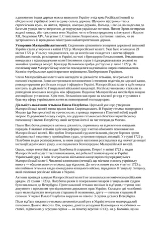 з допомогою інших держав можна визволити Україну з-під ярма Російської імперії та
об'єднати всі українські землі в єдину сильну державу. Шукаючи підтримки таких
європейських країн, як Англія, Франція, німецькі держави, Польща, Швеція, він надсилав до
багатьох урядів листи-звернення, де порушував українське питання. Пилип Орлик не втрачав
жодної нагоди, аби торкнутися теми України: чи то в безпосередньому спілкуванні з Карлом
XII, Людовіком XIV, Августом II, Станіславом Лещинським, султаном і ханами, чи то
зустрічаючись із провідними міністрами найавторитетніших держав.
Утворення Малоросійської колегії. Свідченням цілковитого знищення державної автономії
України стало утворення в квітні 1722 р. Малоросійської колегії. Указ було оголошено 29
квітня 1722 р. У ньому повідомлялося, що ця колегія має складатися з шести офіцерів
російських полків, розміщених в Україні, на чолі з бригадиром Вельяміновим. Гетьманщина
виводилася з підпорядкування колегії іноземних справ і підпорядковувалася сенатові як
звичайна провінція імперії. Бригадир Вельямінов прибув до Глухова у липні 1722 р. На
очолювану ним Малоросійську колегію покладалися надзвичайно широкі повноваження.
Колегія перебрала все адміністративне керівництво Лівобережною Україною.
Члени Малоросійської колегії мали наглядати за діяльністю гетьмана, генеральної та
полкової старшини. Вони контролювали встановлення і стягнення податків до царської казни,
розквартирування російських солдат і офіцерів в Україні. Малоросійська колегія здійснювала
контроль за діяльністю Генеральної військової канцелярії. Російські чиновники стежили за
розподілом земельних володінь між офіцерами. Водночас Малоросійська колегія була вищою
апеляційною установою. Крім того, Вельямінов мав право на власний розсуд втручатися в
будь-яку сферу українського життя як повноправний господар краю.
Діяльність наказного гетьмана Павла Полуботка. Царський указ про утворення
Малоросійської колегії тяжко вразив Івана Скоропадського. В Україну гетьман повернувся з
Москви (де був присутній на урочистостях з приводу перемоги в Північній війні) вкрай
хворим. Відчуваючи близьку смерть, він доручив гетьманські обов'язки чернігівському
полковнику Павлові Полуботку, який заступав його й на час поїздки до Москви.
Павло Полуботок розгорнув активну діяльність, спрямовану на відновлення козацьких
порядків. Наказний гетьман здійснив реформу суду з метою обмежити повноваження
Малоросійської колегії. Він зробив Генеральний суд колегіальним, рішуче боровся проти
хабарництва й тяганини у провінційних судах, установив порядок апеляцій. У грудні 1722 р.
Полуботок видав розпорядження, за яким скарги населення розглядалися від нижчої до вищої
інстанції українського уряду, а не подавалися безпосередньо Малоросійській колегії.
Однак, попри енергійні заходи Полуботка й старшини, Петро І у квітні 1723 р. надав
Малоросійській колегії такі повноваження, які робили її повновладною в Україні.
Український уряд із його Генеральною військовою канцелярією підпорядковувався
Малоросійській колегії. Численні клопотання (петиції), що містили основну українську
вимогу — обрання нового гетьмана, цар відхилив. До того ж новим указом у квітні 1723 р.
він позбавив гетьмана влади командувача козацького війська, передавши її генералу Голіцину,
який очолював російське військо в Україні.
Активна протидія заходам Малоросійської колегії не залишилася непоміченою російським
урядом. 22 травня 1723 р. Полуботка разом із генеральним писарем і генеральним суддею
було викликано до Петербурга. Проте наказний гетьман зволікав із від'їздом, готуючи нові
документи з проханням про відновлення державних прав України. Складали дві чолобитні:
одну мали підписати генеральна старшина й полковники, другу — полкова старшина й
сотники. У червні Павло Полуботок вирушив на північ і 3 серпня дістався Петербурга.
Після від'їзду наказного гетьмана автономістський рух в Україні очолив миргородський
полковник Данило Апостол. Він, зокрема, домігся укладення Коломацьких чолобитних —
статей, підписаних у середині серпня — на початку вересня 1723 р. на р. Коломак, що на
 