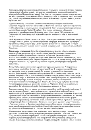 Полтавщині, представниками козацької старшини. У них, як і в попередніх статтях, старшина
скаржилася на зубожіння козаків і посполитих через військові повинності, неврожаї та
обтяжливі збори Малоросійської колегії. Статті вкотре порушували питання про звільнення
маєтків старшини від оподаткування. Йшлося також про хиби в судочинстві, що їх козацький
уряд у змозі виправити без стороннього втручання. Насамкінець старшина просила дозволу
обрати гетьмана.
Підписані Коломацькі чолобитні Данило Апостол подав до Генеральної військової
канцелярії. Урядовці, посвячені в плани Павла Полуботка, вирішили терміново надіслати до
російської столиці посольство, з яким передати статті. Проте козацьких посланців затримала
Малоросійська колегія. Тоді до Петербурга було таємно відправлено військового
канцеляриста Івана Романовича. Недільного ранку 10 листопада 1723 р. посланець
Генеральної військової канцелярії передав Коломацькі чолобитні особисто імператорові
Петру І.
Після подання «чолобитних» за наказом Петра І було заарештовано найактивніших її авторів.
Понад рік тривали допити української старшини в Петербурзі. Невдовзі їхню справу було
передано на розгляд Вищого суду. Одначе судовий процес так і не відбувся, бо 18 грудня 1724
р. в Петропавловському казематі помер головний звинувачуваний — наказний гетьман Павло
Полуботок.
Відновлення гетьманства. Боротьба козацької старшини за дозвіл обирати гетьмана
виявилася безрезультатною: після смерті гетьмана Івана Скоропадського та наказного
гетьмана Павла Полуботка вибори гетьмана не відбувалися. Україною правила
Малоросійська колегія. Щоправда, спостерігалося деяке пом'якшення політики царату щодо
України. Пов'язане воно було зі смертю Петра І в січні 1725 р. У лютому 1725 р. імператриця
Катерина І звільнила з-під варти тих українських старшин, яких було ув'язнено разом із
Полуботком.
Влітку 1727 р. зросла напруженість у російсько-турецьких відносинах. Росія розпочала
підготовку до нової війни. За таких обставин уряд Петра II, розраховуючи на військову
потугу козаків, прагнув залучити на свій бік козацьку старшину. Було ліквідовано
Малоросійську колегію й дозволено вибори гетьмана. Не останню роль в ухваленні такого
рішення відіграла особиста зацікавленість Меншикова — провідної особи царського двору за
малолітнього Петра II. Меншиков сподівався в такий спосіб розширити й без того величезні
маєтності на території України. В ситуації, що склалася, єдиним і незаперечним
претендентом на гетьманство був Данило Апостол. На виборах, що відбулися 1 жовтня у
Глухові та радше нагадували церемонію присяги, за 73-річного Апостола проголосували
одностайно. Договірних статей, як і зі Скоропадським, укладено не було.
Важливою справою Апостол вважав підписання традиційної російсько-української угоди. З
цією метою новообраний гетьман вирішив скористатися поїздкою до Петербурга на
коронацію Петра II. У російській столиці український гетьман доклав неабияких зусиль, щоб
зарадити справі: подав письмові петиції, зустрічався із впливовими сановниками. На початку
березня Данило Апостол розпочав переговори з президентом іноземної колегії графом
Головкіним, передав йому підготовлені статті. Лише в серпні гетьман отримав як відповідь на
свої пропозиції «Рішительні пункти». Вони мали форму указу царського уряду гетьманові.
«Рішительні пункти» не були двостороннім договором. Вони являли собою розпорядження,
нормативний акт верховної влади Російської імперії. Документ був покликаний регулювати
внутрішнє життя Гетьманщини як складової частини єдиної держави.
Згідно з «новим договором» гетьман позбавлявся права вести переговори з іншими
державами. Дозволялося лише розв'язувати прикордонні проблеми з Польщею і Кримом, але
— під наглядом російського резидента. На військові уряди мали обиратися особи зі
старшини, одначе затверджувалися вони імператором. Нижчу старшину затверджував
гетьман. Вищою судовою інстанцією ставав Генеральний суд. Він складався з трьох росіян і
 