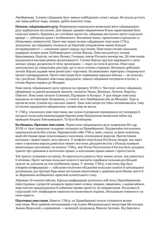 Лівобережжя. З-поміж гайдамаків було чимало найбідніших селян і міщан. Вступали до їхніх
лав також робітні люди, чумаки, дрібні шляхтичі тощо.
Початок гайдамацького руху. Формування національно-визвольної мети гайдамацького
руху відбувалося поступово. Для перших проявів гайдамаччини більш характерними були
соціальні вимоги. Вдаючись до стихійних протестів, гайдамаки виступали проти соціальної
кривди — зубожіння одних і необмеженого збагачення інших, принизливого кріпацтва та
обтяжливих повинностей. Проте вже перше велике гайдамацьке повстання 1734 р.
засвідчило, що гайдамаків спонукало до боротьби усвідомлення значно більшої
несправедливості — панування одного народу над іншим. Повстання очолив начальник
надвірних козаків князя Любомирського сотник Верлан. Повстанський рух охопив
Брацлавщину, Поділля, частину Волині, Галицьку землю Руського воєводства. Дії повстанців
відзначалися високим рівнем організованості. Сотник Верлан прагнув впровадити у своїх
загонах сувору дисципліну й чітку організацію — поділ на сотні й десятки. Повстанці
записувалися до спеціальних реєстрів, що їх вела сотенна старшина. Ватажкам дрібніших
загонів Верлан надавав чини ротмістрів і поручиків. На визволених територіях створювалися
органи самоврядування. Проти повстанців було спрямовано каральні війська — як польські,
так і російські. Невдовзі повстання придушили, чимало гайдамаків потрапило в полон, а
сотник Верлан подався до Молдавії.
Нова хвиля гайдамацького руху припала на середину XVIII ст. Численні загони гайдамаків,
сформовані за давнім козацьким звичаєм, захопили Умань, Вінницю, Летичів, Корсунь,
Паволоч. Повстання сягнуло Галичини, Підляшшя та Білорусі. У разі невдач повстанці
відходили на територію Запорожжя, у степи й ліси Лівобережжя або до Молдавії. Туди ж
пролягав шлях утікачів від панської сваволі. Лави повстанців постійно поповнювалися, тому
остаточно придушити гайдамаччину поляки ніяк не могли.
У 1768 р. спалахнуло нове повстання, яке силою й розмахом перевершило всі попередні й
нагадало польським можновладцям буремні роки Національно-визвольної війни під
проводом Богдана Хмельницького. То була Коліївщина.
Коліївщина. Причини повстання. Піднесення гайдамацького руху наприкінці 60-х pp.
XVIII ст. було зумовлене складною ситуацією на Правобережжі. Надзвичайно посилилися
національно-релігійні утиски. Варшавський сейм 1766 р. виніс ухвалу, за якою шляхтича,
який обстоював права некатолицького населення, оголошували ворогом. Протистояння
католиків і православних загострилося. У конфлікт втрутилася Російська імперія, яка через
свого ставленика-короля домоглася певних поступок дисидентам (так у Польщі називали
некатолицьке населення): на початку 1768 р. між Річчю Посполитою й Росією було укладено
трактат про зрівняння в політичних правах із католиками православних і протестантів.
Той трактат залишився на папері, бо проголосити рівність було значно легше, ніж домогтися
її втілення. Проте частина польської шляхти й магнатів сприйняла польсько-російський
трактат як зазіхання на їхні необмежені права. У лютому 1768 р. в містечку Бар було
утворено конфедерацію — військово-політичне об'єднання польської шляхти й католицького
духівництва для протидії будь-яким поступкам некатоликам у церковно-релігійному житті й
за збереження необмежених привілеїв шляхетського стану.
Зібравши 10-тисячне військо, Барська конфедерація розпочала свій похід Правобережжям:
переслідувань і репресій зазнавали православні селяни, міщани, священики, з надзвичайною
жорстокістю придушувалися й найменші прояви протесту чи невдоволення. Посилився й
соціальний гніт: конфедерати свавільно встановлювали податки, збільшували повинності на
свою користь.
Підготовка повстання. Навесні 1768 р. на Правобережжі почало готуватися велике
повстання. Його ідейним натхненником став ігумен Мотронинського монастиря Мелхіседек
Значко-Яворський, а керівником — колишній запорожець Максим Залізняк. Від березня в
 