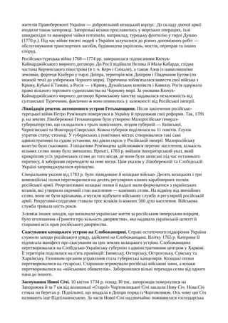 жителів Правобережної України — добровільний козацький корпус. До складу діючої армії
входили також запорожці. Запорозькі козаки прославились у морських операціях, їхні
швидкохідні та маневрені чайки потопили, наприклад, турецьку флотилію у гирлі Дунаю
(1770 p.). Під час війни тисячі людей з України залучалися до різних допоміжних робіт —
обслуговування транспортних засобів, будівництва укріплень, мостів, переправ та інших
споруд.
Російсько-турецька війна 1768—1774 pp. завершилася підписанням Кючук-
Кайнарджійського мирного договору. До Росії відійшли Велика й Мала Кабарда, східна
частина Керченського півострова (в т. ч. Керч і Єнікале), а також Азов із навколишніми
землями, фортеця Кінбурн у гирлі Дніпра, територія між Дніпром і Південним Бугом (по
нижній течії до узбережжя Чорного моря). Туреччина зобов'язалася вивести свої війська з
Криму, Кубані й Тамані, а Росія — з Криму, Дунайських князівств і Кавказу. Росія одержала
право вільного торгового судноплавства на Чорному морі. За умовами Кючук-
Кайнарджійського мирного договору Кримському ханству надавалася незалежність від
султанської Туреччини, фактично ж воно опинилось у залежності від Російської імперії.
Ліквідація решток автономного устрою Гетьманщини. Після закінчення російсько-
турецької війни Петро Рум'янцев повернувся в Україну й продовжив свої реформи. Так, 1781
р. на землях Лівобережної Гетьманщини було утворено Малоросійське генерал-
губернаторство, що складалося з трьох намісництв, згодом губерній — Київської,
Чернігівської та Новгород-Сіверської. Кожна губернія поділялася на 11 повітів. Глухів
утратив статус столиці. У губернських і повітових містах створювалися такі самі
адміністративні та судові установи, які діяли скрізь у Російській імперії. Малоросійську
колегію було скасовано. З ініціативи Рум'янцева здійснювався перепис населення, кількість
вільних селян знову було зменшено. Врешті, 1783 р. вийшов імператорський указ, який
прикріпляв усіх українських селян до того місця, де вони були записані під час останнього
перепису, й забороняв переходити на нові місця. Цим указом у Лівобережній та Слобідській
Україні запроваджувалося кріпацтво.
Спеціальним указом від 1783 р. було ліквідоване й козацьке військо. Десять козацьких і три
компанійські полки перетворилися на десять регулярних кінних карабінерних полків
російської армії. Реорганізовані козацькі полки й надалі мали формуватися з українських
козаків, які утворили окремий стан населення — казенних селян. На відміну від звичайних
селян, вони не були кріпаками, а мусили відбувати військову службу в регулярній російській
армії. Рекрутами-солдатами ставали троє козаків із кожних 500 душ населення. Військова
служба тривала шість років.
З-поміж інших заходів, що визначали українське життя за російським імперським взірцем,
було оголошення «Грамоти про вільність дворянства», яка надавала українській шляхті й
старшині всіх прав російського дворянства.
Скасування козацького устрою на Слобожанщині. Справі остаточного підкорення України
служили заходи російського уряду, здійснені на Слобожанщині. Влітку 1765 р. Катерина II
підписала маніфест про скасування на цих землях козацького устрою. Слобожанщина
перетворювалася на Слобідсько-Українську губернію з адміністративним центром у Харкові.
Її територія поділялася на п'ять провінцій: Ізюмську, Охтирську, Острогозьку, Сумську та
Харківську. Головним органом управління стала губернська канцелярія. Козацькі полки
перетворювалися на гусарські. Старшини отримували російські військові чини, а козаки
перетворювалися на «військових обивателів». Заборонялися вільні переходи селян від одного
пана до іншого.
Заснування Нової Січі. 10 квітня 1734 р. понад 30 тис. запорожців повернулися на
Запорожжя й за 7 км від колишньої «Старої» Чортомлицької Січі заклали Нову Січ. Нова Січ
стояла на берегах р. Підпільної, що впадала в Дніпро поряд із Чортомликом. Ось чому цю Січ
називають іще Підпільненською. За часів Нової Січі надзвичайно пожвавилася господарська
 