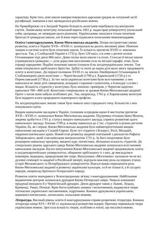 характеру. Крім того, нові школи використовувалися царським урядом як потужний засіб
русифікації: навчання в них провадилося російською мовою.
На Правобережжі та в Західній Україні більшість колегіумів перебувала під контролем
єзуїтів. Львівському колегіуму польський король 1661 р. надав прав університету (польський
сейм, щоправда, не затвердив цього рішення). Українськими лишалися тільки початкові
братські й громадські школи, але й вони переслідувалися польськими можновладцями.
Освіта і книгодрукування. Києво-Могилянська академія. Попри несприятливі умови
розвитку, освіта в Україні XVII—XVIII ст. залишалася на досить високому рівні. Нижчою
ланкою в системі освіти були початкові школи. Їх кількість протягом XVIII ст. невпинно
зростала. Так, у Слобідській Україні в 1732 р. було 129 шкіл, а в семи з десяти полків
Гетьманщини тоді діяло 866 шкіл. Деякі полки мали школи і в селах. Сільські й міські школи
утримувалися громадою — усім дорослим населенням села чи міської парафії, отже, були
справді народними. Подібні початкові школи існували й на західноукраїнських землях. Там
ними опікувалися здебільшого братства. Здібні та охочі до науки діти мали змогу продовжити
освіту в колегіумах. До першої половини XVIII ст. на землях Лівобережної Гетьманщини й
Слобожанщини діяли колегіуми — Чернігівський (1700 p.), Харківський (1726 р.) та
Переяславський (1738 р.). За тих часів українські колегіуми були всестановими: у них
навчалися не лише діти священиків, козацької старшини і шляхтичів, а й вихідці з селян і
міщан. Кількість студентів у колегіумах була значною: приміром, у Чернігові щорічно
навчалися 700—800 осіб. Колегіуми створювалися за зразком Києво-Могилянської академії.
Проте з часом вони набули особливих рис. Так, наприклад, 1765 р. в Харківському колегіумі
було відкрито класи природничо-інженерного профілю.
На західноукраїнських землях також було чимало шкіл середнього типу. Більшістю з них
опікувалися єзуїти.
Вищим навчальним закладом в Україні, головним осередком науки й мистецтва протягом
XVII—XVIII ст. залишалася Києво-Могилянська академія. Підтримка гетьмана Івана Мазепи,
зокрема здобуття в 1701 р. статусу вищого навчального закладу, сприяла розквітові цього
навчального закладу: близько 1709 р. в ньому навчалося до 2 тис. студентів із різних регіонів
України, бо, як і перше, Києво-Могилянська академія була найавторитетнішим вищим
навчальним закладом у Східній Європі. Були тут студенти з Білорусі, Росії, Молдавії,
південнослов'янських країн. Новий етап розвитку академії пов'язаний з діяльністю Рафаїла
Заборовського, який став київським митрополитом 1731 р. За його ініціативою було
розширено навчальну програму, введено курс лінгвістики, збільшено кількість студентів. До
спеціальних рішень царського уряду Києво-Могилянська академія залишалася всестановим
навчальним закладом. Багато випускників Києво-Могилянської академії продовжували освіту
в західноєвропейських університетах, обираючи здебільшого ті з них, де викладалися
інженерія, медицина, природознавство тощо. Випускники «Могилянки» заснували чи не всі
духовні семінарії та академії в Російській імперії, відіграли важливу роль на перших етапах
історії Московського та Петербурзького університетів. Взагалі важко переоцінити роль
Києво-Могилянської академії в розвитку української культури, та й не тільки її, а й сусідніх
народів, наприклад братнього білоруського народу.
Розвиток освіти знаходився у безпосередньому зв'язку з книгодрукуванням. Найбільшим
видавничим центром залишалася друкарня Києво-Печерської лаври. Чимало книжкової
продукції виходило й у Чернігівській друкарні. Діяли друкарні також у Львові, Луцьку,
Кременці, Умані, Почаєві. Крім богослужбових книжок і молитовників, видавалися твори
тогочасних українських письменників, підручники. Книжки друкувалися українською,
церковнослов'янською, латинською, польською мовами.
Література. Високий рівень освіти й книгодрукування сприяв розвиткові літератури. Книжна
література кінця XVI—XVIII ст. відзначалася розмаїттям жанрів. Причому переважали твори
українською мовою. Зростала кількість творів, особливо в поезії, що писалися мовою,
 