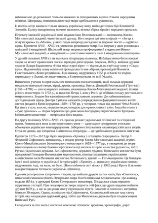 наближеною до розмовної. Чимало книжних за походженням віршів ставали народними
піснями. Щоправда, поширювалися такі твори здебільшого в рукописах.
Із поетів, котрі вживали тільки книжну українську мову, найвидатнішим був Климентій
Зиновіїв. Цьому мандрівному поетові належить велика збірка віршів і народних приказок.
Перевагу книжній українській мові надавав Іван Величковський — вихованець Києво-
Могилянської академії, чернігівський друкар. Він створив дві книги віршів — «Зегар з
полузегарком» та «Млеко», у яких подав напрочуд вигадливі за формою поезії — курйозні
вірші. Протягом XVII—XVIII ст. упевнено розвивався театр. Він існував у двох різновидах —
шкільний і мандрівний. Шкільний театр творився професорами й студентами Києво-
Могилянської академії, а мандрівний — учителями нижчих шкіл і мандрівними школярами.
У другій половині XVII ст. не вщухала літературна полеміка. Публіцистично-богословські
твори на захист православ'я писали провідні діячі церкви. Зокрема, 1676 р. вийшов друком
трактат Лазаря Барановича «Нова міра старої віри» — відповідь на єзуїтську книгу «Стара
віра». Надзвичайну шану освіченої громадськості мав збірник проповідей Йоаникія
Галятовського «Ключ розуміння». Цю книжку, надруковану 1655 р. в Києві та згодом
перевидану у Львові, не лише читали, а й переписували по всій Україні.
Визначним ученим та оригінальним тогочасним письменником, який складав церковні
морально-повчальні твори, вірші, драми, проповіді, був св. Дмитрій Ростовський (Туптало)
(1651—1709) — син козацького сотника, вихованець Києво-Могилянської академії, ігумен
різних монастирів. Із 1702 p., за наказом Петра І, жив у Росії, де обіймав посаду ростовського
митрополита. Згодом був канонізований православною церквою. До найвизначніших
дослідницьких праць Дмитра Туптала належить упорядкування фундаментальних житій
святих (видані в Києві впродовж 1689—1705 pp. у чотирьох томах під назвою Четьї-Мінеї).
Ця книга стала, власне, першою енциклопедією для православного світу. Інша його книга
«Руно зрошене» — збірка переказів про дива ікони Богородиці чернігівського Троїцько-
Іллінського монастиря — витримала вісім видань.
На другу половину XVII—XVIII ст. припав розквіт української літописної та історичної
прози. Розвивалася вона за несприятливих умов — адже царат цензурними утисками
обмежував українське книгодрукування. Заборони стосувалися насамперед світських творів.
Отож не дивно, що історична й літописна література — це здебільшого рукописні пам'ятки.
Протягом 1672—1673 pp. було завершено «Хроніку з літописів стародавніх». Автор її
Феодосій Софонович, вихованець, а згодом ректор Києво-Могилянської академії, ігумен
Свято-Михайлівського Золотоверхого монастиря у 1655—1677 pp., у передмові до твору
наголошував на своєму бажанні простежити від витоків історію «панства руського», тобто
Русько-української держави. За Софоновичем, державні традиції Київського князівства були
продовжені Галицько-Волинським королівством, пізніше удільними українськими
князівствами часів Великого князівства Литовського, врешті — Гетьманщиною. Ця блискуча
ідея і нині домінує в українській історіографії. «Хроніку...», написану українською мовою,
надруковано тоді, на жаль, не було. (Вона побачила світ тільки у 1992 році.) Проте її активно
використовували тогочасні українські літописці.
Єдиним розгорнутим історичним твором, що вийшов друком за тих часів, був «Синопсис»,
написаний економом Києво-Печерської лаври Пантелеймоном Кохановським. Цю книжку
видали 1674 р. у друкарні Києво-Печерського монастиря. Їй судилася слава першого
підручника з історії. Про популярність твору свідчить той факт, що друге видання вийшло
друком 1678 p., а ще за два роки книгу перевидали втретє. Загалом «Синопсис» витримав
близько 30 видань. Однак, на відміну від Софоновича, Кохановський виклав таку схему
історії, яку насаджував царський уряд, тобто що Московська держава була спадкоємицею
Київської Русі.
Складалися за тих часів і численні невеличкі літописи: хронічки, хронографи, діарії
 