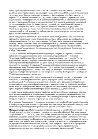 цього, було залучено величезні сили — до 100 000 вояків. Поділена на кілька частин,
російська армія протягом двох тижнів, від 25 травня до 8 червня 1775 p., повністю окупувала
запорозькі землі. Осердя української державності й волелюбного духу було знищене. У
червні 1775 р. вийшов сенатський указ, а у серпні — указ Катерини II, що поклали край
надіям козаків на відродження Січі. У цих указах містилося чимало брехливих звинувачень
на адресу запорожців. Головна ж причина ліквідації Січі полягала насправді в колоніальній
та кріпосницькій політиці Російської імперії. Царський уряд в особі самої Катерини, її
фаворита Григорія Потьомкіна та ін. серйозно непокоїли можливість відродження
Української держави, зростання економічної могутності Січі, відсутність тут кріпацтва,
демократичний устрій козацької республіки, яка виступала цілковитою протилежністю
кріпосницькій та монархічній Росії.
Після ліквідації Січі запорожцям було наказано записатися до селянського (фактично до
кріпаків) та міщанського станів. Старшин зараховували офіцерами до царської армії, але
найвищих керівників Січі жорстоко покарали. Особливо тяжка доля випала кошовому
отаману Петру Калнишевському, військовому судді Павлу Головатому та військовому писарю
Івану Глобі. Останній кошовий протягом 25 літ відбував ув'язнення у маленькій келії,
фактично у кам'яному мішку, в Соловецькому монастирі. Суддя ж і писар були заслані до
Сибіру (Тобольськ).
У 1781 р. на землях Лівобережної Гетьманщини було утворено Малоросійське генерал-
губернаторство, що складалося з трьох намісництв, згодом губерній — Київської,
Чернігівської та Новгород-Сіверської. Кожна губернія поділялася на 11 повітів. Глухів
утратив статус столиці. У губернських і повітових містах створювалися такі самі
адміністративні та судові установи, які діяли скрізь у Російській імперії. Малоросійську
колегію було скасовано. З ініціативи Рум'янцева здійснювався перепис населення, кількість
вільних селян знову було зменшено. Врешті, 1783 р. вийшов імператорський указ, який
прикріпляв усіх українських селян до того місця, де вони були записані під час останнього
перепису, й забороняв переходити на нові місця. Цим указом у Лівобережній та Слобідській
Україні запроваджувалося кріпацтво.
Спеціальним указом від 1783 р. було ліквідоване й козацьке військо. Десять козацьких і три
компанійські полки перетворилися на десять регулярних кінних карабінерних полків
російської армії. Реорганізовані козацькі полки й надалі мали формуватися з українських
козаків, які утворили окремий стан населення — казенних селян. На відміну від звичайних
селян, вони не були кріпаками, а мусили відбувати військову службу в регулярній російській
армії. Рекрутами-солдатами ставали троє козаків з кожних 500 душ населення.
З-поміж інших заходів, що визначали українське життя за російським імперським взірцем,
було оголошення «Грамоти про вільність дворянства», яка надавала українській шляхті й
старшині всіх прав російського дворянства. Тим самим царат прагнув підкупити верхівку
козацької старшини і зміцнити соціальну базу свого панування.
Перетворення Лівобережної Гетьманщини на складову частину Російської імперії, ліквідація
Січі супроводжувалися значним погіршенням життя українців. Економічний і господарський
потенціал України нещадно використовувався царатом у численних війнах.
Нащадки запорожців. Найнепокірніші запорожці подалися за межі Російської імперії — за
Дунай, на землі, що були під владою турецького султана Абдул-Гаміда І. Там вони заклали
Задунайську Січ (1775—1828). Вона була майже копією Запорозької, хіба що до традиційних
господарських занять козаків (хліборобство, скотарство, рибальство, мисливство, ремесла)
додалося й виноградарство. Відсутність кріпацтва створювала тут оазис свободи, той магніт,
який притягував до себе знедолених людей з України. Але з часом ситуація погіршала через
те, що султан намагався використати козаків у своїх інтересах, кидаючи їх на придушення
національно-визвольних рухів народів Балканського півострова. Зростала туга за
батьківщиною, що показано в знаменитій опері українського композитора С. Гулака-
 