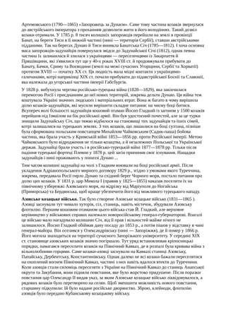 Артемовського (1790—1865) «Запорожець за Дунаєм». Саме тому частина козаків звернулася
до австрійського імператора з проханням дозволити жити в його володіннях. Такий дозвіл
козаки отримали. У 1785 р. 8 тисяч колишніх запорожців перейшли на землі в провінції
Банат, на береги Тиси в її нижній частині (нині — територія Сербії), ставши австрійськими
підданими. Так на берегах Дунаю й Тиси виникла Банатська Січ (1785—1812). І хоча основна
маса запорожців-задунайців повернулася звідси до Задунайської Січі (1812), однак певна
частина їх залишилася й злилася з українцями — переселенцями із Закарпаття й
Пряшівщини, які з'явилися тут ще у 40-х роках XVIII ст. й продовжували прибувати до
Банату, Бачки, Сриму та Воєводини (землі на межі сучасних Угорщини, Сербії та Хорватії)
протягом XVIII — початку XX ст. Ця людність мала міцні контакти з українцями-
галичанами, котрі наприкінці XIX ст. почали прибувати до підавстрійської Боснії та Славонії,
яка належала до угорської частини імперії Габсбургів.
У 1828 р. вибухнула чергова російсько-турецька війна (1828—1829), яка закінчилася
перемогою Росії і приєднанням до неї нових територій, зокрема дельти Дунаю. Ця війна теж
коштувала Україні значних людських і матеріальних втрат. Вона ж багато в чому вирішила
долю козаків-задунайців, які мусили вирішити складне питання: на чиєму боці битися.
Всупереч волі більшості задунайців кошовий отаман Йосип Гладкий із загоном у 1500 козаків
перейшов під Ізмаїлом на бік російської армії. Він був удостоєний почестей, але за це турки
знищили Задунайську Січ, що тяжко відбилося на становищі тих задунайців та їхніх сімей,
котрі залишалися на турецьких землях. З тих козаків, що лишилися на боці султана, пізніше
була сформована польським повстанцем Михайлом Чайковським (Садик-паша) бойова
частина, яка брала участь у Кримській війні 1853—1856 pp. проти Російської імперії. Метою
Чайковського було відродження не тільки козацтва, а й незалежних Польської та Української
держав. Задунайці брали участь і в російсько-турецькій війні 1877—1878 pp. Тільки після
падіння турецької фортеці Плевни у 1878 р. цей загін припинив своє існування. Нащадки
задунайців і нині проживають у пониззі Дунаю ...
Тим часом колишні задунайці на чолі з Гладким воювали на боці російської армії. Після
укладення Адріанопольського мирного договору 1829 p., згідно з умовами якого Туреччина,
зокрема, передавала Росії гирло Дунаю та східний берег Чорного моря, постало питання про
долю цих козаків. У 1831 р. цар Микола І (правив у 1825—1855) наказав поселити їх на
північному узбережжі Азовського моря, на відрізку від Маріуполя до Ногайська
(Приморська) та Бердянська, щоб краще убезпечити його від можливого турецького нападу.
Азовське козацьке військо. Так було створене Азовське козацьке військо (1831—1865 ).
Азовці заснували тут чимало хуторів, сіл, станиць, навіть містечок, збудували Азовську
флотилію. Першим кошовим отаманом цього війська став Й. Гладкий, але верховне
керівництво у військових справах належало новоросійському генерал-губернаторові. Взагалі
це військо мало нагадувало колишню Січ, від її прав і вільностей майже нічого не
залишилося. Йосип Гладкий обіймав дану посаду до 1853 p., а потім пішов у відставку в чині
генерал-майора. Він оселився у Олександрівську (нині — Запоріжжя), де й помер у 1866 р.
Його могила знаходиться на території сучасного Запорізького університету. У середині XIX
ст. становище азовських козаків значно погіршало. Тут уряд встановлював кріпосницькі
порядки, намагався переселити козаків на Північний Кавказ, де в розпалі була кривава війна з
вільнолюбними горцями. Саме козаки-азовці заснували на Кавказі станиці Азовську,
Папайську, Дербентську, Константинівську. Однак далеко не всі козаки бажали переселятися
на охоплений вогнем Північний Кавказ, частині з них навіть вдалося втекти до Туреччини.
Коли азовців стали силоміць переселяти з України на Північний Кавказ до станиць Анапської
округи та Закубання, вони підняли повстання, яке було жорстоко придушене. Після поразки
повстання цар Олександр II видав указ, за яким Азовське козацьке військо ліквідовувалося, а
рядових козаків було перетворено на селян. Щоб зменшити можливість нового повстання,
старшину підкупили: їй було надане російське дворянство. Зброю, клейноди, флотилію
азовців було передано Кубанському козацькому війську.
 