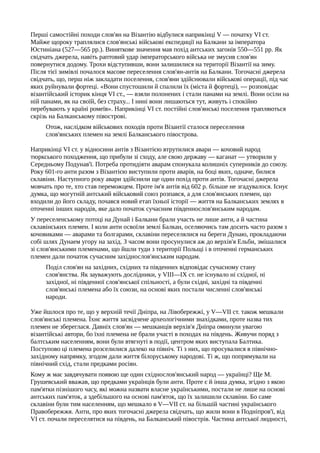 Перші самостійні походи слов'ян на Візантію відбулися наприкінці V — початку VI ст.
Майже щороку траплялися слов'янські військові експедиції на Балкани за імператора
Юстиніана (527—565 pp.). Виняткове значення мав похід антських загонів 550—551 pp. Як
свідчать джерела, навіть раптовий удар імператорського війська не змусив слов'ян
повернутися додому. Трохи відступивши, вони залишилися на території Візантії на зиму.
Після тієї зимівлі почалося масове переселення слов'ян-антів на Балкани. Тогочасні джерела
свідчать, що, перш ніж закладати поселення, слов'яни здійснювали військові операції, під час
яких руйнували фортеці. «Вони спустошили й спалили їх (міста й фортеці), — розповідає
візантійський історик кінця VI ст., — взяли полонених і стали панами на землі. Вони осіли на
ній панами, як на своїй, без страху... І нині вони лишаються тут, живуть і спокійно
перебувають у країні ромеїв». Наприкінці VI ст. постійні слов'янські поселення трапляються
скрізь на Балканському півострові.
Отож, наслідком військових походів проти Візантії сталося переселення
слов'янських племен на землі Балканського півострова.
Наприкінці VI ст. у відносини антів з Візантією втрутилися авари — кочовий народ
тюркського походження, що прибули зі сходу, але свою державу — каганат — утворили у
Середньому Подунав'ї. Потреба протидіяти аварам спонукала колишніх суперників до союзу.
Року 601-го анти разом з Візантією виступили проти аварів, на боці яких, одначе, билися
склавіни. Наступного року авари здійснили ще один похід проти антів. Тогочасні джерела
мовчать про те, хто став переможцем. Проте ім'я антів від 602 р. більше не згадувалося. Існує
думка, що могутній антський військовий союз розпався, а для слов'янських племен, що
входили до його складу, почався новий етап їхньої історії — життя на Балканських землях в
оточенні інших народів, яке дало початок сучасним південнослов'янським народам.
У переселенському потоці на Дунай і Балкани брали участь не лише анти, а й частина
склавінських племен. І коли анти освоїли землі Балкан, оселяючись там досить часто разом з
кочовиками — аварами та болгарами, склавіни переселялися на береги Дунаю, прокладаючи
собі шлях Дунаем угору на захід. З часом вони просунулися аж до верхів'я Ельби, змішалися
зі слов'янськими племенами, що йшли туди з території Польщі і в оточенні германських
племен дали початок сучасним західнослов'янським народам.
Поділ слов'ян на західних, східних та південних відповідає сучасному стану
слов'янства. Як зауважують дослідники, у VIII—IX ст. не існувало ні східної, ні
західної, ні південної слов'янської спільності, а були східні, західні та південні
слов'янські племена або їх союзи, на основі яких постали численні слов'янські
народи.
Уже йшлося про те, що у верхній течії Дніпра, на Лівобережжі, у V—VII ст. також мешкали
слов'янські племена. Їхнє життя засвідчене археологічними знахідками, проте назва тих
племен не збереглася. Давніх слов'ян — мешканців верхів'я Дніпра оминули увагою
візантійські автори, бо їхні племена не брали участі в походах на південь. Живучи поряд з
балтським населенням, вони були втягнуті в події, центром яких виступала Балтика.
Поступово ці племена розселилися далеко на північ. Ті з них, що просувалися в північно-
західному напрямку, згодом дали життя білоруському народові. Ті ж, що попрямували на
північний схід, стали предками росіян.
Кому ж має завдячувати появою ще один східнослов'янський народ — українці? Ще М.
Грушевський вважав, що предками українців були анти. Проте є й інша думка, згідно з якою
пам'ятки пізнішого часу, які можна назвати власне українськими, постали не лише на основі
антських пам'яток, а здебільшого на основі пам'яток, що їх залишили склавіни. Бо саме
склавіни були тим населенням, що мешкало в V—VII ст. на більшій частині українського
Правобережжя. Анти, про яких тогочасні джерела свідчать, що жили вони в Подніпров'ї, від
VI ст. почали переселятися на південь, на Балканський півострів. Частина антської людності,
 