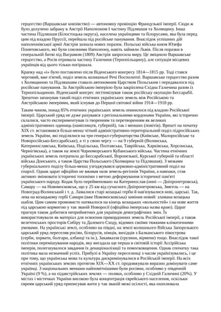 герцогство (Варшавське князівство) — автономну провінцію Французької імперії. Сюди ж
було долучено забрану в Австрії Наполеоном І частину Підляшшя та Холмщину. Інша
частина Підляшшя (Білостоцька округа), населена українцями та білорусами, яка була перед
цим під владою Пруссії, перейшла під російське панування. Внаслідок успішних дій
наполеонівської армії Австрія зазнала нових поразок. Польські війська князя Юзефа
Понятовського, які були союзними Наполеону, навіть зайняли Львів. Після поразки в
генеральній битві під Ваграмом (1809) Австрія запросила миру. Це зміцнило Варшавське
герцогство, а Росія отримала частину Галичини (Тернопільщину), але ситуація місцевих
українців від цього тільки погіршала.
Крапку над «і» було поставлено після Віденського конгресу 1814—1815 pp. Тоді стався
черговий, вже п'ятий, поділ земель колишньої Речі Посполитої. Варшавське герцогство разом
з Холмщиною та Підляшшям ставало автономним Царством Польським і передавалося під
російське панування. За Австрійською імперією була закріплена Східна Галичина разом із
Тернопільщиною. Віденський конгрес легітимізував також російську окупацію Бессарабії.
Зрештою запанував такий поділ етнічних українських земель між Російською та
Австрійською імперіями, який існував до Першої світової війни 1914—1918 pp.
Таким чином, понад 85% етнічних українських земель опинилося під владою Російської
імперії. Царський уряд не дуже рахувався з регіональними кордонами України, які історично
склалися, часто експериментував із творенням та перетворенням як великих
адміністративних одиниць (намісництв, губерній), так і менших (повітів). Врешті на початку
XIX ст. встановився більш-менш чіткий адміністративно-територіальний поділ підросійських
земель України, які поділялися на три генерал-губернаторства (Київське, Малоросійське та
Новоросійсько-Бессарабське), а ті у свою чергу — на 9 губерній (Волинська,
Катеринославська, Київська, Подільська, Полтавська, Таврійська, Харківська, Херсонська,
Чернігівська), а також на землі Чорноморського Кубанського війська. Частина етнічних
українських земель потрапила до Бессарабської, Воронезької, Курської губерній та області
війська Донського, а також Царства Польського (Холмщина та Підляшшя). З межами
губерніального поділу більш-менш узгоджувався церковно-адміністративний поділ на
єпархії. Однак царат офіційно не вживав назв земель-регіонів України, а навпаки, став
активно змінювати історичні топоніми з метою деформування історичної пам'яті
українського народу. Кодак було перейменовано на Катеринослав (нині — Дніпропетровськ),
Самару — на Новомосковськ, що у 25 км від сучасного Дніпропетровська, Звягель — на
Новоград-Волинський і т. д. Ламалися старі козацькі герби й нав'язувалися нові, царські. Так,
лева на козацькому гербі Самари (вже Новомосковська) замінив новий: зламана козацька
шабля. Цим самим промовисто натякалося на кінець козацьких «вольностей» і на нове життя
під царською кормигою у так званій Новоросії (офіційна імперська назва краю). Царат
прагнув також добитися неприйнятних для українців демографічних змін. Їх
використовували як матеріал для освоєння прикордонних земель Російської імперії, а також
велетенських просторів Сибіру та Далекого Сходу, відомих своїми тяжкими кліматичними
умовами. На українські землі, особливо на півдні, на землі колишнього Війська Запорозького
царський уряд переселяв росіян, білорусів, німців, вихідців з Балканського півострова
(серби, хорвати, болгари, албанці та ін.), Закавказзя (грузини, вірмени) тощо. Внаслідок такої
політики перемішування народів, яку вигадала ще перша в світовій історії Ассірійська
імперія, полегшувалося завдання їх денаціоналізації та помосковщення. Однак спочатку така
політика мала незначний успіх. Прибулі в Україну переселенці з часом українізувались, і це
при тому, що українська мова та культура дискримінувалися в Російській імперії. На всіх
етнічних українських землях протягом XIX—XX ст. продовжували виразно домінувати саме
українці. З національних меншин найпомітнішими були росіяни, особливо у південній
Україні (9 %), а на підавстрійських землях — поляки, особливо у Східній Галичині (20%). У
містах і містечках України високою була концентрація єврейського населення, оскільки
євреям царський уряд приписував жити у так званій межі осілості, яка охоплювала
 