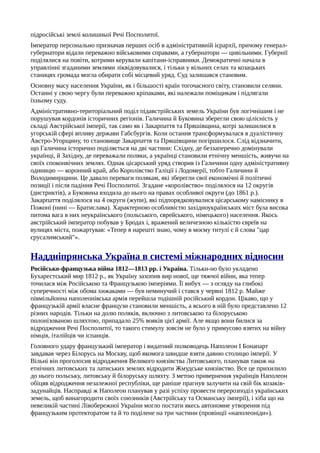 підросійські землі колишньої Речі Посполитої.
Імператор персонально призначав перших осіб в адміністративній ієрархії, причому генерал-
губернатори відали переважно військовими справами, а губернатори — цивільними. Губернії
поділялися на повіти, котрими керували капітани-ісправники. Демократичні начала в
управлінні згаданими землями ліквідовувалися, і тільки у вільних селах та козацьких
станицях громада могла обирати собі місцевий уряд. Суд залишався становим.
Основну масу населення України, як і більшості країн тогочасного світу, становили селяни.
Останні у свою чергу були переважно кріпаками, які належали поміщикам і підлягали
їхньому суду.
Адміністративно-територіальний поділ підавстрійських земель України був логічнішим і не
порушував кордонів історичних регіонів. Галичина й Буковина зберегли свою цілісність у
складі Австрійської імперії, так само як і Закарпаття та Пряшівщина, котрі залишилися в
угорській сфері впливу держави Габсбургів. Коли остання трансформувалася в дуалістичну
Австро-Угорщину, то становище Закарпаття та Пряшівщини погіршилося. Слід відзначити,
що Галичина історично поділяється на дві частини: Східну, де беззаперечно домінували
українці, й Західну, де переважали поляки, а українці становили етнічну меншість, живучи на
своїх споконвічних землях. Однак цісарський уряд створив із Галичини одну адміністративну
одиницю — коронний край, або Королівство Галіції і Лодомерії, тобто Галичини й
Володимирщини. Це давало переваги полякам, які зберегли свої економічні й політичні
позиції і після падіння Речі Посполитої. Згадане «королівство» поділялося на 12 округів
(дистриктів), а Буковина входила до нього на правах особливої округи (до 1861 p.).
Закарпаття поділялося на 4 округи (жупи), які підпорядковувалися цісарському наміснику в
Пожоні (нині — Братислава). Характерною особливістю західноукраїнських міст була висока
питома вага в них неукраїнського (польського, єврейського, німецького) населення. Якось
австрійський імператор побував у Бродах і, вражений величезною кількістю євреїв на
вулицях міста, пожартував: «Тепер я нарешті знаю, чому в моєму титулі є й слова "цар
єрусалимський"».
Наддніпрянська Україна в системі міжнародних відносин
Російсько-французька війна 1812—1813 pp. і Україна. Тільки-но було укладено
Бухарестський мир 1812 p., як Україну захопив вир нової, ще тяжчої війни, яка тепер
точилася між Російською та Французькою імперіями. Її вибух — з огляду на глибокі
суперечності між обома хижаками — був неминучий і стався у червні 1812 р. Майже
півмільйонна наполеонівська армія перейшла тодішній російський кордон. Цікаво, що у
французькій армії власне французи становили меншість, а всього в ній було представлено 12
різних народів. Тільки на долю поляків, включно з литовською та білоруською
полонізованою шляхтою, припадало 25% вояків цієї армії. Але якщо вони билися за
відродження Речі Посполитої, то такого стимулу зовсім не було у примусово взятих на війну
німців, італійців чи іспанців.
Головного удару французький імператор і видатний полководець Наполеон І Бонапарт
завдавав через Білорусь на Москву, щоб якомога швидше взяти давню столицю імперії. У
Вільні він проголосив відродження Великого князівства Литовського, планував також на
етнічних литовських та латиських землях відродити Жмудське князівство. Все це прихилило
до нього польську, литовську й білоруську шляхту. З метою привернення українців Наполеон
обіцяв відродження незалежної республіки, ще раніше прагнув залучити на свій бік козаків-
задунайців. Насправді ж Наполеон планував у разі успіху провести перерозподіл українських
земель, щоб винагородити своїх союзників (Австрійську та Османську імперії), і хіба що на
невеликій частині Лівобережної України могло постати якесь автономне утворення під
французьким протекторатом та й то поділене на три частини (провінції «наполеоніди»).
 