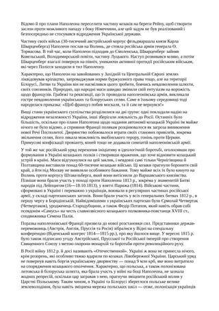 Відомо й про плани Наполеона переселити частину козаків на береги Рейну, щоб створити
заслон проти можливого нападу з боку Німеччини, але цей задум не був реалізований і
безпосередньо не стосувався відродження Української держави.
Частину своїх військ (30-тисячний австрійський корпус фельдмаршала князя Карла
Шварценберга) Наполеон послав на Волинь, де стояла російська армія генерала О.
Тормасова. В той час, коли Наполеон підходив до Смоленська, Шварценберг зайняв
Ковельський, Володимирський повіти, частину Луцького. Наступ розвивався мляво, а потім
Шварценберг взагалі повернув на північ, уникаючи активної протидії російським військам,
які через Полісся заходили в тил Наполеону.
Характерно, що Наполеон на завойованих у Західній та Центральній Європі землях
ліквідовував кріпацтво, запроваджував норми буржуазного права тощо, але на території
Білорусі, Литви та України він не насмілився цього зробити, боячись невдоволення шляхти,
своїх союзників. Природно, що народні маси швидко змінили свій ентузіазм на ворожість
щодо французів. Грабежі та реквізиції, що їх проводила наполеонівська армія, викликали
гостре невдоволення українських та білоруських селян. Саме в їхньому середовищі тоді
народилася приказка: «Щоб француз побив москаля, та й сам не вернувся!»
Вищі стани українського суспільства розділилися на дві групи: одні покладали надію на
відродження незалежності України, інші зберігали лояльність до Росії. Останніх було
більшість, оскільки про плани Наполеона щодо надання автономії козацькій Україні їм майже
нічого не було відомо, а сприяння Франції полякам розцінювалося як загроза виникнення
нової Речі Посполитої. Дворянство побоювалося втрати своїх станових привілеїв, зокрема
звільнення селян, його лякала можливість якобінського терору, гонінь проти Церкви.
Примусові конфіскації провіанту, коней тощо не додавали симпатій наполеонівській армії.
У той же час російський уряд перехопив ініціативу в ідеологічній боротьбі, оголосивши про
формування в Україні козацьких полків і створивши враження, що хоче відновити козацький
устрій в країні. Маси відгукнулися на цей заклик, і невдовзі самі тільки Чернігівщина й
Полтавщина виставили понад 60-тисячне козацьке військо. Ці козаки прагнули боронити свій
край, а йти під Москву не виявляли особливого бажання. Тому майже всіх їх було кинуто на
Волинь проти корпусу Штакельберга, який вони витіснили до Варшавського князівства.
Пізніше вони брали участь у поході проти Наполеона 1813 p., зокрема у знаменитій Битві
народів під Лейпцигом (16—18.10.1813), у взятті Парижа (1814). Військові частини,
сформовані в Україні і переважно з українців, воювали в регулярних частинах російської
армії, у складі партизанських загонів. Вони брали участь у всіх генеральних битвах 1812 р., в
першу чергу в Бородінській. Найвідомішими з українських партизан були Єрмолай Четвертак
(Четвертаков), уродженець Стародубщини, а також Федір Потапов, який навіть обрав собі
псевдонім «Самусь» на честь славнозвісного козацького полковника-повстанця XVIII ст.,
сподвижника Семена Палія.
Поразка наполеонівської Франції призвела до нової розстановки сил. Представники держав-
переможниць (Австрія, Англія, Пруссія та Росія) зібралися у Відні на спеціальну
конференцію (Віденський конгрес 1814—1815 pp.), про яку йшлося вище. У вересні 1815 р.
було також підписано угоду Австрійської, Прусської та Російської імперій про створення
Священного Союзу з метою охорони монархій та боротьби проти революційного руху.
В Росії війну 1812 р. й досі називають «Отечественной». Україні ж вона не принесла нічого,
крім розорень, які особливо тяжко вдарили по козаках Лівобережної України. Царський уряд
не повернув навіть боргів українському дворянству — понад 9 млн крб, яке воно витратило
на спорядження козацького ополчення. Характерно, що польська, а також полонізована
литовська й білоруська шляхта, яка брала участь у війні на боці Наполеона, не зазнала
жодних репресій, оскільки цар загравав з нею, прагнучи зміцнити російський вплив у
Царстві Польському. Таким чином, в Україні та Білорусі збереглося польське велике
землеволодіння, була навіть зміцнена мережа польських шкіл — отже, полонізація українців
 