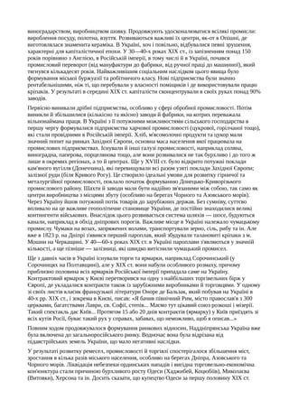 виноградарством, виробництвом шовку. Продовжують удосконалюватися всілякі промисли:
вироблення посуду, полотна, взуття. Розвиваються важливі їх центри, як-от в Опішні, де
виготовлялася знаменита кераміка. В Україні, хоч і повільно, відбувалися певні зрушення,
характерні для капіталістичної епохи. У 30—40-х роках XIX ст., із запізненням понад 150
років порівняно з Англією, в Російській імперії, в тому числі й в Україні, почався
промисловий переворот (від мануфактури до фабрики, від ручної праці до машинної), який
тягнувся кількадесят років. Найважливішим соціальним наслідком цього явища було
формування міської буржуазії та робітничого класу. Нові підприємства були значно
рентабельнішими, ніж ті, що перебували у власності поміщиків і де використовували працю
кріпаків. У результаті в середині XIX ст. капіталісти сконцентрували в своїх руках понад 90%
заводів.
Первісно виникали дрібні підприємства, особливо у сфері обробної промисловості. Потім
виникли й збільшилися (кількісно та якісно) заводи й фабрики, на котрих переважала
вільнонаймана праця. В Україні з її потужними можливостями сільського господарства в
першу чергу формувалися підприємства харчової промисловості (цукрової, горілчаної тощо),
які стали провідними в Російській імперії. Хліб, м'ясомолочні продукти та цукор мали
значний попит на ринках Західної Європи, основна маса населення якої працювала на
промислових підприємствах. Існували й інші галузі промисловості, наприклад соляна,
виноградна, паперова, порцелянова тощо, але вони розвивалися не так бурхливо і до того ж
лише в окремих регіонах, а то й центрах. Ще у XVIII ст. було відкрито потужні поклади
кам'яного вугілля (Донеччина), які перевищували всі разом узяті поклади Західної Європи;
залізної руди (біля Кривого Рогу). Це створило ідеальні умови для розвитку гірничої та
металургійної промисловості, поклало початок формуванню Донецько-Криворізького
промислового району. Шахти й заводи мали бути надійно зв'язаними між собою, так само як
центри виробництва з місцями збуту (особливо на берегах Чорного та Азовського морів).
Через Україну йшов потужний потік товарів до зарубіжних держав. Без сумніву, суттєво
впливало на це важливе геополітичне становище України, де постійно знаходилися великі
контингенти військових. Внаслідок цього розвивається система шляхів — шосе, будуються
канали, наприклад в обхід дніпрових порогів. Важливе місце в Україні належало чумацькому
промислу. Чумаки на возах, запряжених волами, транспортували зерно, сіль, рибу та ін. Але
вже в 1823 р. на Дніпрі з'явився перший пароплав, який збудували талановиті кріпаки з м.
Мошни на Черкащині. У 40—60-х роках XIX ст. в Україні пароплави з'являються у значній
кількості, а ще пізніше — залізниці, які швидко витіснили чумацький промисел.
Ще з давніх часів в Україні існували торги та ярмарки, наприклад Сорочинський (у
Сорочинцях на Полтавщині), але у XIX ст. вони набули особливого розмаху, причому
приблизно половина всіх ярмарків Російської імперії припадала саме на Україну.
Контрактовий ярмарок у Києві перетворився на одну з найбільших торгівельних бірж у
Європі, де укладалися контракти також із зарубіжними виробниками й торговцями. У одному
зі своїх листів класик французької літератури Оноре де Бальзак, який побував на Україні в
40-х pp. XIX ст., і зокрема в Києві, писав: «Я бачив північний Рим, місто православ'я з 300
церквами, багатствами Лаври, св. Софії, степів... Маємо тут цікавий союз розкоші і мізерії.
Такий спектакль дає Київ... Протягом 15 або 20 днів контрактів (ярмарку) у Київ приїздять зі
всіх кутів Росії, буває такий рух у справах, забавах, що неможливо, щоб я описав...»
Повним ходом продовжувалося формування ринкових відносин, Наддніпрянська Україна вже
була включена до загальноросійського ринку. Водночас вона була відрізана від
підавстрійських земель України, що мало негативні наслідки.
У результаті розвитку ремесел, промисловості й торгівлі спостерігалося збільшення міст,
зростання в кілька разів міського населення, особливо на берегах Дніпра, Азовського та
Чорного морів. Ліквідація небезпеки ординських нападів і вигідна торговельно-економічна
кон'юнктура стали причиною бурхливого росту Одеси (Хаджибей, Коцюбіїв), Миколаєва
(Витовки), Херсона та ін. Досить сказати, що купецтво Одеси за першу половину XIX ст.
 