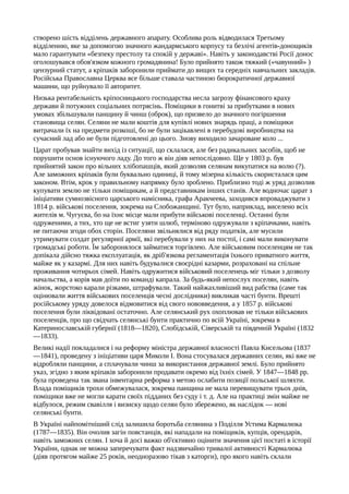 створено шість відділень державного апарату. Особлива роль відводилася Третьому
відділенню, яке за допомогою значного жандармського корпусу та безлічі агентів-донощиків
мало гарантувати «безпеку престолу та спокій у державі». Навіть у законодавстві Росії донос
оголошувався обов'язком кожного громадянина! Було прийнято також тяжкий («чавунний» )
цензурний статут, а кріпаків заборонили приймати до вищих та середніх навчальних закладів.
Російська Православна Церква все більше ставала частиною бюрократичної державної
машини, що руйнувало її авторитет.
Низька рентабельність кріпосницького господарства несла загрозу фінансового краху
держави й потужних соціальних потрясінь. Поміщики в гонитві за прибутками в нових
умовах збільшували панщину й чинш (оброк), що призвело до значного погіршення
становища селян. Селяни не мали коштів для купівлі нових знарядь праці, а поміщики
витрачали їх на предмети розкоші, бо не були зацікавлені в перебудові виробництва на
сучасний лад або не були підготовлені до цього. Знову виходило зачароване коло ...
Царат пробував знайти вихід із ситуації, що склалася, але без радикальних засобів, щоб не
порушити основ існуючого ладу. До того ж він діяв непослідовно. Ще у 1803 р. був
прийнятий закон про вільних хлібопашців, який дозволяв селянам викупатися на волю (?).
Але заможних кріпаків були буквально одиниці, й тому мізерна кількість скористалася цим
законом. Втім, крок у правильному напрямку було зроблено. Приблизно тоді ж уряд дозволив
купувати землю не тільки поміщикам, а й представникам інших станів. Але водночас царат з
ініціативи сумнозвісного царського намісника, графа Аракчеева, заходився впроваджувати з
1814 р. військові поселення, зокрема на Слобожанщині. Тут було, наприклад, виселено всіх
жителів м. Чугуєва, бо на їхнє місце мали прибути військові поселенці. Останні були
одруженими, а тих, хто ще не встиг узяти шлюб, терміново одружували з кріпачками, навіть
не питаючи згоди обох сторін. Поселяни звільнялися від ряду податків, але мусили
утримувати солдат регулярної армії, які перебували у них на постої, і самі мали виконувати
громадські роботи. Їм заборонялося займатися торгівлею. Але військовим поселенцям не так
допікала дійсно тяжка експлуатація, як дріб'язкова регламентація їхнього приватного життя,
майже як у казармі. Для них навіть будувалися своєрідні казарми, розраховані на спільне
проживання чотирьох сімей. Навіть одружитися військовий поселенець міг тільки з дозволу
начальства, а корів мав доїти по команді капрала. За будь-який непослух поселян, навіть
жінок, жорстоко карали різками, штрафували. Такий найжахливіший вид рабства (саме так
оцінювали життя військових поселенців чесні дослідники) викликав часті бунти. Врешті
російському уряду довелося відмовитися від свого нововведення, а у 1857 р. військові
поселення були ліквідовані остаточно. Але селянський рух охоплював не тільки військових
поселенців, про що свідчать селянські бунти практично по всій Україні, зокрема в
Катеринославській губернії (1818—1820), Слобідській, Сіверській та південній Україні (1832
—1833).
Великі надії покладалися і на реформу міністра державної власності Павла Кисельова (1837
—1841), проведену з ініціативи царя Миколи І. Вона стосувалася державних селян, які вже не
відробляли панщини, а сплачували чинш за використання державної землі. Було прийнято
указ, згідно з яким кріпаків заборонили продавати окремо від їхніх сімей. У 1847—1848 pp.
була проведена так звана інвентарна реформа з метою ослабити позиції польської шляхти.
Влада поміщиків трохи обмежувалася, зокрема панщина не мала перевищувати трьох днів,
поміщики вже не могли карати своїх підданих без суду і т. д. Але на практиці змін майже не
відбулося, режим свавілля і визиску щодо селян було збережено, як наслідок — нові
селянські бунти.
В Україні найпомітніший слід залишила боротьба селянина з Поділля Устима Кармалюка
(1787—1835). Він очолив загін повстанців, які нападали на поміщиків, купців, орендарів,
навіть заможних селян. І хоча й досі важко об'єктивно оцінити значення цієї постаті в історії
України, однак не можна заперечувати факт надзвичайно тривалої активності Кармалюка
(діяв протягом майже 25 років, неодноразово тікав з каторги), про якого навіть склали
 