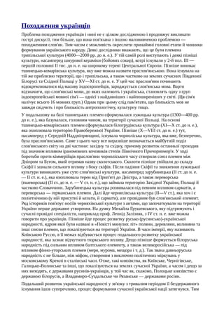 Походження українців
Проблема походження українців і нині не є цілком дослідженою і продовжує викликати
гострі дискусії, тим більше, що вона пов'язана з іншою маловивченою проблемою —
походженням слов'ян. Тим часом є можливість окреслити принаймні головні етапи й чинники
формування українського народу. Деякі дослідники вважають, що це були племена
трипільської культури (4000—2000 pp. до н. е.). У тій самій ролі виступають і деякі пізніші
культури, насамперед шнурової кераміки (бойових сокир), котрі існували у 2-й пол. III —
першій половині II тис. до н. е. на широкому терені Центральної Європи. Пізніше виникає
тшинецько-комарівська культура, яку вже можна назвати праслов'янською. Вона існувала на
тій же приблизно території, що і трипільська, а також частково на землях сучасних Південної
Білорусі та Східної Польщі у XV—XI ст. до н. е. У цей час праслов'яни починають
відокремлюватися від масиву індоєвропейців, зароджується слов'янська мова. Варто
відзначити, що слов'янські мови, до яких належить і українська, становлять одну з груп
індоєвропейської мовної сім'ї — однієї з найдавніших і найпоширеніших у світі. (Ця сім'я
налічує всього 16 мовних груп.) Однак при цьому слід пам'ятати, що близькість мов не
завжди свідчить і про близькість антропологічну, культурну тощо.
У подальшому на базі тшинецьких племен сформувалася лужицька культура (1300—400 pp.
до н. е.), яка базувалася, головним чином, на території сучасної Польщі. На основі
тшинецько-комарівських племен сформувалася білогрудівська культура (XI—X ст. до н. е.),
яка охоплювала територію Правобережної України. Пізніше (X—VIII ст. до н. е.) тут,
насамперед у Середній Наддніпрянщині, існувала чорноліська культура, яка вже, безперечно,
була праслов'янською. Саме з цього часу все виразніше визначається майбутній поділ
слов'янського світу на дві частини: західну та східну, причому розвиток останньої проходив
під значним впливом іраномовних кочовиків степів Північного Причорномор'я. У ході
боротьби проти кіммерійців праслов'яни чорноліського часу створили союз племен між
Дніпром та Бугом, який отримав назву сколотського. Сколоти пізніше увійшли до складу
Скіфії і зазнали сильного впливу з боку скіфів. Після падіння Скіфії та зникнення лужицької
культури виникають уже суто слов'янські культури, насамперед зарубинецька (II ст. до н. е.
— II ст. н. е.), яка охоплювала терен від Прип'яті до Дністра, а також переворська
(пшеворська) (II ст. до н. е. — V ст. н. е.), що займала територію Західної України, Польщі й
частково Словаччини. Зарубинецька культура розвивалася під певним впливом сарматів, а
переворська — германських племен. Далі йде черняхівська культура (II—V ст.), яка хоч і є
поліетнічною (у ній присутні й кельти, й сармати), але провідним був слов'янський елемент.
Ряд істориків пов'язує носіїв черняхівської культури з антами, що започаткували на території
України перше державне утворення. На думку Михайла Грушевського, яку підтримують і
сучасні провідні спеціалісти, наприклад проф. Леонід Залізняк, з IV ст. н. е. вже можна
говорити про українців. Пізніше йде процес розвитку русько (русинсько)-української
народності, ядром якої були названі в «Повісті минулих літ» поляни, деревляни, волиняни та
інші союзи племен, що локалізуються на території України. В часи імперії, яку називають
Київською Руссю, в її межах відбувається процес подальшого розвитку української
народності, яка зазнає відчутного тюркського впливу. Дещо пізніше формується білоруська
народність під сильним впливом балтського елементу, а також великоросійська — під
впливом фінно-угорських племен (меря, мурома, мещора і т. д.). Так звана давньоруська
народність є не більше, ніж міфом, створеним з виключно політичних міркувань у
московському Кремлі в сталінські часи. Отже, такі князівства, як Київське, Чернігівське,
Галицько-Волинське та інші, що локалізуються на землях сучасної України, а часом і дещо за
них виходять, є державами русинів-українців, у той час як, скажімо, Полоцьке князівство є
державою білорусів, а Владимиро-Суздальське чи Рязанське — державами росіян.
Подальший розвиток української народності у зв'язку з тривалим періодом її бездержавного
існування ішов суперечливо, процес формування сучасної української нації затягнувся. Тим
 