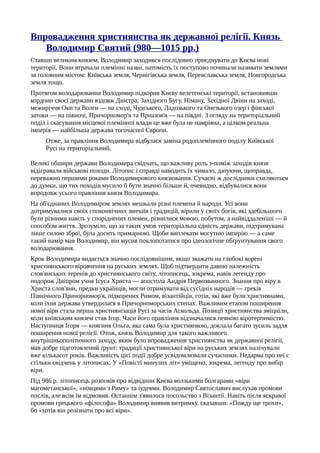Впровадження християнства як державної релігії. Князь
Володимир Святий (980—1015 pp.)
Ставши великим князем, Володимир заходився послідовно приєднувати до Києва нові
території. Вони втрачали племінні назви, натомість їх поступово починали називати землями
за головним містом: Київська земля, Чернігівська земля, Переяславська земля, Новгородська
земля тощо.
Протягом володарювання Володимир підкорив Києву велетенські території, встановивши
кордони своєї держави вздовж Дністра, Західного Бугу, Німану, Західної Двіни на заході,
межиріччя Оки та Волги — на сході, Чудського, Ладозького та Онезького озер і фінської
затоки — на півночі, Причорномор'я та Приазов'я — на півдні. З огляду на територіальний
поділ і скасування місцевої племінної влади це вже була не намріяна, а цілком реальна
імперія — найбільша держава тогочасної Європи.
Отже, за правління Володимира відбулася заміна родоплемінного поділу Київської
Русі на територіальний.
Великі обшири держави Володимира свідчать, що важливу роль з-поміж заходів князя
відігравали військові походи. Літопис і справді наводить їх чимало, датуючи, щоправда,
переважно першими роками Володимирового князювання. Сучасні ж дослідники схиляються
до думки, що тих походів мусило б бути значно більше й, очевидно, відбувалися вони
впродовж усього правління князя Володимира.
На об'єднаних Володимиром землях мешкали різні племена й народи. Усі вони
дотримувалися своїх споконвічних звичаїв і традицій, вірили у своїх богів, які здебільшого
були різними навіть у споріднених племен, різнилися мовою, побутом, а найвіддаленіші — й
способом життя. Зрозуміло, що за таких умов територіальна єдність держави, підтримувана
лише силою зброї, була досить примарною. Щоби виплекати могутню імперію — а саме
такий намір мав Володимир, він мусив поклопотатися про ідеологічне обґрунтування свого
володарювання.
Крок Володимира видається значно послідовнішим, якщо зважати на глибокі корені
християнського віровчення на руських землях. Щоб підтвердити давню належність
слов'янських теренів до християнського світу, літописець, зокрема, навів легенду про
подорож Дніпром учня Ісуса Христа — апостола Андрія Первозванного. Знання про віру в
Христа слов'яни, предки українців, могли отримувати від сусідніх народів — греків
Північного Причорномор'я, підкорених Римом, візантійців, готів, які вже були християнами,
коли їхня держава утвердилася в Причорноморських степах. Важливим етапом поширення
нової віри стала перша християнізація Русі за часів Аскольда. Позиції християнства зміцніли,
коли київським князем став Ігор. Часи його правління відзначалися певною віротерпимістю.
Наступниця Ігоря — княгиня Ольга, яка сама була християнкою, доклала багато зусиль задля
поширення нової релігії. Отож, князь Володимир для такого важливого
внутрішньополітичного заходу, яким було впровадження християнства як державної релігії,
мав добре підготовлений ґрунт: традиції християнської віри на руських землях налічували
вже кількасот років. Важливість цієї події добре усвідомлювали сучасники. Недарма про неї є
стільки свідчень у літописах. У «Повісті минулих літ» уміщено, зокрема, легенду про вибір
віри.
Під 986 р. літописець розповів про відвідини Києва волзькими болгарами «віри
магометанської», «німцями з Риму» та іудеями. Володимир Святославич вислухав промови
послів, але всім їм відмовив. Останнім з'явилося посольство з Візантії. Навіть після яскравої
промови грецького «філософа» Володимир виявив витримку, сказавши: «Пожду ще трохи»,
бо «хотів він розізнати про всі віри».
 
