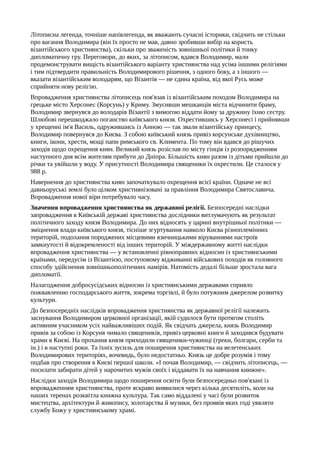 Літописна легенда, точніше напівлегенда, як вважають сучасні історики, свідчить не стільки
про вагання Володимира (він їх просто не мав, давно зробивши вибір на користь
візантійського християнства), скільки про зваженість зовнішньої політики й тонку
дипломатичну гру. Переговори, до яких, за літописом, вдався Володимир, мали
продемонструвати вищість візантійського варіанту християнства над усіма іншими релігіями
і тим підтвердити правильність Володимирового рішення, з одного боку, а з іншого —
вказати візантійським володарям, що Візантія — не єдина країна, від якої Русь може
сприйняти нову релігію.
Впровадження християнства літописець пов'язав із візантійським походом Володимира на
грецьке місто Херсонес (Корсунь) у Криму. Змусивши мешканців міста відчинити браму,
Володимир звернувся до володарів Візантії з вимогою віддати йому за дружину їхню сестру.
Шлюбові перешкоджало поганство київського князя. Охрестившись у Херсонесі і прийнявши
у хрещенні ім'я Василь, одружившись із Анною — так звали візантійську принцесу,
Володимир повернувся до Києва. З собою київський князь привіз корсунське духівництво,
книги, ікони, хрести, мощі папи римського св. Климента. По тому він вдався до рішучих
заходів щодо охрещення киян. Великий князь розіслав по місту гінців із розпорядженням
наступного дня всім жителям прибути до Дніпра. Більшість киян разом із дітьми прийшли до
річки та увійшли у воду. У присутності Володимира священики їх охрестили. Це сталося у
988 р.
Навернення до християнства киян започаткувало охрещення всієї країни. Одначе не всі
давньоруські землі було цілком християнізовані за правління Володимира Святославича.
Впровадження нової віри потребувало часу.
Значення впровадження християнства як державної релігії. Безпосередні наслідки
запровадження в Київській державі християнства дослідники витлумачують як результат
політичного заходу князя Володимира. До них відносять у царині внутрішньої політики —
зміцнення влади київського князя, тісніше згуртування навколо Києва різноплемінних
територій, подолання породжених місцевими язичницькими віруваннями настроїв
замкнутості й відокремленості від інших територій. У міждержавному житті наслідки
впровадження християнства — у встановленні рівноправних відносин із християнськими
країнами, передусім із Візантією, поступовому відживанні військових походів як головного
способу здійснення зовнішньополітичних намірів. Натомість дедалі більше зростала вага
дипломатії.
Налагодження добросусідських відносин із християнськими державами сприяло
пожвавленню господарського життя, зокрема торгівлі, й було потужним джерелом розвитку
культури.
До безпосередніх наслідків впровадження християнства як державної релігії належить
заснування Володимиром церковної організації, якій судилося бути протягом століть
активним учасником усіх найважливіших подій. Як свідчать джерела, князь Володимир
привів за собою із Корсуня чимало священиків, привіз церковні книги й заходився будувати
храми в Києві. На прохання князя приходили священики-чужинці (греки, болгари, серби та
ін.) і в наступні роки. Та їхніх зусиль для поширення християнства на велетенських
Володимирових територіях, вочевидь, було недостатньо. Князь це добре розумів і тому
подбав про створення в Києві першої школи. «І почав Володимир, — свідчить літописець, —
посилати забирати дітей у нарочитих мужів своїх і віддавати їх на навчання книжне».
Наслідки заходів Володимира щодо поширення освіти були безпосередньо пов'язані із
впровадженням християнства, проте яскраво виявилися через кілька десятиліть, коли на
наших теренах розквітла книжна культура. Так само віддалені у часі були розвиток
мистецтва, архітектури й живопису, золотарства й музики, без проявів яких годі уявляти
службу Божу у християнському храмі.
 