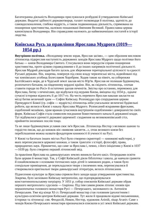 Багатогранна діяльність Володимира прислужилася розбудові й утвердженню Київської
держави. Видатні здібності державотворця, талант полководця й політика, здатність до
самовдосконалення, глибока мудрість, а також подвижницька діяльність, спрямована на
поширення християнства, належно пошановані йменням Великий. Православна церква
канонізувала Володимира. Він справедливо належить до найвизначніших постатей в історії
людства.
Київська Русь за правління Ярослава Мудрого (1019—
1054 pp.)
Внутрішня політика. «Володимир землю зорав, Ярослав засіяв», — цим образним висловом
літописець підкреслив наступність державних заходів Ярослава Мудрого щодо політики його
батька — князя Володимира Святого. Стосувалися вони передусім справи поширення
християнства, проте цілком справедливими є й до інших напрямків політичної діяльності.
Ярослав Мудрий докладав багато зусиль для збереження територіальної цілісності та єдності
Руської держави. Він, зокрема, повернув під свою владу червленські міста, відвойовані під
час князівських усобиць Болеславом Хоробрим. Ходив також на північ, на узбережжя
Балтійського моря, де в Чудській землі заклав місто Юр'їв. Ярослав не полишав будівництва,
розпочатого батьком, на південному кордоні країни. Він, як свідчить літописець, «почав
ставити городи по Росі» й остаточно здолав печенігів. Звістка про останню, переможну для
Ярослава, битву з печенігами, що відбулася під мурами Києва, вміщена під 1034 p., одначе
сучасні історики відносять її до 1017-го. На честь перемоги Ярослав наказав закласти на
місці битви величний храм — Софію Київську. Розповіддю про спорудження церкви
Премудрості Божої (гр. софія — мудрість) літописець ніби узагальнює величезні будівельні
роботи, що велися в Києві з наказу Ярослава Мудрого. Розписаний яскравими фресками,
оздоблений мозаїкою, храм вражав сучасників внутрішнім оздобленням і довершеністю своїх
форм. Київська Софія стала символом поєднання божественного начала й державної влади.
Тут відбувалися урочисті державні церемонії: сходження на великокнязівський стіл,
прийняття іноземних послів тощо.
Та не лише будівництвом уславив своє ім'я Ярослав. Літописець Нестор з великою шаною та
гордістю писав, що до книжок він «виявляв завзяття...», отож великого князя без
перебільшення можна назвати фундатором книжності й ученості на Русі.
У Києві та багатьох інших містах Русі було створено скрипторії — книжкові майстерні, у
яких переписувалися церковні книжки, а також трактати з історії, філософії, права,
природничих наук. Прикметно, що саме за Ярослава і, певно, з його ініціативи у Києві в 1037
—1039 pp. було створено перший літописний звід.
За правління Ярослава на давньоруських землях виникло багато шкіл. Осередками освіти
були церкви й монастирі. Так, у Софії Київській діяли бібліотека і школа, де навчали грамоти
й ознайомлювали з основами тогочасних наук дітей із заможних родин, а також було
спеціальне приміщення, де перекладалися твори з іноземних мов, переписувалися й
створювалися оригінальні твори давньоруської літератури, велося літописання.
Піднесенню культури за Ярослава сприяли його заходи щодо утвердження християнства.
Зокрема, було засновано Київську митрополію, що підпорядковувалася
константинопольському патріарху. У 1051 р. собор єпископів Київської держави обрав
першого митрополита з русинів — Іларіона. Під тим самим роком літопис оповів про
першопочатки головного монастиря Русі — Печерського, заснованого св. Антонієм
Печерським. Уже від кінця XI ст. Печерський монастир став головним ідеологічним і
культурно-освітнім центром Київської держави. Тут жили й працювали відомі письменники,
історики та літописці: свв. Феодосій, Никон, Нестор, художник Аліпій, лікар Агапіт. Саме з
ченців Києво-Печерського монастиря призначалися єпископи в усі землі Київської держави.
 