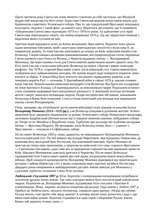 Проте протягом року Святослав зумів змінити ставлення до себе настільки, що Феодосій
віддав свій монастир під його опіку. Адже саме Святослав виділив монастиреві кошти для
будівництва славетного Успенського собору. Про те, що середульший Ярославич опікувався
культурою, свідчить і такий факт: до нашого часу збереглося дві книжки, що їх називають
«Ізборниками Святослава» відповідно 1073-го і 1076-го років. Та здійсненню усіх мрій
Святослава перешкодила смерть: він помер наприкінці 1076 р. під час хірургічної операції з
видалення якоїсь пухлини на шиї.
Трагічна подія відкривала шлях до Києва молодшому Ярославичу. Водночас вона давала
надію вигнанцю Ізяславові, який і цього разу пересиджував лихоліття у Болеслава II, на
повернення додому. Та поки Ізяслав лаштувався до походу на Київ, київським князем став
Всеволод. Скориставшись великими повноваженнями, він перерозподілив столи, перевівши
Святославового сина Олега на Волинь, а Чернігів віддавши своєму — Володимирові
Мономаху. Ця перестановка стала для Святославичів провісницею значно гіршого лиха. На
Русь ішов Ізяслав з польським військом. Всеволод зустрівся з братом і мирно залагодив
конфлікт. Так 1078 р. старший Ярославич утретє посів київський стіл. Святославичів було
позбавлено всіх найважливіших володінь. Не маючи жодної надії повернути втрачене, вони
взялися за зброю. У міжусобиці було втягнуто численних скривджених родичів, а ще
зовнішніх ворогів Русі — половців. У братовбивчій війні в серпні 1078 р. наклав головою
князь Ізяслав. Повновладним київським володарем став Всеволод. Від брата він успадкував
не лише маєтності й владу, а й відповідальність за міжкнязівські чвари. Подолання останніх
стало головним напрямком його внутрішньої діяльності. У зовнішній політиці питанням
життя і смерті лишалася половецька загроза. Попри несприятливі обставини, князювання
Всеволода в Києві було успішним. І тим успіхом немолодий уже володар мав завдячувати
своєму синові Володимирові.
Отож, заходами, що потребували застосування військової сили, керував за наказом батька
Володимир Мономах (1113—1125 pp.), сам Всеволод опікувався духовним життям. За його
правління було завершено будівництво та розпис Успенського собору Печерського монастиря,
засновано Андріївський (Янчин) монастир із першою жіночою школою, побудовано собори
св. Петра та св. Михайла у Видубичах тощо. Турботою про культуру він особливо нагадував
батька — Ярослава Мудрого. Не випадково, коли Всеволод помер, його — єдиного з
Ярославичів — поховали в Софійському соборі.
Після смерті Всеволода 1093 р. ніщо, здавалось, не перешкоджало Володимирові Мономаху
посісти київський стіл. На той момент він володів Черніговом, мав підтримку Переяслава, де
князював його молодший брат Ростислав, був шанований киянами. Проте Мономах не
пристав на спокусливу пропозицію, а запросив на київський стіл сина старшого Ярославича
— Святополка Ізяславича, адже саме він за принципом старшинства мав переважні права на
Київ. Невдовзі Мономахові довелося зректися й Чернігова. Після смерті Всеволода
скривджений Олег Святославич заявив про свої права, погрожуючи новою міжусобною
війною. Щоб уникнути кровопролиття, Володимир Мономах відмовився від чернігівських
володінь і зайняв Переяслав, стіл у якому спорожнів через трагічну загибель Ростислава.
Двадцять років князювання в найпівденніших руських землях минули для Мономаха у
суцільних турботах, головною з яких були половці.
Любецький з'їзд князів 1097 р. Втім, боротьба з половецькими нападниками потребувала
залучення дружин інших князів. Так само злагодою можна було покласти край князівським
чварам. Розуміючи це, Володимир Мономах підтримував тісні стосунки з братами й
племінниками. Йому, зокрема, належала ініціатива організації з'їзду князів у Любечі 1097 р.
Прибулі до Любеча князі, свідчить літописець, говорили один одному: «Пощо ми губимо
Руську землю, самі проти себе зваду маючи? А половці землю нашу розносять і раді є, що
межи нами війна донині. Відтепер з'єднаймося в одне серце і обережімо Руську землю.
Кожен хай держить отчину свою...»
 