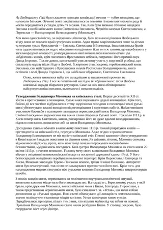 На Любецькому з'їзді було схвалено принцип князівської отчини — тобто володіння, що
належали батькам. Отчинні землі закріплювалися за певними гілками князівського роду й
могли передаватися у спадок дітям та онукам. Так, Київ було визнано отчиною нащадків
Ізяслава в особі київського князя Святополка Ізяславича, Чернігів належав Святославичам, а
Переяслав — Володимирові Всеволодовичу (Мономаху).
Хоч якою одностайністю, за свідченням літописця, були позначені рішення Любецького
з'їзду, вони не поклали край суперечкам князів. Адже право закріплювалося лише за дітьми
та онуками трьох Ярославичів — Ізяслава, Святослава й Всеволода. Інша князівська братія
мала задовольнятися аж надто мізерними володіннями й до того ж такими, що перебувають у
загальнородовій власності, розпорядниками якої визнавалися власники отчин. До
«обділених» князів, крім численних Ярославових небожів, потрапив і його прямий онук
Давид Ігорович. Тож не дивно, що останній узяв активну участь у жорстокій усобиці, що
спалахнула одразу після з'їзду в Любечі. Її жертвою став, зокрема, теребовлянський князь
Василько, син найстаршого з Ярославових онуків Ростислава Володимировича, якого
осліпили з волі Давида Ігоровича і, що найбільше обурювало, Святополка Ізяславича.
Отже, життя виявилося набагато складнішим за пишномовні промови на
Любецькому з'їзді. І все ж позитивний наслідок те зібрання мало: після Любеча
князівські наради збиралися регулярно. Саме на них князі обговорювали
найсуперечливіші питання, включаючи і питання наділів.
Утвердження Володимира Мономаха на київському столі. Перше десятиліття XII ст.
збігло в протистоянні з половцями. Руські князі перемагали дедалі впевненіше. Крім того,
бойові дії все частіше відбувалися в степу: щорічними походами в половецькі землі руські
князі убезпечували власні володіння від несподіваних і жорстоких набігів. Найактивнішим
учасником боротьби з половцями залишався переяславський князь Володимир Мономах.
Своїми блискучими перемогами він зажив слави оборонця Руської землі. Тож коли 1113 р. в
Києві помер князь Святополк, кияни, розчаровані його не дуже вдалим володарюванням,
підняли повстання, вимагаючи собі за князя Володимира Мономаха.
Дослідники схильні вбачати в київському повстанні 1113 р. тонкий розрахунок князів —
претендентів на київський стіл, передусім Мономаха. Адже згідно з правом отчини
Володимир Всеволодович не міг посісти київський стіл. Певної законності його утвердженню
в Києві власне й надало повстання та рішення киян. Як свідчить літопис, Мономах спочатку
відмовлявся від Києва, проте, коли повстанці почали погрожувати масштабними
безчинствами, мудрий князь погодився. Київ зустрів Володимира Мономаха як свого князя 20
квітня 1113 р. «з честю великою». Головну мету свого князювання Володимир Мономах
вбачав у зміцненні великокнязівської влади та посиленні державної єдності Русі. У його
безпосередніх володіннях перебували величезні території. Крім Переяслава, Новгорода та
Києва, Мономах заволодів Турово-Пінською землею, трохи пізніше Волинню. Авторитет
князя був незаперечний, тож ніхто не наважувався противитися його волі. Крім того, для
налагодження мирних стосунків між руськими князями Володимир Мономах використовував
шлюби.
З-поміж заходів князя, спрямованих на поліпшення внутрішньополітичної ситуації,
винятково важливе місце мало його законодавство. На нараді в с. Берестовому, участь у якій
брали, крім дружини Мономаха, високі військові чини з Києва, Білгорода, Переяслава, а
також представники чернігівського князя, було схвалено т. зв. «Устав», що являв собою
доповнення до «Руської правди». Нові статті обмежували дії лихварів та землевласників,
значно поліпшуючи становище міщан та селян. Устав заохочував також купців.
Передбачалися, приміром, пільги тим з них, хто втратив майно під час війни чи пожежі.
Правління Володимира Мономаха стало часом розбудови Києва. У столиці, зокрема, було
споруджено міст через Дніпро.
 