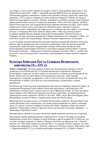 сина Марії, сестри останніх правителів Андрія та Лева II, який прийняв православ'я та ім'я
Юрія II Болеслава (1325—1340). У зовнішній політиці Юрій II Болеслав тримався союзу з
Тевтонським орденом, знайшовши в такий спосіб противагу Польщі, відносини з якою були
ворожими. 1337 р. разом із татарами він навіть намагався повернути Люблін, але невдало.
Юрій налагодив дружні стосунки з Литвою, зміцнивши їх шлюбом із дочкою князя Гедиміна.
Цьому князеві випало накласти головою від змовників: 1340 р. його було отруєно. Загибель
Юрія II Болеслава мала для Галицько-Волинської держави негативні наслідки. З його смерті
скористалися західні сусіди, котрі прагнули збільшити власні території за рахунок
українських земель. Державами, які скористалися з ослаблення руських земель, стали Литва,
Польща та Угорщина. Внаслідок тривалої війни (1340—1349), яку розв'язали проти
Галицької держави (Волинь мирним шляхом була інкорпорована Литвою) Польща та
Угорщина, остання незалежна держава Русі-України припинила своє існування у 1349 p., а її
землі були поділені між переможцями. Пізніше Галичина закріплюється за Польщею.
Та хоч би якими несприятливими були наслідки занепаду Галицько-Волинського князівства,
вони аж ніяк не применшують його значення в українській історії. Як зазначав видатний
український історик Михайло Грушевський, Галицьке й Волинське князівства були
безпосередніми спадкоємцями політичної та культурної традиції княжого Києва. Галицько-
Волинське князівство — перша власне українська держава, оскільки у XIII ст., за доби своєї
могутності, воно охоплювало 90 % населення, котре проживало в межах нинішніх кордонів
України.
Культура Київської Русі та Галицько-Волинського
королівства IX—XIV ст.
Освіта і література. Численні джерела свідчать про високий рівень розвитку освіти й
літератури за часів Київської Русі та Галицько-Волинського королівства. Щоправда,
безпосередніх згадок про тогочасні школи чи про кількість освічених русичів відомо не так
багато. Здебільшого до уваги беруться опосередковані свідчення. Адже шедеври
давньоруської літератури, що вражають і нині, не могли постати на порожньому місці. Тож
письменними за княжих часів були не тільки можновладці, а й ремісники та рядові
дружинники.
Піклування про освіту від часів запровадження християнства перебрали держава й церква. За
князювання Володимира Святославича в Києві вже діяла школа, у якій навчалися діти
найближчого оточення князя. Існувала школа й при Софійському соборі. Тут було закладено
першу відому на Русі бібліотеку й відкрито книгописну майстерню, де переписувалися й
перекладалися книги, привезені з Візантії та Болгарії. 1086 р. онука Ярослава Мудрого Янка
Всеволодівна заснувала в Києві в Андріївському монастирі жіночу школу.
Монастирі були центрами освіти і в Галицько-Волинському князівстві. Знахідки берестяних
грамот, бронзових писал переконують, що книжна наука розвивалася не лише в стольному
граді, а й у різних частинах галицької та волинської земель. Приміром, берестяні грамоти
знайдено у Звенигороді та Бересті, бронзові писала для писання на воскових табличках — у
Звенигороді, Перемишлі, Галичі.
Високий рівень освіченості руського населення сприяв розвиткові оригінальної літератури.
Популярним жанром давньоукраїнської літератури були літописи. На думку дослідників,
найдавніший літопис було створено за часів Аскольда у другій половині IX ст. Проте він, як і
наступні літописні зведення, не зберігся. Першим літописом, що дійшов до нас, є «Повість
минулих літ». Його було створено на початку XII ст. У складанні «Повісті минулих літ» було
використано найдавніші літописи. «Повість» збереглася в багатьох списках. Найстаріші з них
— Лаврентіївський (1377 р.) та Іпатіївський (перша половина XV ст.). Події в «Повісті
 