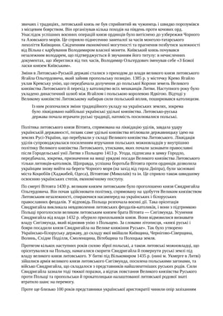 звичаях і традиціях, литовський князь не був сприйнятий як чужинець і швидко порозумівся
з місцевим боярством. Він організував кілька походів на південь проти кочових орд.
Унаслідок успішних воєнних операцій князя ординців було витіснено до узбережжя Чорного
та Азовського морів. Це сприяло піднесенню занепалої за часів монголо-татарського
лихоліття Київщини. Свідченням економічної могутності та прагнення позбутися залежності
від Вільна є карбування Володимиром власної монети. Київський князь почувався
незалежним володарем, що підтверджується й звучанням його титулу: в нечисленних
документах, що збереглися від тих часів, Володимир Ольгердович іменував себе «З Божої
ласки князем Київським».
Зміни в Литовсько-Руській державі сталися з приходом до влади великого князя литовського
Ягайла Ольгердовича, який зайняв пропольську позицію. 1385 р. у містечку Крево Ягайло
уклав Кревську унію, що передбачала долучення до польської Корони земель Великого
князівства Литовського й перехід у католицтво всіх мешканців Литви. Наступного року було
укладено династичний шлюб між Ягайлом і польською королевою Ядвігою. Відтоді у
Великому князівстві Литовському набирав сили польський вплив, поширювався католицизм.
Із ним розпочалися зміни традиційного укладу на українських землях, зокрема
було ліквідовано найбільші українські удільні князівства. Литовсько-руська
держава почала втрачати руські традиції, натомість посилювалися польські.
Політика литовського князя Вітовта, спрямована на ліквідацію уділів, завдала удару
українській державності, позаяк саме удільні князівства втілювали державницьку ідею на
землях Русі-України, що перебували у складі Великого князівства Литовського. Ліквідація
уділів супроводжувалася посиленням втручання польських можновладців у внутрішню
політику Великого князівства Литовського, утисками, яких почали зазнавати православні
після Городельської унії Литви з Польщею 1413 р. Угода, підписана в замку Городло,
передбачала, зокрема, призначення на вищі урядові посади Великого князівства Литовського
тільки литовців-католиків. Щоправда, успішна боротьба Вітовта проти ординців дозволила
українцям знову вийти на береги Чорного моря (на захід від гирла Дніпра), були засновані
міста Коцюбіїв (Хаджибей, Одеса), Вітовтове (Миколаїв) та ін. Це сприяло також швидшому
освоєнню українських степів, економічному поступу.
По смерті Вітовта 1430 р. великим князем литовським було проголошено князя Свидригайла
Ольгердовича. Він почав здійснювати політику, спрямовану на здобуття Великим князівством
Литовським незалежності, спираючися насамперед на українських і білоруських
православних феодалів. У відповідь Польща розпочала воєнні дії. Така орієнтація
Свидригайла викликала невдоволення литовських феодалів-католиків, і вони з підтримкою
Польщі проголосили великим литовським князем брата Вітовта — Сигізмунда. Усунення
Свидригайла від влади 1432 р. обурило прихильників князя. Вони відмовилися визнавати
владу Сигізмунда, який відновив унію з Польщею. За словами літописця, «князі руські і
бояри посадили князя Свидригайла на Велике княжіння Руське». Так було утворено
Українсько-білоруську державу, до складу якої ввійшли Київщина, Чернігово-Сіверщина,
Волинь, Східне Поділля, Смоленщина, Вітебщина та Полоцька земля.
Протягом кількох наступних років силою зброї польські, а також литовські можновладці, що
орієнтувалися на Польщу, намагалися скорити Свидригайла й повернути руські землі під
владу великого князя литовського. У битві під Вількомиром 1435 р. (нині м. Укмерге в Литві)
зійшлися армія великого князя литовського Сигізмунда, посилена польськими загонами, та
військо Свидригайла, що складалося з представників найшляхетніших руських родів. Сили
Свидригайла зазнали тоді тяжкої поразки, а відтак повстання Великого князівства Руського
проти Польщі та пропольськи й прокатолицьки налаштованої литовської родової знаті
втратило шанс на перемогу.
Проте ще близько 100 років представники української аристократії чинили опір зазіханням
 