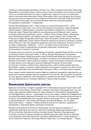 литовських можновладців-католиків та Польщі. Так, 1440 р. волинські князі Іван і Олександр
Чорторийські організували змову і вбили великого князя Сигізмунда, поставленого поляками
1432 р. на великокнязівський стіл замість Свидригайла. Одразу ж по тому на українських
землях спалахнули повстання проти Литви. Вони набули такої сили й розмаху, що литовські
можновладці мусили відновити удільні Київське й Волинське князівства. Київським князем
став Олелько (Олександр), син усунутого Вітовтом київського князя Володимира
Ольгердовича, волинським — Свидригайло.
Олелько Володимирович (1441—1454) та його син Семен Олелькович (1455—1470)
продовжували на київському столі політику Володимира Ольгердовича. Окрім Київщини,
Переяславщини та Брацлавщини, володіння Олельковичів поширилися на Чернігово-
Сіверську землю. Чимало було зроблено для обороноздатності Київської землі, зокрема
поновлено укріплення порубіжних замків — Любеча, Остра, Канева, Черкас, Звенигорода
тощо. Розгорнулися роботи з реставрації київських храмів: церкви Спаса на Берестові,
Успенського собору Печерського монастиря. Семен Олелькович сприяв діяльності вченого
гуртка при Софійському соборі. Одначе зміцнення українських князівств суперечило політиці
Литви й Польщі. Саме тому відновлені князівства знову було ліквідовано: Волинське 1452 р.,
по смерті Свидригайла, а Київське — 1471 р., по смерті Семена Олельковича. Землі
ліквідованих князівств передавалися литовським намісникам, чим фактично
встановлювалося панування чужинців.
Ліквідація удільних князівств, які продовжували державну традицію Київської Русі, не могла
не викликати протестів руських князів. У 1481 р. нащадки Володимира Ольгердовича
Михайло Олелькович, Федір Бєльський та Іван Гольшанський змовилися усунути від влади
великого князя литовського Казимира, а натомість поставити на великокнязівський стіл
Михайла Олельковича. Проте змову було викрито. Страта Олельковича-молодшого поставила
останню крапку в долі київського удільного княжіння, бо відтоді, як писав автор
Густинського літопису, «на Києві князі пересташа бити, а вмісто князів воєводи насташа».
Наступною і, власне, останньою спробою відновити незалежність українських земель силою
зброї з боку князів було повстання Михайла Глинського 1508 p., але й воно зазнало поразки.
Отже, невдалі спроби української шляхти зберегти українську державність спричинилися до
втрати нею значення провідної верстви українського суспільства. Аби протидіяти зазіханням
сусідніх держав та боронити свою окремішність, українці мусили знайти іншу опору. Та нова
сила вже формувалася на степовому порубіжжі. І звалася вона козацтвом.
Виникнення Кримського ханства
Кримське ханство було утворене в середині XV ст. Започаткував державу Хаджі-Гірей, який
скористався з міжусобиць у Золотій Орді та вийшов з-під влади золотоординського хана. До
складу нової держави увійшла більшість земель Криму та степові райони Причорномор'я.
Столиця Кримського ханства — Бахчисарай («місто-сад») поряд з Акмечеттю (Сімферополь),
Гезлевом (Євпаторія), Дженішке (Генічеськ) та ін. містами стала важливим центром ремесла
й торгівлі. Бахчисарайський палац, важлива пам'ятка архітектури XVI ст., був збудований
італійцем Фіоравенті. Тим самим, який будував московський Кремль. Тут же виник і
навчальний заклад — медресе. У Криму розвивалося ремесло й торгівля, садівництво й
городництво, у північному Криму домінувало скотарство.
Невдовзі після здобуття незалежності Кримському ханству довелося зіткнутись із
зазіханнями Туреччини, яка прагнула заволодіти північним узбережжям Чорного моря. У
1475 р. султанська Туреччина захопила генуезькі колонії Північного Причорномор'я і
остаточно встановила турецьке панування на Кримському півострові. Згодом ці території
стали провінцією (еялетом) Туреччини з центром у Кафі (Феодосія). У межах Кафського
еялету опинилися Херсонес, Балаклава, Мангуп, Кафа, Керч, а за межами Криму — Тамань,
 