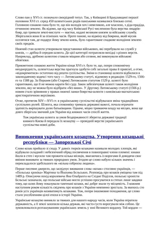 Слово пан у XVI ст. позначало своєрідний титул. Так, у Київщині й Брацлавщині першої
половини XVI ст. серед 450 шляхетських родів панськими називалися близько сотні.
Головною ознакою пана було те, що він володів хоч і невеликою, але власною, з діда-прадіда,
отчинною землею. Як відомо, ще від часу Київської Русі численною була верства лицарів-
бояр, що тримали землі-вислуги — маєтки, надані великим князем за військову службу.
Зберігалися вони й за пізніших часів. Проте панові, на відміну від боярина, який мусив
оселятися там, де подарує йому землю князь, було гарантоване спадкове володіння землею
своїх предків.
Нижчий стан шляхти утворювали представники військових, які перебували на службі у
князів, — дрібна й середня шляхта. До цієї категорії потрапляли вихідці з різних верств.
Наприклад, дрібною шляхтою ставали міщани або селяни, які виконували військові
обов'язки.
Прикметною ознакою життя України кінця XVI ст. було те, що, попри споконвічну
неоднорідність, шляхетська верства прагнула здобути собі загальні права й привілеї, а отже,
«відокремитися» остаточно від решти суспільства. Зміни в становищі шляхти відбилися в
законодавчому кодексі того часу — Литовському статуті, відомому в редакціях 1529-го, 1566-
го та 1588 pp. За Першим (або Старим) Литовським статутом 1529 р. шляхті було
гарантовано, що її не можна карати без суду. Закон забезпечував шляхті також володіння
землею, яку не можна було відібрати «без вини». У Другому Литовському статуті (1566 р.)
новим стало зрівняння у правах нижчої ланки боярства-шляхти з князівсько-магнатською
аристократичною верхівкою.
Отже, протягом XIV—XVI ст. в українському суспільстві відбувалася зміна традиційних
суспільних ролей. Шляхта, яка споконвіку тримала державні важелі, почала втрачати
здатність вирішувати долю батьківщини. Одначе, міцно тримаючи владу на місцях, вона ще
довго зберігала звичний для України від княжих часів спосіб життя.
Тож українська шляхта за умов бездержавності зберегла державні традиції
княжого Києва й передала їх козацтву — провідній верстві українського
суспільства нової доби.
Виникнення українського козацтва. Утворення козацької
республіки — Запорозької Січі
Слово козак прийшло зі сходу. У давніх тюрків козаками називали молодих хлопців, які
відбували складний і небезпечний обряд посвячення в повноправні члени племені: юнаки
йшли в степ і мусили там прожити кілька місяців, змагаючись із ворогами й доводячи своє
вміння виживати за тяжких природних умов. Згодом це слово набуло кількох значень і
перекладалося здебільшого як «вільна озброєна людина».
Перше писемне джерело, що засвідчує вживання слова «козак» стосовно українців, —
«Польська хроніка» Мартина та Йоахима Бєльських. Розповідь про козаків уміщена там під
1489 р. Описуючи похід королевича Яна Ольбрахта на Східне Поділля, польські хроністи
Бєльські зазначали, що польське військо могло успішно просуватися в степах лише завдяки
тому, що шлях йому показували тамтешні козаки, які добре знали ту місцевість. З кожним
наступним роком кількість свідчень про козаків з України невпинно зростала. За якихось сто
років усіх українців називатимуть козаками. Тож, попри іншомовне походження, це слово
стало уособленням цілої епохи в історії України.
Українське козацтво виникло за тяжких для нашого народу часів, коли Україна втратила
державність, а її землі захопили кілька держав, які часто-густо ворогували між собою. Це
зумовлювалося розташуванням українських земель у зоні Великого кордону. Той кордон —
 