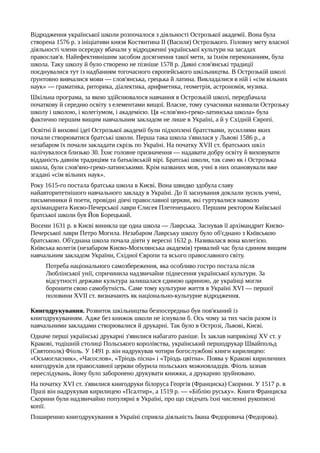 Відродження української школи розпочалося з діяльності Острозької академії. Вона була
створена 1576 р. з ініціативи князя Костянтина II (Василя) Острозького. Головну мету власної
діяльності члени осередку вбачали у відродженні української культури на засадах
православ'я. Найефективнішим засобом досягнення такої мети, за їхнім переконанням, була
школа. Таку школу й було створено не пізніше 1578 р. Давні слов'янські традиції
поєднувалися тут із надбанням тогочасного європейського шкільництва. В Острозькій школі
ґрунтовно вивчалися мови — слов'янська, грецька й латина. Викладалися в ній і «сім вільних
наук» — граматика, риторика, діалектика, арифметика, геометрія, астрономія, музика.
Шкільна програма, за якою здійснювалося навчання в Острозькій школі, передбачала
початкову й середню освіту з елементами вищої. Власне, тому сучасники називали Острозьку
школу і школою, і колегіумом, і академією. Ця «слов'яно-греко-латинська школа» була
фактично першим вищим навчальним закладом не лише в Україні, а й у Східній Європі.
Освітні й виховні ідеї Острозької академії були підхоплені братствами, зусиллями яких
почали створюватися братські школи. Перша така школа з'явилася у Львові 1586 р., а
незабаром їх почали закладати скрізь по Україні. На початку XVII ст. братських шкіл
налічувалося близько 30. Їхнє головне призначення — надавати добру освіту й виховувати
відданість давнім традиціям та батьківській вірі. Братські школи, так само як і Острозька
школа, були слов'яно-греко-латинськими. Крім названих мов, учні в них опановували вже
згадані «сім вільних наук».
Року 1615-го постала братська школа в Києві. Вона швидко здобула славу
найавторитетнішого навчального закладу в Україні. До її заснування доклали зусиль учені,
письменники й поети, провідні діячі православної церкви, які гуртувалися навколо
архімандрита Києво-Печерської лаври Єлисея Плетенецького. Першим ректором Київської
братської школи був Йов Борецький.
Восени 1631 р. в Києві виникла ще одна школа — Лаврська. Заснував її архімандрит Києво-
Печерської лаври Петро Могила. Незабаром Лаврську школу було об'єднано з Київською
братською. Об'єднана школа почала діяти у вересні 1632 р. Називалася вона колегією.
Київська колегія (незабаром Києво-Могилянська академія) тривалий час була єдиним вищим
навчальним закладом України, Східної Європи та всього православного світу.
Потреба національного самозбереження, яка особливо гостро постала після
Люблінської унії, спричинила надзвичайне піднесення української культури. За
відсутності держави культура залишалася єдиною цариною, де українці могли
боронити свою самобутність. Саме тому культурне життя в Україні XVI — першої
половини XVII ст. визначають як національно-культурне відродження.
Книгодрукування. Розвиток шкільництва безпосередньо був пов'язаний із
книгодрукуванням. Адже без книжок школи не існували б. Ось чому за тих часів разом із
навчальними закладами створювалися й друкарні. Так було в Острозі, Львові, Києві.
Одначе перші українські друкарні з'явилися набагато раніше. Їх заклав наприкінці XV ст. у
Кракові, тодішній столиці Польського королівства, український першодрукар Швайпольд
(Святополк) Фіоль. У 1491 р. він надрукував чотири богослужбові книги кирилицею:
«Осьмогласник», «Часослов», «Тріодь пісна» і «Тріодь цвітна». Поява у Кракові кириличних
книгодруків для православної церкви обурила польських можновладців. Фіоль зазнав
переслідувань, йому було заборонено друкувати книжки, а друкарню зруйновано.
На початку XVI ст. з'явилися книгодруки білоруса Георгія (Франциска) Скорини. У 1517 р. в
Празі він надрукував кирилицею «Псалтир», а 1519 р. — «Біблію руську». Книги Франциска
Скорини були надзвичайно популярні в Україні, про що свідчать їхні численні рукописні
копії.
Поширенню книгодрукування в Україні сприяла діяльність Івана Федоровича (Федорова).
 
