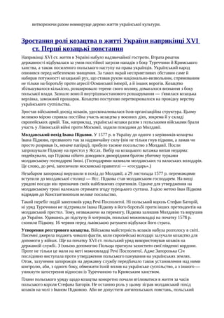 витворюючи разом невмируще дерево життя української культури.
Зростання ролі козацтва в житті України наприкінці XVI
ст. Перші козацькі повстання
Наприкінці XVI ст. життя в Україні набуло надзвичайної гостроти. Втрата решток
державності відбувалася за умов постійної загрози нападів з боку Туреччини й Кримського
ханства, а також посиленого польського наступу на права українців. Український народ
опинився перед небезпекою знищення. За таких вкрай несприятливих обставин саме й
набирав потужності козацький рух, що ставав рухом національно-визвольним, спрямованим
не тільки на боротьбу проти агресії Османської імперії, а й інших ворогів. Козацтво
збільшувалося кількісно, розширювало терени свого впливу, домагалося визнання з боку
польської влади. Зазнало воно й внутрішньостанового розшарування — з'явилася козацька
верхівка, заможний прошарок. Козацтво поступово перетворювалося на провідну верству
українського суспільства.
Зростав військовий досвід козаків, удосконалювалася їхня організаційна структура. Цьому
великою мірою сприяла постійна участь козацтва у воєнних діях, зокрема й у складі
європейських армій. Так, наприклад, українські козаки разом з польськими військами брали
участь у Лівонській війні проти Московії, ходили походами до Молдавії.
Молдавський похід Івана Підкови. У 1577 р. в Україну до одного з керівників козацтва
Івана Підкови, прозваного так за надзвичайну силу (він не тільки гнув підкови, а ламав чи
просто розривав їх, неначе папірці), прибуло таємне посольство з Молдавії. Посли
запрошували Підкову на престол у Яссах. Вибір на козацького ватажка випав недарма:
подейкували, що Підкова нібито доводився двоюрідним братом убитому турками
молдавському господареві Івоні. (Господарями називали молдавських та валаських володарів.
Це слово, до речі, запозичили московські правителі — «государь».)
Незабаром запорожці вирушили в похід до Молдавії, а 29 листопада 1577 р. переможцями
вступили до молдавської столиці — Ясс. Підкова став молдавським господарем. На вищі
урядові посади він призначив своїх найближчих соратників. Одначе для утвердження на
молдавському троні належало отримати згоду турецького султана. З цією метою Іван Підкова
відрядив до Константинополя велике посольство.
Такий перебіг подій занепокоїв уряд Речі Посполитої. Ні польський король Стефан Баторій,
ні уряд Туреччини не підтримали Івана Підкову в його боротьбі проти інших претендентів на
молдавський престол. Тому, незважаючи на перемогу, Підкова залишив Молдавію та вирушив
до України. Удавшись до підступу й хитрощів, польські можновладці на початку 1578 р.
схопили Підкову. 16 червня перед львівською ратушею відбулася його страта.
Утворення реєстрового козацтва. Військова майстерність козаків набула розголосу в світі.
Писемні джерела подають чимало фактів, коли європейські володарі залучали козацтво для
допомоги у війнах. Ще на початку XVI ст. польський уряд використовував козаків на
державній службі. З їхньою допомогою Польща прагнула захистити свої південні кордони.
Проте не тільки це мали на меті можновладці Речі Посполитої. Адже Запорозька Січ
послідовно виступала проти утвердження польського панування на українських землях.
Отож, залучення запорожців на державну службу передбачало також установлення над ними
контролю, аби, з одного боку, обмежити їхній вплив на українське суспільство, а з іншого —
уникнути загострення відносин із Туреччиною та Кримським ханством.
Плани польського уряду щодо козацтва конкретно почали втілюватися в життя за часів
польського короля Стефана Баторія. Не останню роль у цьому зіграв молдавський похід
козаків на чолі з Іваном Підковою. Аби не допустити антипольських повстань, польський
 
