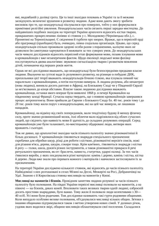ямі, видовбаній у долівці грота. Ця та інші знахідки поховань в Україні та за її межами
засвідчують величезні зрушення в розвитку людини. Адже вони дають змогу зробити
висновок про те, що неандертальці піклувалися про померлих, тобто у них формувалися
примітивні релігійні уявлення. Неандертальських часів сягають перші зародки мистецтва. До
найдавніших подібних знахідок на території України археологи відносять кістки тварин,
прикрашених прокресленими лініями зі стоянок у с. Молодовому (Чернівецька обл.), с.
Пронятині на Тернопільщині. Є свідчення й турботи про хворих. Вражає, що в первісній орді
або прагромаді (праобщині) була, очевидно, певна соціальна організація. Цікаво, що серед
неандертальців спільно проживали здорові особи разом з пораненими, каліцтво яких не
дозволяло їм самотужки харчуватися й виживати за тих суворих умов. До неандертальських
часів чимало дослідників відносять первісний етап формування мови, позаяк існування мови
в кроманьйонців є вже незаперечним фактом. Щодо еволюції людської мови фахівці
послуговуються двома аналогіями: звуковою сигналізацією тварин і розвитком мовлення
дітей, починаючи від перших років життя.
Однак не всі дослідники вважають, що неандертальці були безпосередніми предками власне
людини. Вказуючи на суттєві вади їх розумового розвитку, на різницю в побудові ДНК,
прихильники цієї теорії вважають неандертальців бічною гілкою, яка існувала певний час
паралельно з кроманьйонцями, а потім поступово вимерла. А людина розумна, або неоантроп
(нова людина), виникла досить раптово в Африці, на Близькому Сході чи у Південній Євразії
за нез'ясованих до кінця обставин. Власне такою людиною дослідники вважають
кроманьйонця, останки якого вперше були виявлені 1868 р. в печері Кроманьйон на
південному заході Франції. Сучасна наука твердить, що з появою кроманьйонців завершився
процес антропогенезу. Вони прийшли до Європи з Близького Сходу бл. 40 тис. років тому і до
28 тис. років тому жили поруч з неандертальцями, які на цей час вимерли, не лишивши
нащадків.
Кроманьйонці, на відміну від своїх попередників, мали тендітнішу будову й меншу фізичну
силу, проте значно розвиненіший мозок, їхні обличчя мало відрізнялися від облич сучасних
людей, що свідчить про наявність мови й здатність до складних розумових операцій. Серед
кроманьйонців уже були талановиті, по-мистецькому обдаровані люди, витвори яких
вражають і сьогодні.
Тож не дивно, що археологічні знахідки часів пізнього палеоліту значно різноманітніші й
більш досконалі. У кроманьйонців з'являються знаряддя спеціального призначення:
скребачки для обробки шкур, різці для роботи з кісткою, різноманітні верхів'я списів, ножі
для різання м'яса, дерева, шкури, сокири тощо. Крім кам'яних, з'являються знаряддя з кістки
й рогу — голки, шила, руків'я різних інструментів, а також різноманітні прикраси й речі
ритуального призначення, як-от: браслети, намиста, статуетки, ударні палиці. За тих часів
з'явилися вироби, у яких поєднувалися різні матеріали: камінь і дерево, камінь і кістка, кістка
й дерево. Люди вже знали про переваги кожного з матеріалів і навчилися застосовувати їх за
призначенням.
На території України досліджено кількасот стоянок, які відносять до часів пізнього палеоліту.
Найвідоміші з них розташовані в селах Мізині на Десні, Межирічі на Росі, Добраничівці на
Удаї. Знаною є й Кирилівська стоянка мисливців на мамонтів у Києві.
Мисливці на мамонтів і бізонів. Провідним заняттям людини розумної за часів пізнього
палеоліту було полювання. На півдні України первісні мисливці полювали на мамонтів, а на
півночі — на бізонів, диких коней. Вполювати таких великих тварин одній людині, озброєній
досить простими знаряддями, було важко. Тому жили й полювали люди колективами з 30—
40 осіб. Усі вони були родичами. Тож дослідники називають такі гурти родовими общинами.
Коли випадало особливо велике полювання, об'єднувалися мисливці кількох общин. Зв'язки з
іншими общинами підтримувалися також з метою утворення нових сімей. У долинах річок,
уздовж яких водилися звірі, общини мисливців облаштовували свої поселення. Складалися
 