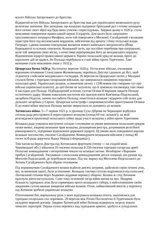 всього Війська Запорозького до братства.
Відкритий вступ Війська Запорозького до братства мав для українського визвольного руху
величезне значення. Він засвідчив, що козацтво підтримує братський рух і готове захищати
його силою своєї зброї від будь-яких утисків і переслідувань. Завдяки цьому в 1620 р. стало
можливим повернення православній церкві її ієрархів. Для цього було запрошено
єрусалимського патріарха Феофана, коли той повертався з Московії. Сагайдачний з козаками
перестрів його під московським кордоном, забезпечив від арешту з боку польської влади.
Патріарх з двома іншими єпископами висвятив нового київського митрополита (Йова
Борецького) та кількох єпископів. Козацький загін, що постійно перебував при патріархові,
коли той завершив свою місію, з почестями перепровадив його до молдавського кордону.
Відновлення ієрархії православної церкви в Україні польський уряд не визнав, проте до
каральних дій не вдався, бо Польща перебувала в стані війни проти Туреччини. Таке
визнання стало можливим лише у 1632 р.
Цецорська битва 1620 р. На початку вересня 1620 р. 10-тисячне військо, очолюване
коронним гетьманом Станіславом Жолкевським, перейшло Дністер і рушило до Ясс, щоб
з'єднатися з військом молдавського господаря. 26 вересня на Цецорських полях у Молдавії
сталася битва з турецько-татарським військом, що завершилася нищівною поразкою
польської армії. Українських козаків, за винятком загону з 1200 вояків (не говоримо тут про
війська української шляхти), до цієї битви не залучили, що й зумовило насамперед такі тяжкі
її наслідки для Польщі. Підбадьорений успіхом, султан Осман II вирішив завдати Польщі
остаточного удару. Новим навальним наступом він прагнув взяти Кам'янець-Подільський,
загарбати Поділля, значно послабити Польщу, помститися козакам і відкрити собі шлях для
дальших загарбань у Європі. Цецорська катастрофа і широкомасштабні приготування Османа
II до нової війни змусили Польщу вкотре звернутися по допомогу до козаків.
Хотинська війна. 5—7 червня 1621 р. в урочищі Суха Діброва на Черкащині відбулася
спільна рада реєстрового й нереєстрового козацтва (понад 60 тис. козаків!), на якій
розглядалися пропозиції польського сейму щодо участі козацтва у війні проти Туреччини.
Козацька рада ухвалила виступити спільно з поляками за умови виконання польським урядом
низки вимог, зокрема визнання прав козацтва, розширення реєстру, дотримання релігійної
рівноправності, підтримки відновленої церковної ієрархії. Ці умови мало повідомити королю
козацьке посольство, очолене Сагайдачним. Командувати козацьким військом у понад 40
тисяч осіб рада доручила Яцьку Нероді («Бородавці»).
Тим часом на березі Дністра під Хотинською фортецею (тепер — на східній межі
Чернівецької обл.) зійшлися 35-тисячна польська й 250-тисячна турецько-татарська армії.
Польське командування з нетерпінням чекало на козацькі загони. Незабаром з Варшави
прибув Сагайдачний. З'ясувавши з польським командуванням деталі операції, він рушив під
Могилів-Подільський, де перебували козаки. Під час маршу від Могилева-Подільського до
Хотина Сагайдачного було обрано гетьманом.
Під керівництвом Сагайдачного козаки відбили дев'ять штурмів, здійснили серію нічних атак,
які, за винятком однієї, були успішними. Козацька тактика суттєво відрізнялася від польської.
Литовський гетьман Карл Ходкевич віддавав перевагу обороні. Козаки ж і під Хотином
прагнули діяти наступально. Саме тому основний тягар війни випав на них. Недарма
більшість турецьких атак була спрямована проти козацького табору, а найголовнішим своїм
завданням султан вважав знищення війська козаків. Отож, найвагоміший внесок у перемогу
під Хотином зробило українське козацтво.
П'ятитижневі бої, вирішальну роль у яких відігравала козацька піхота, закінчилися для
турецько-татарських сил поразкою. 29 вересня між Річчю Посполитою й Туреччиною було
укладено мирний договір. Завдяки Хотинській війні Польща відвернула загрозу втрати
чималих територій. Перша гучна перемога над турецькою армією, здобута в суходільних
 
