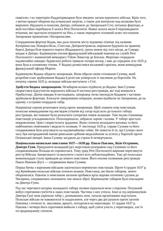 свавілля» і на територію Наддніпрянщини було введено загони коронного війська. Крім того,
з метою кращої оборони від османської загрози, а також для контролю над козаками було
вирішено збудувати в пониззях Дніпра, поближче до Запорозької Січі, потужну фортецю, в
якій постійно перебувала б залога Речі Посполитої. Вояки залоги мали б перешкоджати
втікачам, які прагнули потрапити на Низ, а також перекрити головний шлях постачання
Запорожжя провіантом і боєприпасами.
Спорудження фортеці Кодак, яка дала початок місту відомому пізніше під назвами
Катеринослав, Новоросійськ, Січеслав, Дніпропетровськ, вирішили будувати на правому
березі Дніпра біля першого порога (Кодацького), трохи нижче від того місця, де Самара
впадає в Дніпро. Будівництво очолив французький військовий інженер на службі Речі
Посполитої і знаменитий мемуарист Гійом Левассер де Боплан. Фортецю спорудили
надзвичайно швидко: будівельні роботи тривали чотири місяці, і вже до середини літа 1635 р.
вона була в основному готова. У Кодаку розмістився віськовий гарнізон, яким командував
французький офіцер Маріон.
Будівництво Кодака обурило запорожців. Вони обрали своїм гетьманом Сулиму, який
розробив план зруйнування Кодака й розіслав універсали із закликом до боротьби. На
початку серпня 1635 р. козацьке військо виступило з Січі.
Здобуття Кодака запорожцями. Незабаром козаки підійшли до Кодака. Іван Сулима
скористався відсутністю коронного війська й частини реєстровців, які тоді воювали в
Прибалтиці. Діючи швидко й несподівано, запорожці легко оволоділи Кодаком і частково
зруйнували фортецю. Блискуче завершивши операцію, козаки відійшли на Запорожжя, де на
одному з островів спорудили табір.
Наприкінці серпня розпочався похід проти запорожців. Щоб зламати опір повстанців,
польське командування під виглядом утікачів від татар підіслало до їхнього табору
реєстровців, які повинні були розпалити суперечки поміж козаками. Тим часом становище
повстанців ускладнювалося. Похолоднішало, забракло харчів і палива. У таборі зростало
невдоволення. Цим і скористалися зрадники. Вони схопили козацького ватажка та його
найближчих помічників і видали їх полякам. У листопаді 1635 р. справу Сулими та його
сподвижників було розглянуто на надзвичайному сеймі. Не помогло й те, що Сулима свого
часу був нагороджений папою римським срібним медальйоном за успіхи у боротьбі проти
Османської імперії. Івана Сулиму засудили до страти й четвертували.
Національно-визвольне повстання 1637—1638 pp. Павло Павлюк, Яків Острянин,
Дмитро Гуня. Придушити козацький рух жорстокою розправою над Сулимою та його
сподвижниками Польща не спромоглася. Тому уряд Речі Посполитої вирішив переглянути
реєстр Війська Запорозького та вилучити з нього всіх неблагонадійних. Такі дії польських
можновладців стали приводом до нового повстання. Його очолив полковник реєстровців
Павло Павлюк (Бут) — сподвижник Івана Сулими.
Перша битва з коронним військом закінчилася перемогою повстанців. Проте 6 грудня 1637 р.
під Кумейками польське військо оточило козаків. Повстанці, які йшли табором, затято
оборонялися. Павлюк із невеликим загоном пробився крізь вороже оточення і рушив до
Чигирина, сподіваючись поповнити там запаси зброї. Керівництво табором було покладене
на Дмитра Гуню.
Під час чергового штурму козацького табору поляки підпалили вози з порохом. Потужний
вибух спричинив сум'яття в лавах повстанців. Частина з них утекла. Інші ж під керівництвом
Дмитра Гуні знов укріпили табір і, дочекавшись ночі, почали організовано відступати.
Польське військо не наважилося їх наздоганяти, але через два дні рушило проти загонів
Павлюка і оточило їх, змусивши, врешті, погодитися на переговори. 11 грудня 1637 р.
Павлюк і четверо його соратників вийшли з табору, щоб узяти участь у переговорах, але їх
по-зрадницькому схопили.
 