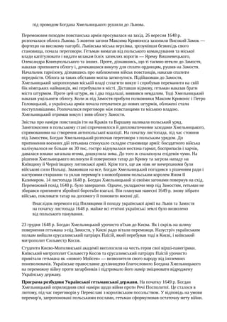 під проводом Богдана Хмельницького рушили до Львова.
Переможним походом повстанська армія просувалася на захід. 26 вересня 1648 р.
розпочалася облога Львова. 5 жовтня загони Максима Кривоноса захопили Високий Замок —
фортецю на високому пагорбі. Львівська міська верхівка, зрозумівши безвихідь свого
становища, почала переговори. Гетьман вимагав від польського командування та міської
влади капітулювати і видати козакам їхніх запеклих ворогів — Ярему Вишневецького,
Олександра Конецпольського та інших. Проте, дізнавшись, що ті таємно втекли до Замостя,
наказав припинити облогу і, дочекавшися викупу для сплати ординцям, рушив на Замостя.
Начальник гарнізону, дізнавшись про наближення військ повстанців, наказав спалити
передмістя. Облога за таких обставин могла затягнутися. Підійшовши до Замостя,
Хмельницький запропонував міській владі сплатити викуп і спробував переманити на свій
бік німецьких найманців, які перебували в місті. Діставши відмову, гетьман наказав брати
місто штурмом. Проте цей штурм, як і два подальші, виявився невдалим. Тоді Хмельницький
наказав ущільнити облогу. Коли ж під Замостя прибули полковники Максим Кривоніс і Петро
Головацький, а українська армія почала готуватися до нових штурмів, обложені стали
поступливішими. Розпочалися переговори між повстанцями та міською владою.
Хмельницький отримав викуп і зняв облогу Замостя.
Звістка про наміри повстанців іти на Краків та Варшаву налякала польський уряд.
Занепокоєння в польському стані спричинялося й дипломатичними заходами Хмельницького,
спрямованими на створення антипольської коаліції. На початку листопада, під час стояння
під Замостям, Богдан Хмельницький розпочав переговори з польським урядом. До
припинення воєнних дій гетьмана спонукало складне становище армії: боєздатного війська
налічувалося не більше як 30 тис, гостро відчувалася нестача гармат, боєприпасів і харчів,
давалася взнаки загальна втома, дошкуляла зима. До того ж спалахнула епідемія чуми. На
рішення Хмельницького вплинули й повернення татар до Криму та загроза нападу на
Київщину й Чернігівщину литовської армії. Крім того, ще аж ніяк не вичерпаними були
військові сили Польщі. Зваживши на все, Богдан Хмельницький погодився з рішенням ради і
настроями старшини та уклав перемир'я з новообраним польським королем Яном II
Казимиром. 14 листопада 1648 р. Богдан Хмельницький зі своїми загонами повернув на схід.
Переможний похід 1648 р. було завершено. Одначе, укладаючи мир під Замостям, гетьман не
збирався припиняти збройної боротьби взагалі. Він планував навесні 1649 р. знову зібрати
військо, покликати татар на допомогу й поновити воєнні дії.
Внаслідок перемоги під Пилявцями й походу української армії на Львів та Замостя
на початку листопада 1648 р. майже всі етнічні українські землі було визволено
від польського панування.
23 грудня 1648 р. Богдан Хмельницький урочисто в'їхав до Києва. Як і скрізь на шляху
повернення гетьмана з-під Замостя, у Києві радо вітали переможця. Назустріч українським
полкам вийшли єрусалимський патріарх Паїсій, який перебував тоді в Києві, і київський
митрополит Сильвестр Косов.
Студенти Києво-Могилянської академії виголосили на честь героя свої вірші-панегірики.
Київський митрополит Сильвестр Косов та єрусалимський патріарх Паїсій урочисто
привітали гетьмана як «нового Мойсея» — визволителя свого народу від іноземних
поневолювачів. Українське православне духівництво благословило Богдана Хмельницького
на переможну війну проти загарбників і підтримало його намір зміцнювати відроджену
Українську державу.
Програма розбудови Української гетьманської держави. На початку 1649 р. Богдан
Хмельницький оприлюднив свої наміри щодо війни проти Речі Посполитої. Це сталося в
лютому, під час переговорів у Переяславі з королівським посольством. У відповідь на умови
перемир'я, запропоновані польськими послами, гетьман сформулював остаточну мету війни.
 