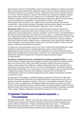 знову скинули з престолу. Потрапивши у скруту, він вкотре звернувся по допомогу до козаків.
Вірне союзницьким зобов'язанням, українське військо, очолене Тимошем, вирушило в похід.
Обставини складалися не на користь Тимоша. У фортеці Сучава козаки потрапили в облогу.
Там, під час героїчної оборони, в одному з боїв Тимоша було смертельно поранено. Вороже
ядро розбило вщент козацького воза і відірвало ногу гетьманичеві. Через деякий час він
помер від гангрени. Оскільки законний спадкоємець молдавського престолу загинув, козаки
уклали почесний мир і з прапорами та зброєю вийшли з Сучави. Тіло Тимоша
Хмельницького було засипано сіллю і привезено до Суботова, де вбитий горем батько
поховав його у Свято-Іллінській церкві, збудованій власним коштом. Церква, де упокоївся
згодом і прах самого Богдана Хмельницького, збереглась і стоїть по цей день.
Жванецька облога. Воєнні дії тривали й на території України. Батозька перемога не
означала швидкого завершення війни проти Польщі. Від лютого 1653 р. польські загони
здійснювали спустошливі рейди на козацьку територію. А восени 1653 р. польський король із
40-тисячною армією вирушив з-під Львова до Галича, а звідти — до Кам'янця-Подільського і
став табором під містечком Жванець, що на шляху від Кам'янця-Подільського до Хотина, між
річками Жванчик і Дністер. Туди підійшли й основні сили українсько-татарського війська.
Польський табір було взято в тривалу облогу у жванецькому замку, рештки якого збереглися і
донині. Невдовзі у польському таборі почався голод, спалахнули епідемії. Та від остаточної
поразки поляків уже вкотре врятували ординці.
15 грудня хан і польський король уклали усну угоду, за якою воєнні дії припинялися, татари
отримували дозвіл брати ясир на західноукраїнських землях. Інтереси України за
Кам'янецькою угодою не бралися до уваги, бо передбачене тією угодою відновлення умов
Зборівського договору вже не влаштовувало українців. Отже, попри вдалі воєнні дії наслідки
Жванецької кампанії для Української гетьманської держави виявилися вкрай
несприятливими.
Внутрішнє і зовнішньополітичне становище Гетьманщини наприкінці 1653 р. За умов
тривалої війни становище Української держави невпинно погіршувалося. Особливо тяжким
воно стало восени 1653 р. Шість років війни виснажили Україну. Внаслідок польських
карних походів, ординських грабунків, постійних мобілізацій населення, епідемій чуми та
холери було спустошено понад 100 міст і містечок на Правобережжі, знелюдніли території
Брацлавщини й Київщини. Стало занепадати сільське господарство. Зростала втома від війни
і невдоволення народу. Рятуючись від загарбників, українці тікали до Московії та
Слобожанщини. Почали спалахувати заворушення селян і рядових козаків проти політики
гетьманського уряду.
Погіршувалося й міжнародне становище Української держави. Річ Посполита, Молдавія,
Валахія і Трансільванія об'єдналися в антиукраїнський союз. Кримський хан надто часто у
вирішальні моменти зраджував українців, отож союз із ним видавався непевним. Що ж до
Польщі, то вона, не змирившись з існуванням Української держави, готувалася до нового
наступу. Задля збереження основних здобутків війни, насамперед держави, український уряд
дійшов висновку про потребу вдатися до союзу з московським царем чи турецьким султаном.
Саме в такому напрямку пожвавилася дипломатична діяльність гетьманського уряду.
Утворення Української козацької держави —
Гетьманщини
Переможні битви 1648—1649 pp., унаслідок яких значна частина українських земель була
звільнена від польської влади, сприяли утвердженню Української козацької держави під
назвою «Військо Запорозьке». Історики дали цій державі умовну назву — Гетьманщина.
Швидка організація державного життя на визволених територіях засвідчила, що
Національно-визвольна війна відкрила широку перспективу для майбуття українського
 