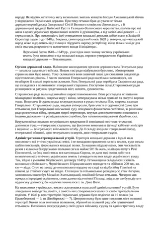 народу. Як відомо, остаточну мету визвольних змагань козацтва Богдан Хмельницький вбачав
у відродженні Української держави. При тому гетьман брав до уваги не тільки
державотворчий досвід Запорозької Січі й Великого князівства Литовського, а й
державницькі традиції Київської Русі та Галицько-Волинського королівства, пам'ять про які
жила в колах української православної шляхти й духівництва, а від часів Сагайдачного — і
серед козаків. Про живлющість ідеї утвердження козацької держави добре знали в Західній
Європі ще задовго до 1648 р. Зокрема, семигородський князь 1628 р. говорив, що «козацький
народ може відділитись від Польщі й збудувати окрему республіку, якщо тільки знайде для
своїх змагань розумного та шляхетного вождя й ініціатора».
Переможні битви 1648—1649 pp., унаслідок яких значну частину українських
земель було визволено з-під польської влади, сприяли утвердженню Української
козацької держави — Гетьманщини.
Органи державної влади. Найвищим законодавчим органом держави стала Генеральна рада
— загальна рада всього війська. Позаяк такі ради відбувалися бурхливо, обговорювати
справи на них було важко. Тому скликалися вони зазвичай лише для схвалення заздалегідь
підготовлених рішень. З часом значення Генеральної ради настільки зменшилося, що
незабаром її взагалі перестали скликати. Роль Генеральної ради перебрала Старшинська рада,
що складалася з полковників і генеральної старшини. Поступово склад Старшинської ради
розширився за рахунок представників міст, шляхти, духовенства.
Старшинська рада мала надзвичайно широкі повноваження. Вона розглядала всі питання
міжнародної політики, зокрема миру і війни, затверджувала міські привілеї та смертні вироки
тощо. Виконавча й судова влада зосереджувалися в руках гетьмана. Він, зокрема, скликав
Генеральну і Старшинську ради, видавав універсали, брав участь у судочинстві (саме при
гетьманові діяв Генеральний військовий суд), опікувався фінансовою системою, за рішенням
ради розпочинав війну, провадив мирні переговори, керував дипломатичними зносинами з
іншими державами та розвідувальною службою, був головнокомандувачем збройних сил.
Керувати всіма справами внутрішнього врядування й зовнішньої політики гетьманові
допомагав уряд — генеральна старшина, що фактично виконувала функції кабінету міністрів
і водночас — генерального військового штабу. До її складу входили: генеральний писар,
генеральний обозний, двоє генеральних осавулів, двоє генеральних суддів.
Адміністративно-територіальний устрій. Територія козацької держави в ідеалі мала
охоплювати всі етнічні українські землі, і не випадково практично на всіх землях, куди сягала
шабля повстанців, формувалися козацькі полки. За нашими підрахунками, їхня чисельність
разом з кількома білоруськими полками сягала майже 50! На жаль, мілітарна потуга Речі
Посполитої, на боці якої стояла вся католицька Європа, не дали тоді змоги добитися
визволення всіх етнічних українських земель і утвердити на них владу українського уряду.
Так, згідно з умовами Зборівського договору 1649 р. Гетьманщина складалася із земель
колишнього Київського, Чернігівського й Брацлавського воєводств та обіймала 200 тис. кв.
км — від р. Случі на заході до московського кордону на сході та від басейну Прип'яті на
півночі до степової смуги на півдні. Столицею та гетьманською резиденцією став Чигирин,
засновником якого був Михайло Хмельницький, покійний батько гетьмана. Чигирин мав
прекрасні природні укріплення, стояв далеко від етнічної Польщі, звідси легше було дістати
ординську допомогу, бо недалеко починалося т. зв. Дике Поле.
На визволених українських землях скасовувався польський адміністративний устрій. Було
ліквідовано воєводства, повіти, а замість них створювалися полки зі своїм територіальним
поділом. У 1649 р. всю територію Української держави було поділено на 16 полків (на
Правобережжі — 9, на Лівобережжі — 7). Центром полку було одне з великих міст полкової
території. Кожен полк очолював полковник, обраний на полковій раді або призначений
гетьманом. Полковник зосереджував у своїх руках військову, судову та адміністративну владу
 