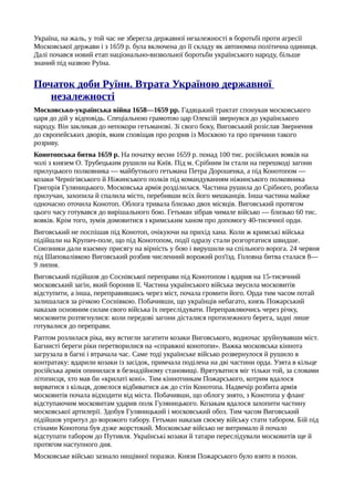 Україна, на жаль, у той час не зберегла державної незалежності в боротьбі проти агресії
Московської держави і з 1659 р. була включена до її складу як автономна політична одиниця.
Далі почався новий етап національно-визвольної боротьби українського народу, більше
знаний під назвою Руїна.
Початок доби Руїни. Втрата Україною державної
незалежності
Московсько-українська війна 1658—1659 pp. Гадяцький трактат спонукав московського
царя до дій у відповідь. Спеціальною грамотою цар Олексій звернувся до українського
народу. Він закликав до непокори гетьманові. Зі свого боку, Виговський розіслав Звернення
до європейських дворів, яким сповіщав про розрив із Москвою та про причини такого
розриву.
Конотопська битва 1659 р. На початку весни 1659 р. понад 100 тис. російських вояків на
чолі з князем О. Трубецьким рушили на Київ. Під м. Срібним їм стали на перешкоді загони
прилуцького полковника — майбутнього гетьмана Петра Дорошенка, а під Конотопом —
козаки Чернігівського й Ніжинського полків під командуванням ніжинського полковника
Григорія Гуляницького. Московська армія розділилася. Частина рушила до Срібного, розбила
прилучан, захопила й спалила місто, перебивши всіх його мешканців. Інша частина майже
одночасно оточила Конотоп. Облога тривала близько двох місяців. Виговський протягом
цього часу готувався до вирішального бою. Гетьман зібрав чимале військо — близько 60 тис.
вояків. Крім того, зумів домовитися з кримським ханом про допомогу 40-тисячної орди.
Виговський не поспішав під Конотоп, очікуючи на прихід хана. Коли ж кримські війська
підійшли на Крупич-поле, що під Конотопом, події одразу стали розгортатися швидше.
Союзники дали взаємну присягу на вірність у бою і вирушили на спільного ворога. 24 червня
під Шаповалівкою Виговський розбив численний ворожий роз'їзд. Головна битва сталася 8—
9 липня.
Виговський підійшов до Соснівської переправи під Конотопом і вдарив на 15-тисячний
московський загін, який боронив її. Частина українського війська змусила московитів
відступити, а інша, переправившись через міст, почала громити його. Орда тим часом потай
залишалася за річкою Соснівкою. Побачивши, що українців небагато, князь Пожарський
наказав основним силам свого війська їх переслідувати. Переправляючись через річку,
московити розтягнулися: коли передові загони дісталися протилежного берега, задні лише
готувалися до переправи.
Раптом розлилася ріка, яку встигли загатити козаки Виговського, водночас зруйнувавши міст.
Багнисті береги ріки перетворилися на «справжні конотопи». Важка московська кіннота
загрузала в багні і втрачала час. Саме тоді українське військо розвернулося й рушило в
контратаку: вдарили козаки із засідок, примчала поділена на дві частини орда. Узята в кільце
російська армія опинилася в безнадійному становищі. Врятуватися міг тільки той, за словами
літописця, хто мав би «крилаті коні». Тим кіннотникам Пожарського, котрим вдалося
вирватися з кільця, довелося відбиватися аж до стін Конотопа. Надвечір розбита армія
московитів почала відходити від міста. Побачивши, що облогу знято, з Конотопа у фланг
відступаючим московитам ударив полк Гуляницького. Козакам вдалося захопити частину
московської артилерії. Здобув Гуляницький і московський обоз. Тим часом Виговський
підійшов упритул до ворожого табору. Гетьман наказав своєму війську стати табором. Бій під
стінами Конотопа був дуже жорстокий. Московське військо не витримало й почало
відступати табором до Путивля. Українські козаки й татари переслідували московитів ще й
протягом наступного дня.
Московське військо зазнало нищівної поразки. Князя Пожарського було взято в полон.
 